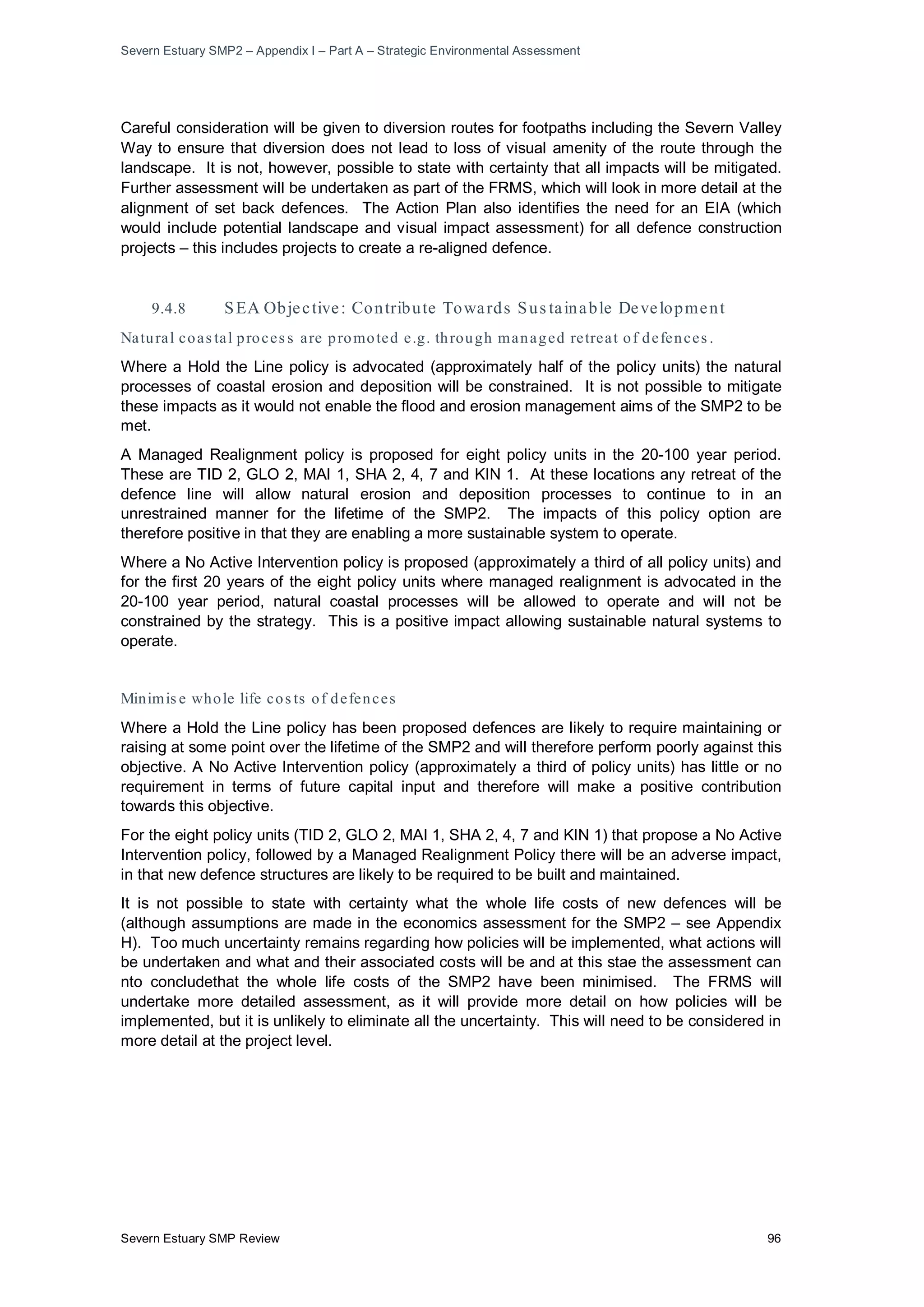 Severn Estuary SMP2 – Appendix I – Part A – Strategic Environmental Assessment
Severn Estuary SMP Review 96
Careful consideration will be given to diversion routes for footpaths including the Severn Valley
Way to ensure that diversion does not lead to loss of visual amenity of the route through the
landscape. It is not, however, possible to state with certainty that all impacts will be mitigated.
Further assessment will be undertaken as part of the FRMS, which will look in more detail at the
alignment of set back defences. The Action Plan also identifies the need for an EIA (which
would include potential landscape and visual impact assessment) for all defence construction
projects – this includes projects to create a re-aligned defence.
9.4.8 SEA Objective: Contribute Towards Sus tainable Development
Natural coas tal proces s are promoted e.g. through managed retreat of defences .
Where a Hold the Line policy is advocated (approximately half of the policy units) the natural
processes of coastal erosion and deposition will be constrained. It is not possible to mitigate
these impacts as it would not enable the flood and erosion management aims of the SMP2 to be
met.
A Managed Realignment policy is proposed for eight policy units in the 20-100 year period.
These are TID 2, GLO 2, MAI 1, SHA 2, 4, 7 and KIN 1. At these locations any retreat of the
defence line will allow natural erosion and deposition processes to continue to in an
unrestrained manner for the lifetime of the SMP2. The impacts of this policy option are
therefore positive in that they are enabling a more sustainable system to operate.
Where a No Active Intervention policy is proposed (approximately a third of all policy units) and
for the first 20 years of the eight policy units where managed realignment is advocated in the
20-100 year period, natural coastal processes will be allowed to operate and will not be
constrained by the strategy. This is a positive impact allowing sustainable natural systems to
operate.
Minimis e whole life cos ts of defences
Where a Hold the Line policy has been proposed defences are likely to require maintaining or
raising at some point over the lifetime of the SMP2 and will therefore perform poorly against this
objective. A No Active Intervention policy (approximately a third of policy units) has little or no
requirement in terms of future capital input and therefore will make a positive contribution
towards this objective.
For the eight policy units (TID 2, GLO 2, MAI 1, SHA 2, 4, 7 and KIN 1) that propose a No Active
Intervention policy, followed by a Managed Realignment Policy there will be an adverse impact,
in that new defence structures are likely to be required to be built and maintained.
It is not possible to state with certainty what the whole life costs of new defences will be
(although assumptions are made in the economics assessment for the SMP2 – see Appendix
H). Too much uncertainty remains regarding how policies will be implemented, what actions will
be undertaken and what and their associated costs will be and at this stae the assessment can
nto concludethat the whole life costs of the SMP2 have been minimised. The FRMS will
undertake more detailed assessment, as it will provide more detail on how policies will be
implemented, but it is unlikely to eliminate all the uncertainty. This will need to be considered in
more detail at the project level.
 
