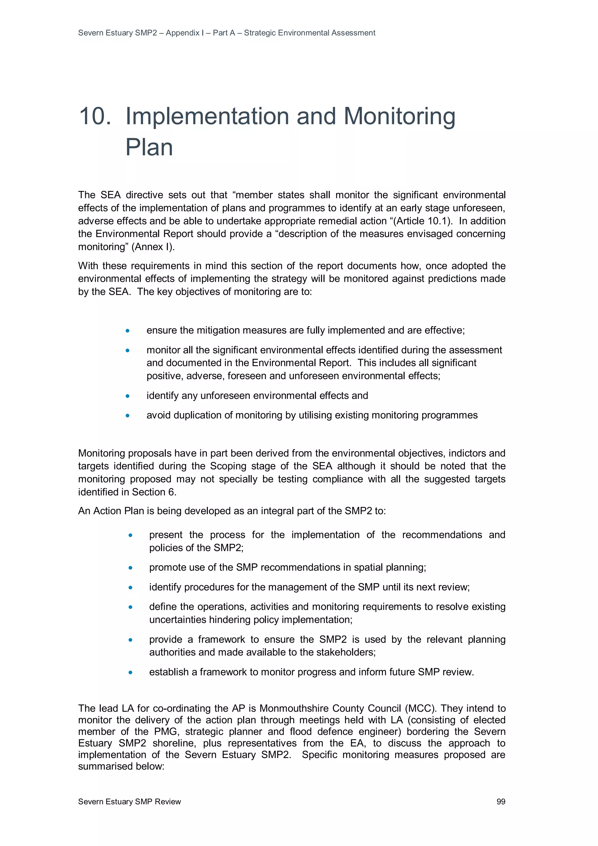 Severn Estuary SMP2 – Appendix I – Part A – Strategic Environmental Assessment
Severn Estuary SMP Review 99
10. Implementation and Monitoring
Plan
The SEA directive sets out that “member states shall monitor the significant environmental
effects of the implementation of plans and programmes to identify at an early stage unforeseen,
adverse effects and be able to undertake appropriate remedial action “(Article 10.1). In addition
the Environmental Report should provide a “description of the measures envisaged concerning
monitoring” (Annex I).
With these requirements in mind this section of the report documents how, once adopted the
environmental effects of implementing the strategy will be monitored against predictions made
by the SEA. The key objectives of monitoring are to:
• ensure the mitigation measures are fully implemented and are effective;
• monitor all the significant environmental effects identified during the assessment
and documented in the Environmental Report. This includes all significant
positive, adverse, foreseen and unforeseen environmental effects;
• identify any unforeseen environmental effects and
• avoid duplication of monitoring by utilising existing monitoring programmes
Monitoring proposals have in part been derived from the environmental objectives, indictors and
targets identified during the Scoping stage of the SEA although it should be noted that the
monitoring proposed may not specially be testing compliance with all the suggested targets
identified in Section 6.
An Action Plan is being developed as an integral part of the SMP2 to:
• present the process for the implementation of the recommendations and
policies of the SMP2;
• promote use of the SMP recommendations in spatial planning;
• identify procedures for the management of the SMP until its next review;
• define the operations, activities and monitoring requirements to resolve existing
uncertainties hindering policy implementation;
• provide a framework to ensure the SMP2 is used by the relevant planning
authorities and made available to the stakeholders;
• establish a framework to monitor progress and inform future SMP review.
The lead LA for co-ordinating the AP is Monmouthshire County Council (MCC). They intend to
monitor the delivery of the action plan through meetings held with LA (consisting of elected
member of the PMG, strategic planner and flood defence engineer) bordering the Severn
Estuary SMP2 shoreline, plus representatives from the EA, to discuss the approach to
implementation of the Severn Estuary SMP2. Specific monitoring measures proposed are
summarised below:
 