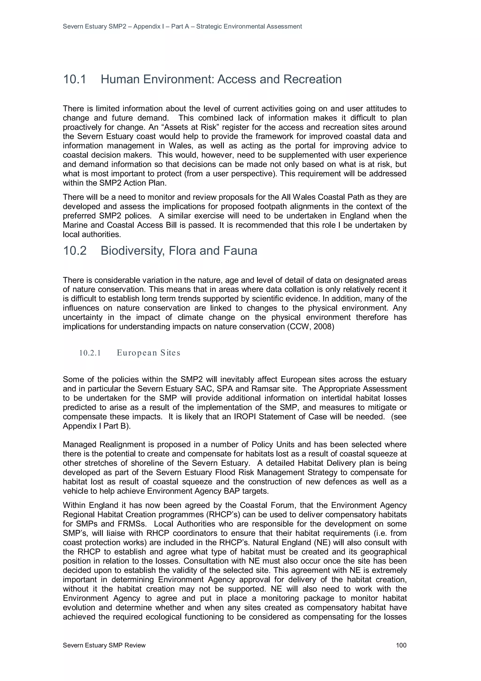 Severn Estuary SMP2 – Appendix I – Part A – Strategic Environmental Assessment
Severn Estuary SMP Review 100
10.1 Human Environment: Access and Recreation
There is limited information about the level of current activities going on and user attitudes to
change and future demand. This combined lack of information makes it difficult to plan
proactively for change. An “Assets at Risk” register for the access and recreation sites around
the Severn Estuary coast would help to provide the framework for improved coastal data and
information management in Wales, as well as acting as the portal for improving advice to
coastal decision makers. This would, however, need to be supplemented with user experience
and demand information so that decisions can be made not only based on what is at risk, but
what is most important to protect (from a user perspective). This requirement will be addressed
within the SMP2 Action Plan.
There will be a need to monitor and review proposals for the All Wales Coastal Path as they are
developed and assess the implications for proposed footpath alignments in the context of the
preferred SMP2 polices. A similar exercise will need to be undertaken in England when the
Marine and Coastal Access Bill is passed. It is recommended that this role l be undertaken by
local authorities.
10.2 Biodiversity, Flora and Fauna
There is considerable variation in the nature, age and level of detail of data on designated areas
of nature conservation. This means that in areas where data collation is only relatively recent it
is difficult to establish long term trends supported by scientific evidence. In addition, many of the
influences on nature conservation are linked to changes to the physical environment. Any
uncertainty in the impact of climate change on the physical environment therefore has
implications for understanding impacts on nature conservation (CCW, 2008)
10.2.1 European Sites
Some of the policies within the SMP2 will inevitably affect European sites across the estuary
and in particular the Severn Estuary SAC, SPA and Ramsar site. The Appropriate Assessment
to be undertaken for the SMP will provide additional information on intertidal habitat losses
predicted to arise as a result of the implementation of the SMP, and measures to mitigate or
compensate these impacts. It is likely that an IROPI Statement of Case will be needed. (see
Appendix I Part B).
Managed Realignment is proposed in a number of Policy Units and has been selected where
there is the potential to create and compensate for habitats lost as a result of coastal squeeze at
other stretches of shoreline of the Severn Estuary. A detailed Habitat Delivery plan is being
developed as part of the Severn Estuary Flood Risk Management Strategy to compensate for
habitat lost as result of coastal squeeze and the construction of new defences as well as a
vehicle to help achieve Environment Agency BAP targets.
Within England it has now been agreed by the Coastal Forum, that the Environment Agency
Regional Habitat Creation programmes (RHCP’s) can be used to deliver compensatory habitats
for SMPs and FRMSs. Local Authorities who are responsible for the development on some
SMP’s, will liaise with RHCP coordinators to ensure that their habitat requirements (i.e. from
coast protection works) are included in the RHCP’s. Natural England (NE) will also consult with
the RHCP to establish and agree what type of habitat must be created and its geographical
position in relation to the losses. Consultation with NE must also occur once the site has been
decided upon to establish the validity of the selected site. This agreement with NE is extremely
important in determining Environment Agency approval for delivery of the habitat creation,
without it the habitat creation may not be supported. NE will also need to work with the
Environment Agency to agree and put in place a monitoring package to monitor habitat
evolution and determine whether and when any sites created as compensatory habitat have
achieved the required ecological functioning to be considered as compensating for the losses
 