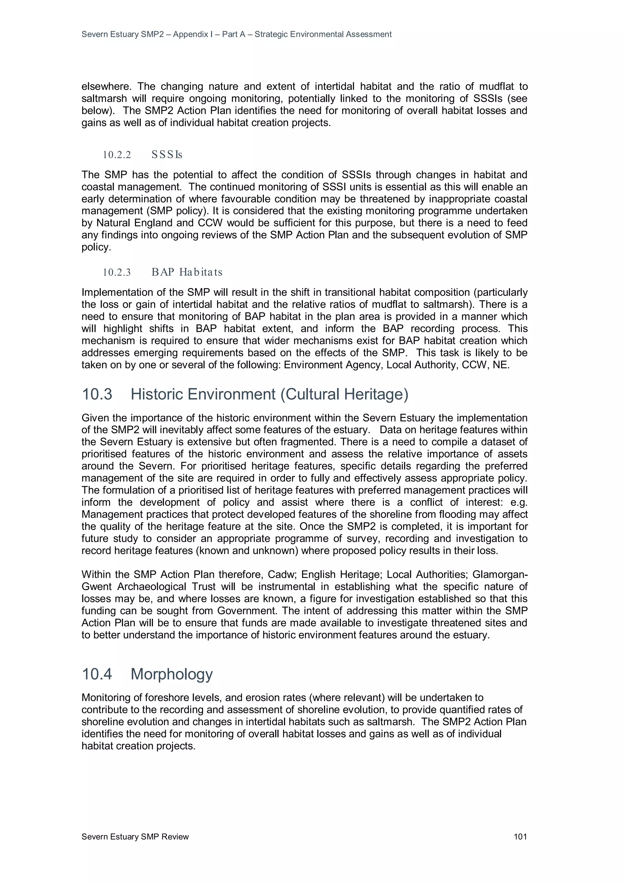 Severn Estuary SMP2 – Appendix I – Part A – Strategic Environmental Assessment
Severn Estuary SMP Review 101
elsewhere. The changing nature and extent of intertidal habitat and the ratio of mudflat to
saltmarsh will require ongoing monitoring, potentially linked to the monitoring of SSSIs (see
below). The SMP2 Action Plan identifies the need for monitoring of overall habitat losses and
gains as well as of individual habitat creation projects.
10.2.2 SSSIs
The SMP has the potential to affect the condition of SSSIs through changes in habitat and
coastal management. The continued monitoring of SSSI units is essential as this will enable an
early determination of where favourable condition may be threatened by inappropriate coastal
management (SMP policy). It is considered that the existing monitoring programme undertaken
by Natural England and CCW would be sufficient for this purpose, but there is a need to feed
any findings into ongoing reviews of the SMP Action Plan and the subsequent evolution of SMP
policy.
10.2.3 BAP Habitats
Implementation of the SMP will result in the shift in transitional habitat composition (particularly
the loss or gain of intertidal habitat and the relative ratios of mudflat to saltmarsh). There is a
need to ensure that monitoring of BAP habitat in the plan area is provided in a manner which
will highlight shifts in BAP habitat extent, and inform the BAP recording process. This
mechanism is required to ensure that wider mechanisms exist for BAP habitat creation which
addresses emerging requirements based on the effects of the SMP. This task is likely to be
taken on by one or several of the following: Environment Agency, Local Authority, CCW, NE.
10.3 Historic Environment (Cultural Heritage)
Given the importance of the historic environment within the Severn Estuary the implementation
of the SMP2 will inevitably affect some features of the estuary. Data on heritage features within
the Severn Estuary is extensive but often fragmented. There is a need to compile a dataset of
prioritised features of the historic environment and assess the relative importance of assets
around the Severn. For prioritised heritage features, specific details regarding the preferred
management of the site are required in order to fully and effectively assess appropriate policy.
The formulation of a prioritised list of heritage features with preferred management practices will
inform the development of policy and assist where there is a conflict of interest: e.g.
Management practices that protect developed features of the shoreline from flooding may affect
the quality of the heritage feature at the site. Once the SMP2 is completed, it is important for
future study to consider an appropriate programme of survey, recording and investigation to
record heritage features (known and unknown) where proposed policy results in their loss.
Within the SMP Action Plan therefore, Cadw; English Heritage; Local Authorities; Glamorgan-
Gwent Archaeological Trust will be instrumental in establishing what the specific nature of
losses may be, and where losses are known, a figure for investigation established so that this
funding can be sought from Government. The intent of addressing this matter within the SMP
Action Plan will be to ensure that funds are made available to investigate threatened sites and
to better understand the importance of historic environment features around the estuary.
10.4 Morphology
Monitoring of foreshore levels, and erosion rates (where relevant) will be undertaken to
contribute to the recording and assessment of shoreline evolution, to provide quantified rates of
shoreline evolution and changes in intertidal habitats such as saltmarsh. The SMP2 Action Plan
identifies the need for monitoring of overall habitat losses and gains as well as of individual
habitat creation projects.
 