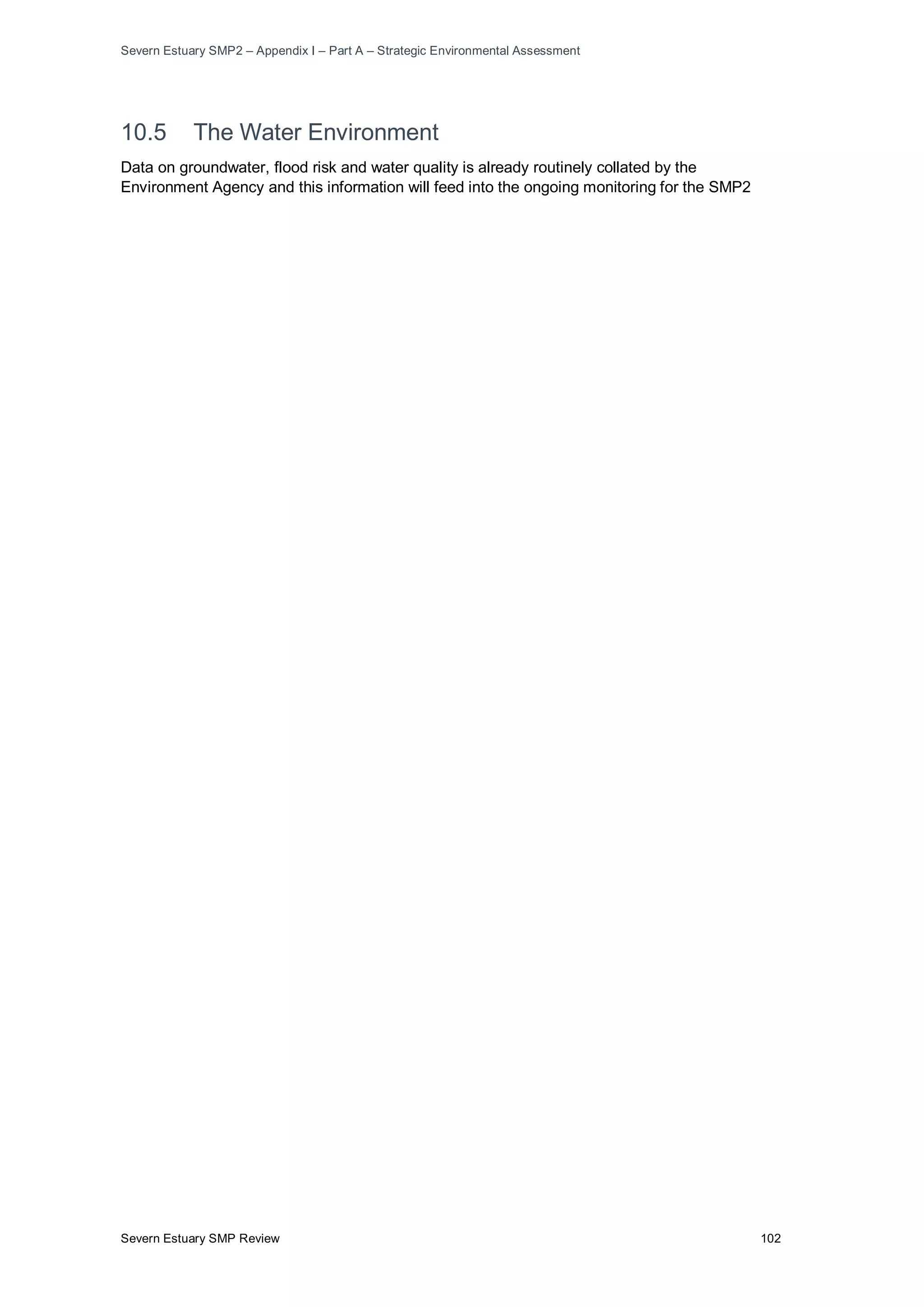 Severn Estuary SMP2 – Appendix I – Part A – Strategic Environmental Assessment
Severn Estuary SMP Review 102
10.5 The Water Environment
Data on groundwater, flood risk and water quality is already routinely collated by the
Environment Agency and this information will feed into the ongoing monitoring for the SMP2
 