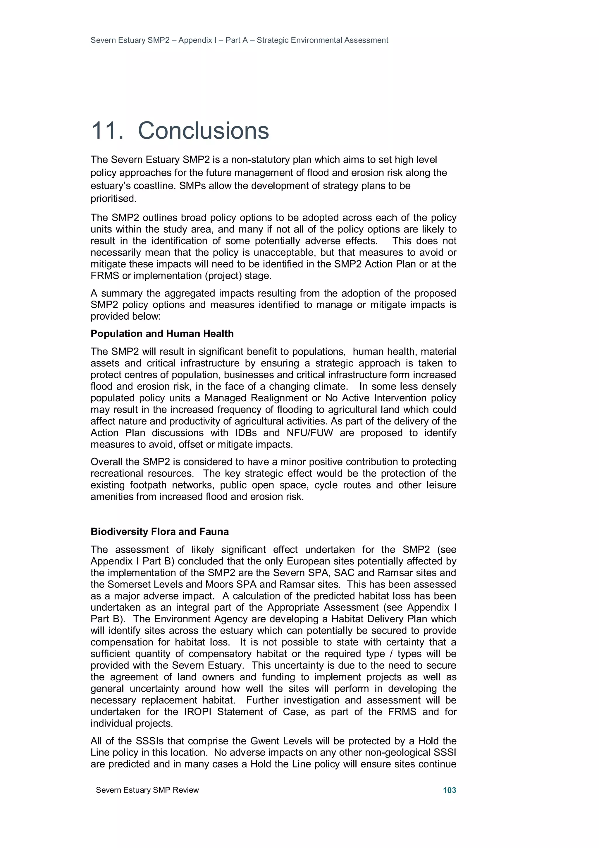 Severn Estuary SMP2 – Appendix I – Part A – Strategic Environmental Assessment
Severn Estuary SMP Review 103
11. Conclusions
The Severn Estuary SMP2 is a non-statutory plan which aims to set high level
policy approaches for the future management of flood and erosion risk along the
estuary’s coastline. SMPs allow the development of strategy plans to be
prioritised.
The SMP2 outlines broad policy options to be adopted across each of the policy
units within the study area, and many if not all of the policy options are likely to
result in the identification of some potentially adverse effects. This does not
necessarily mean that the policy is unacceptable, but that measures to avoid or
mitigate these impacts will need to be identified in the SMP2 Action Plan or at the
FRMS or implementation (project) stage.
A summary the aggregated impacts resulting from the adoption of the proposed
SMP2 policy options and measures identified to manage or mitigate impacts is
provided below:
Population and Human Health
The SMP2 will result in significant benefit to populations, human health, material
assets and critical infrastructure by ensuring a strategic approach is taken to
protect centres of population, businesses and critical infrastructure form increased
flood and erosion risk, in the face of a changing climate. In some less densely
populated policy units a Managed Realignment or No Active Intervention policy
may result in the increased frequency of flooding to agricultural land which could
affect nature and productivity of agricultural activities. As part of the delivery of the
Action Plan discussions with IDBs and NFU/FUW are proposed to identify
measures to avoid, offset or mitigate impacts.
Overall the SMP2 is considered to have a minor positive contribution to protecting
recreational resources. The key strategic effect would be the protection of the
existing footpath networks, public open space, cycle routes and other leisure
amenities from increased flood and erosion risk.
Biodiversity Flora and Fauna
The assessment of likely significant effect undertaken for the SMP2 (see
Appendix I Part B) concluded that the only European sites potentially affected by
the implementation of the SMP2 are the Severn SPA, SAC and Ramsar sites and
the Somerset Levels and Moors SPA and Ramsar sites. This has been assessed
as a major adverse impact. A calculation of the predicted habitat loss has been
undertaken as an integral part of the Appropriate Assessment (see Appendix I
Part B). The Environment Agency are developing a Habitat Delivery Plan which
will identify sites across the estuary which can potentially be secured to provide
compensation for habitat loss. It is not possible to state with certainty that a
sufficient quantity of compensatory habitat or the required type / types will be
provided with the Severn Estuary. This uncertainty is due to the need to secure
the agreement of land owners and funding to implement projects as well as
general uncertainty around how well the sites will perform in developing the
necessary replacement habitat. Further investigation and assessment will be
undertaken for the IROPI Statement of Case, as part of the FRMS and for
individual projects.
All of the SSSIs that comprise the Gwent Levels will be protected by a Hold the
Line policy in this location. No adverse impacts on any other non-geological SSSI
are predicted and in many cases a Hold the Line policy will ensure sites continue
 