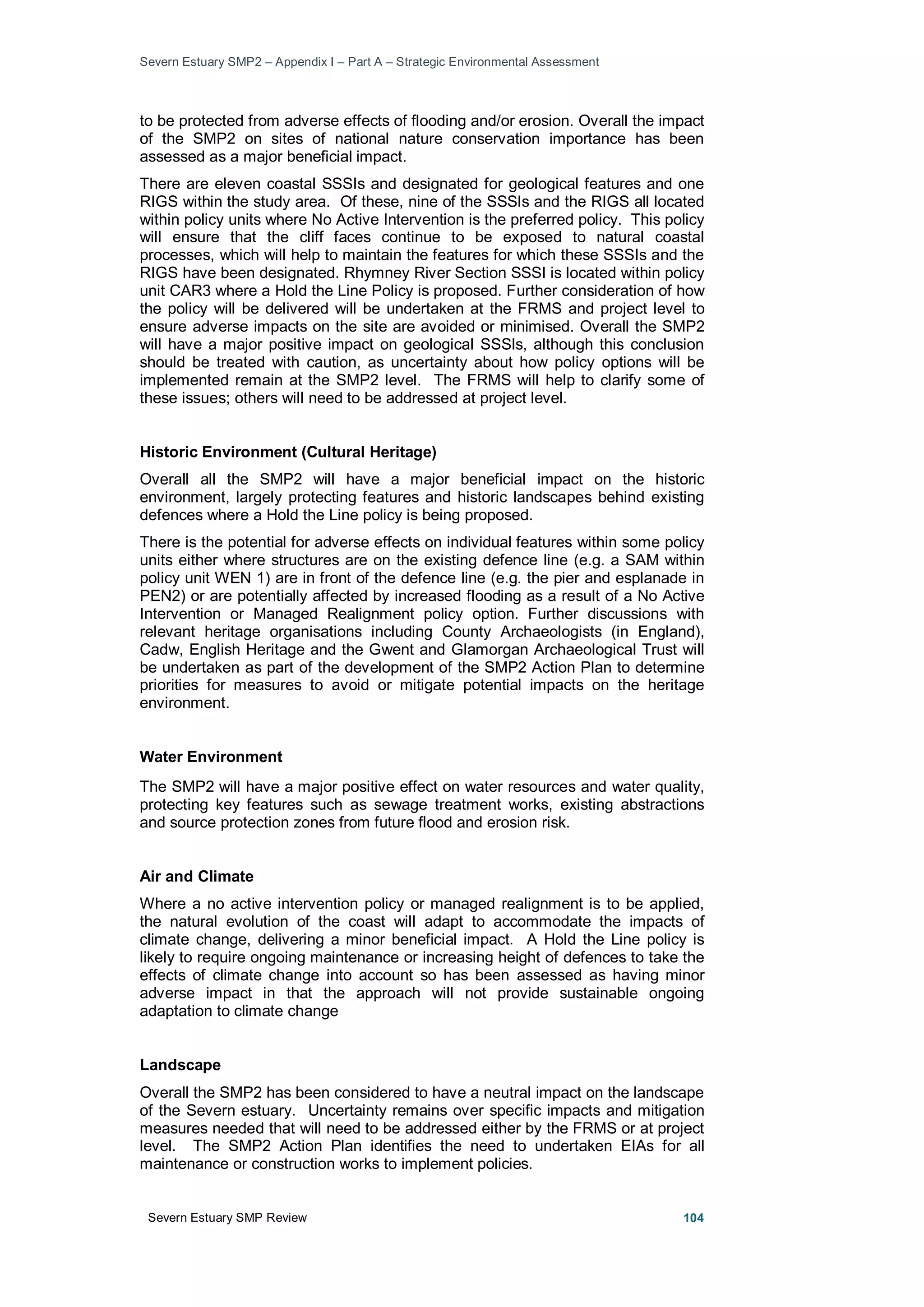 Severn Estuary SMP2 – Appendix I – Part A – Strategic Environmental Assessment
Severn Estuary SMP Review 104
to be protected from adverse effects of flooding and/or erosion. Overall the impact
of the SMP2 on sites of national nature conservation importance has been
assessed as a major beneficial impact.
There are eleven coastal SSSIs and designated for geological features and one
RIGS within the study area. Of these, nine of the SSSIs and the RIGS all located
within policy units where No Active Intervention is the preferred policy. This policy
will ensure that the cliff faces continue to be exposed to natural coastal
processes, which will help to maintain the features for which these SSSIs and the
RIGS have been designated. Rhymney River Section SSSI is located within policy
unit CAR3 where a Hold the Line Policy is proposed. Further consideration of how
the policy will be delivered will be undertaken at the FRMS and project level to
ensure adverse impacts on the site are avoided or minimised. Overall the SMP2
will have a major positive impact on geological SSSIs, although this conclusion
should be treated with caution, as uncertainty about how policy options will be
implemented remain at the SMP2 level. The FRMS will help to clarify some of
these issues; others will need to be addressed at project level.
Historic Environment (Cultural Heritage)
Overall all the SMP2 will have a major beneficial impact on the historic
environment, largely protecting features and historic landscapes behind existing
defences where a Hold the Line policy is being proposed.
There is the potential for adverse effects on individual features within some policy
units either where structures are on the existing defence line (e.g. a SAM within
policy unit WEN 1) are in front of the defence line (e.g. the pier and esplanade in
PEN2) or are potentially affected by increased flooding as a result of a No Active
Intervention or Managed Realignment policy option. Further discussions with
relevant heritage organisations including County Archaeologists (in England),
Cadw, English Heritage and the Gwent and Glamorgan Archaeological Trust will
be undertaken as part of the development of the SMP2 Action Plan to determine
priorities for measures to avoid or mitigate potential impacts on the heritage
environment.
Water Environment
The SMP2 will have a major positive effect on water resources and water quality,
protecting key features such as sewage treatment works, existing abstractions
and source protection zones from future flood and erosion risk.
Air and Climate
Where a no active intervention policy or managed realignment is to be applied,
the natural evolution of the coast will adapt to accommodate the impacts of
climate change, delivering a minor beneficial impact. A Hold the Line policy is
likely to require ongoing maintenance or increasing height of defences to take the
effects of climate change into account so has been assessed as having minor
adverse impact in that the approach will not provide sustainable ongoing
adaptation to climate change
Landscape
Overall the SMP2 has been considered to have a neutral impact on the landscape
of the Severn estuary. Uncertainty remains over specific impacts and mitigation
measures needed that will need to be addressed either by the FRMS or at project
level. The SMP2 Action Plan identifies the need to undertaken EIAs for all
maintenance or construction works to implement policies.
 