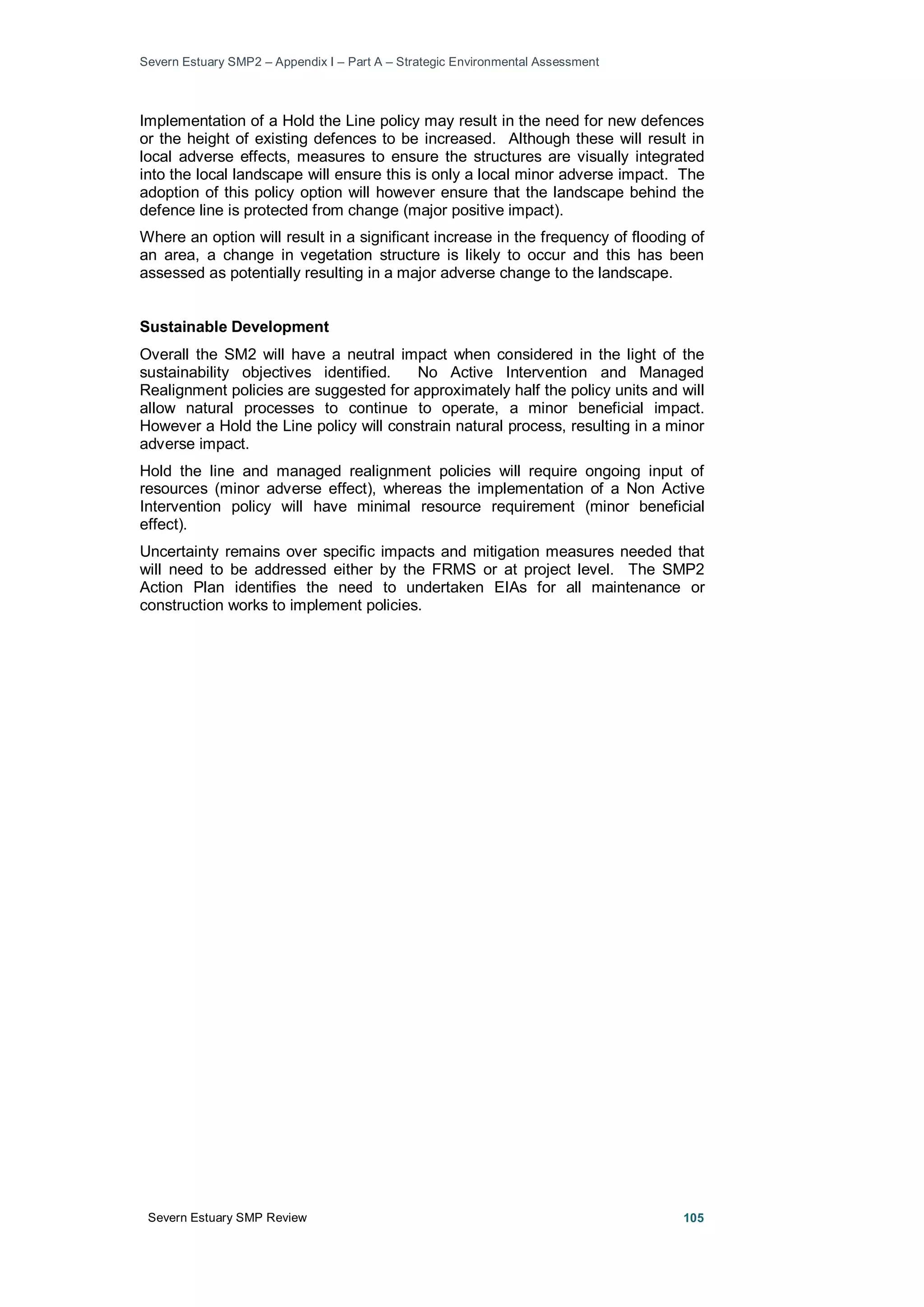 Severn Estuary SMP2 – Appendix I – Part A – Strategic Environmental Assessment
Severn Estuary SMP Review 105
Implementation of a Hold the Line policy may result in the need for new defences
or the height of existing defences to be increased. Although these will result in
local adverse effects, measures to ensure the structures are visually integrated
into the local landscape will ensure this is only a local minor adverse impact. The
adoption of this policy option will however ensure that the landscape behind the
defence line is protected from change (major positive impact).
Where an option will result in a significant increase in the frequency of flooding of
an area, a change in vegetation structure is likely to occur and this has been
assessed as potentially resulting in a major adverse change to the landscape.
Sustainable Development
Overall the SM2 will have a neutral impact when considered in the light of the
sustainability objectives identified. No Active Intervention and Managed
Realignment policies are suggested for approximately half the policy units and will
allow natural processes to continue to operate, a minor beneficial impact.
However a Hold the Line policy will constrain natural process, resulting in a minor
adverse impact.
Hold the line and managed realignment policies will require ongoing input of
resources (minor adverse effect), whereas the implementation of a Non Active
Intervention policy will have minimal resource requirement (minor beneficial
effect).
Uncertainty remains over specific impacts and mitigation measures needed that
will need to be addressed either by the FRMS or at project level. The SMP2
Action Plan identifies the need to undertaken EIAs for all maintenance or
construction works to implement policies.
 