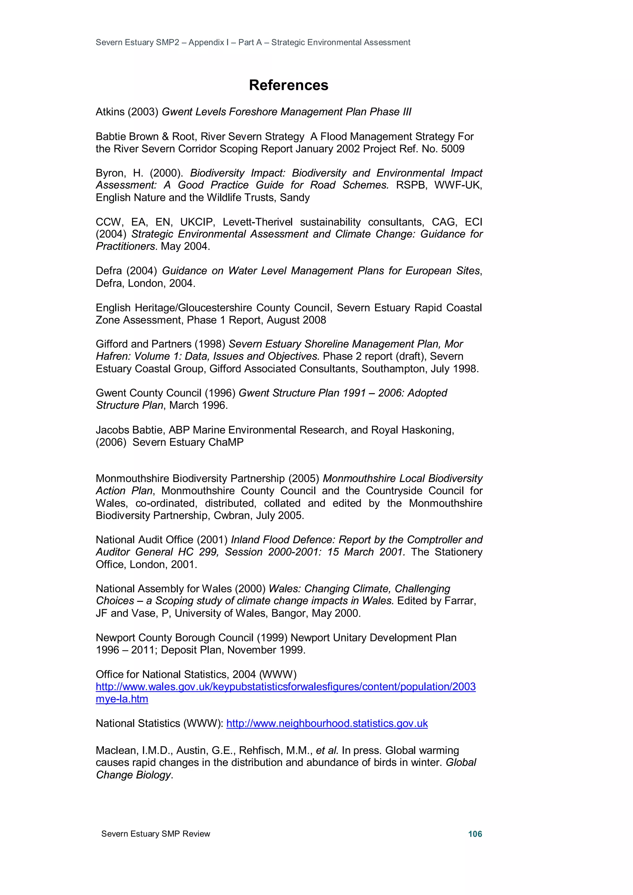 Severn Estuary SMP2 – Appendix I – Part A – Strategic Environmental Assessment
Severn Estuary SMP Review 106
References
Atkins (2003) Gwent Levels Foreshore Management Plan Phase III
Babtie Brown & Root, River Severn Strategy A Flood Management Strategy For
the River Severn Corridor Scoping Report January 2002 Project Ref. No. 5009
Byron, H. (2000). Biodiversity Impact: Biodiversity and Environmental Impact
Assessment: A Good Practice Guide for Road Schemes. RSPB, WWF-UK,
English Nature and the Wildlife Trusts, Sandy
CCW, EA, EN, UKCIP, Levett-Therivel sustainability consultants, CAG, ECI
(2004) Strategic Environmental Assessment and Climate Change: Guidance for
Practitioners. May 2004.
Defra (2004) Guidance on Water Level Management Plans for European Sites,
Defra, London, 2004.
English Heritage/Gloucestershire County Council, Severn Estuary Rapid Coastal
Zone Assessment, Phase 1 Report, August 2008
Gifford and Partners (1998) Severn Estuary Shoreline Management Plan, Mor
Hafren: Volume 1: Data, Issues and Objectives. Phase 2 report (draft), Severn
Estuary Coastal Group, Gifford Associated Consultants, Southampton, July 1998.
Gwent County Council (1996) Gwent Structure Plan 1991 – 2006: Adopted
Structure Plan, March 1996.
Jacobs Babtie, ABP Marine Environmental Research, and Royal Haskoning,
(2006) Severn Estuary ChaMP
Monmouthshire Biodiversity Partnership (2005) Monmouthshire Local Biodiversity
Action Plan, Monmouthshire County Council and the Countryside Council for
Wales, co-ordinated, distributed, collated and edited by the Monmouthshire
Biodiversity Partnership, Cwbran, July 2005.
National Audit Office (2001) Inland Flood Defence: Report by the Comptroller and
Auditor General HC 299, Session 2000-2001: 15 March 2001. The Stationery
Office, London, 2001.
National Assembly for Wales (2000) Wales: Changing Climate, Challenging
Choices – a Scoping study of climate change impacts in Wales. Edited by Farrar,
JF and Vase, P, University of Wales, Bangor, May 2000.
Newport County Borough Council (1999) Newport Unitary Development Plan
1996 – 2011; Deposit Plan, November 1999.
Office for National Statistics, 2004 (WWW)
http://www.wales.gov.uk/keypubstatisticsforwalesfigures/content/population/2003
mye-la.htm
National Statistics (WWW): http://www.neighbourhood.statistics.gov.uk
Maclean, I.M.D., Austin, G.E., Rehfisch, M.M., et al. In press. Global warming
causes rapid changes in the distribution and abundance of birds in winter. Global
Change Biology.
 