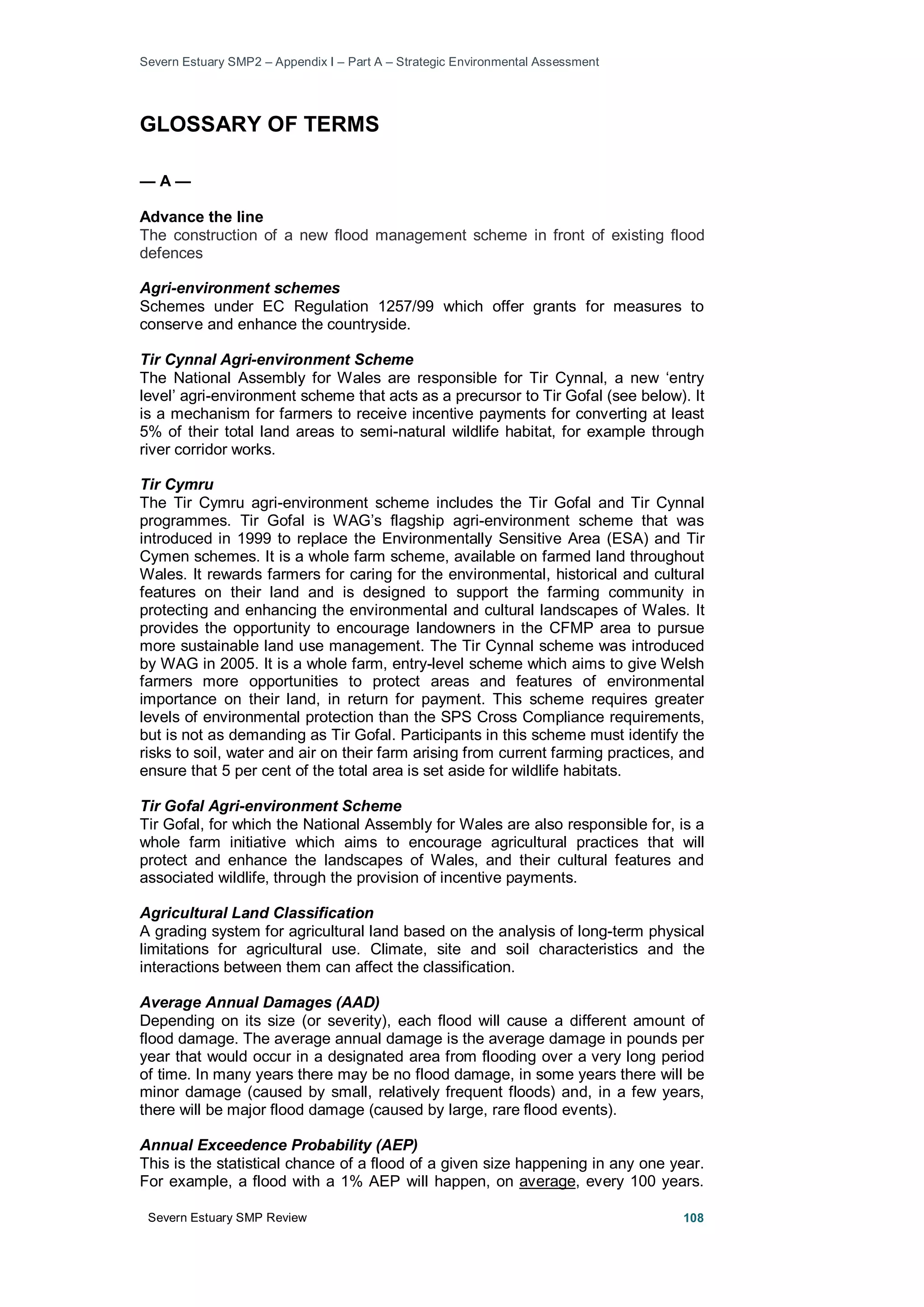 Severn Estuary SMP2 – Appendix I – Part A – Strategic Environmental Assessment
Severn Estuary SMP Review 108
GLOSSARY OF TERMS
— A —
Advance the line
The construction of a new flood management scheme in front of existing flood
defences
Agri-environment schemes
Schemes under EC Regulation 1257/99 which offer grants for measures to
conserve and enhance the countryside.
Tir Cynnal Agri-environment Scheme
The National Assembly for Wales are responsible for Tir Cynnal, a new ‘entry
level’ agri-environment scheme that acts as a precursor to Tir Gofal (see below). It
is a mechanism for farmers to receive incentive payments for converting at least
5% of their total land areas to semi-natural wildlife habitat, for example through
river corridor works.
Tir Cymru
The Tir Cymru agri-environment scheme includes the Tir Gofal and Tir Cynnal
programmes. Tir Gofal is WAG’s flagship agri-environment scheme that was
introduced in 1999 to replace the Environmentally Sensitive Area (ESA) and Tir
Cymen schemes. It is a whole farm scheme, available on farmed land throughout
Wales. It rewards farmers for caring for the environmental, historical and cultural
features on their land and is designed to support the farming community in
protecting and enhancing the environmental and cultural landscapes of Wales. It
provides the opportunity to encourage landowners in the CFMP area to pursue
more sustainable land use management. The Tir Cynnal scheme was introduced
by WAG in 2005. It is a whole farm, entry-level scheme which aims to give Welsh
farmers more opportunities to protect areas and features of environmental
importance on their land, in return for payment. This scheme requires greater
levels of environmental protection than the SPS Cross Compliance requirements,
but is not as demanding as Tir Gofal. Participants in this scheme must identify the
risks to soil, water and air on their farm arising from current farming practices, and
ensure that 5 per cent of the total area is set aside for wildlife habitats.
Tir Gofal Agri-environment Scheme
Tir Gofal, for which the National Assembly for Wales are also responsible for, is a
whole farm initiative which aims to encourage agricultural practices that will
protect and enhance the landscapes of Wales, and their cultural features and
associated wildlife, through the provision of incentive payments.
Agricultural Land Classification
A grading system for agricultural land based on the analysis of long-term physical
limitations for agricultural use. Climate, site and soil characteristics and the
interactions between them can affect the classification.
Average Annual Damages (AAD)
Depending on its size (or severity), each flood will cause a different amount of
flood damage. The average annual damage is the average damage in pounds per
year that would occur in a designated area from flooding over a very long period
of time. In many years there may be no flood damage, in some years there will be
minor damage (caused by small, relatively frequent floods) and, in a few years,
there will be major flood damage (caused by large, rare flood events).
Annual Exceedence Probability (AEP)
This is the statistical chance of a flood of a given size happening in any one year.
For example, a flood with a 1% AEP will happen, on average, every 100 years.
 