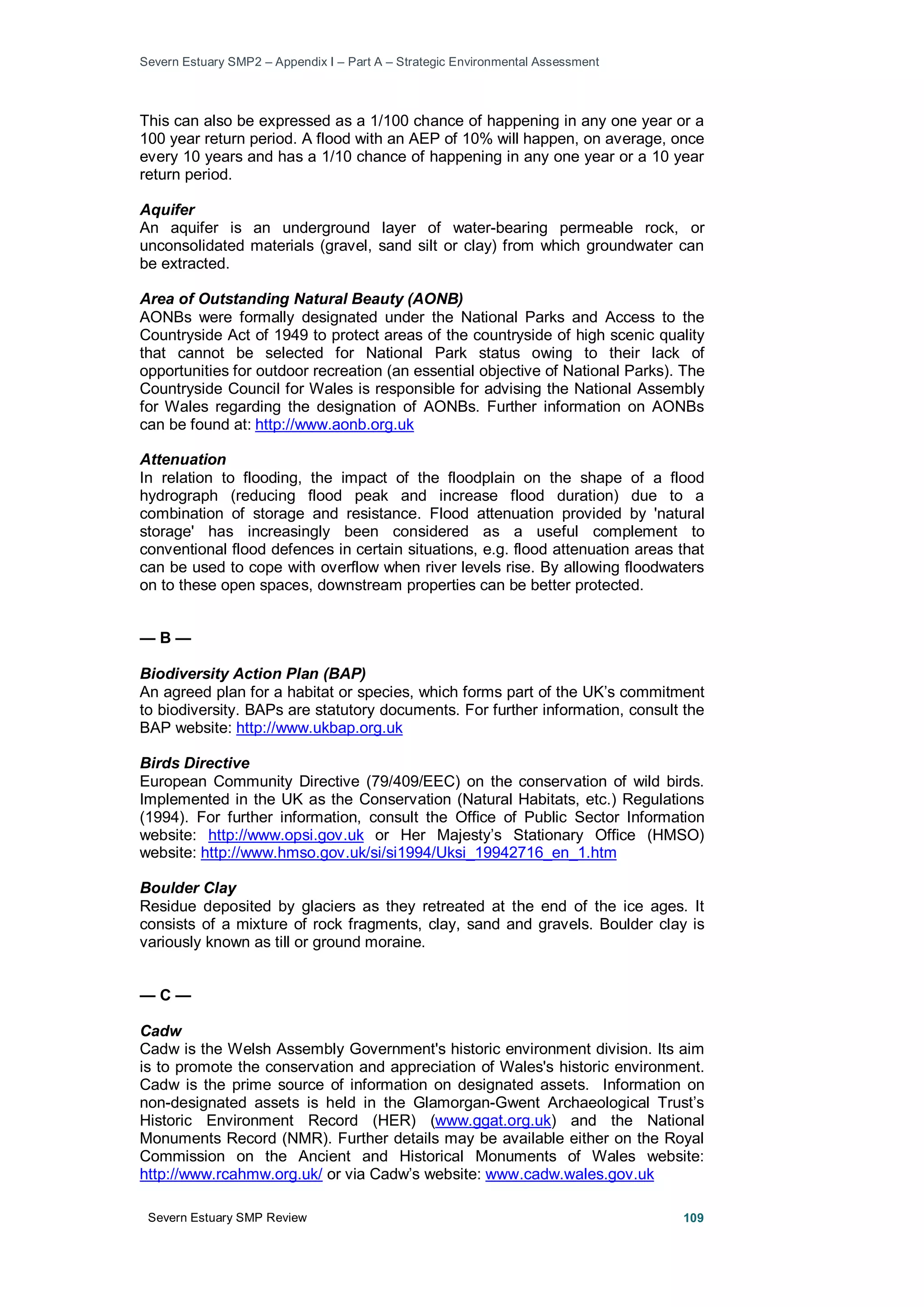 Severn Estuary SMP2 – Appendix I – Part A – Strategic Environmental Assessment
Severn Estuary SMP Review 109
This can also be expressed as a 1/100 chance of happening in any one year or a
100 year return period. A flood with an AEP of 10% will happen, on average, once
every 10 years and has a 1/10 chance of happening in any one year or a 10 year
return period.
Aquifer
An aquifer is an underground layer of water-bearing permeable rock, or
unconsolidated materials (gravel, sand silt or clay) from which groundwater can
be extracted.
Area of Outstanding Natural Beauty (AONB)
AONBs were formally designated under the National Parks and Access to the
Countryside Act of 1949 to protect areas of the countryside of high scenic quality
that cannot be selected for National Park status owing to their lack of
opportunities for outdoor recreation (an essential objective of National Parks). The
Countryside Council for Wales is responsible for advising the National Assembly
for Wales regarding the designation of AONBs. Further information on AONBs
can be found at: http://www.aonb.org.uk
Attenuation
In relation to flooding, the impact of the floodplain on the shape of a flood
hydrograph (reducing flood peak and increase flood duration) due to a
combination of storage and resistance. Flood attenuation provided by 'natural
storage' has increasingly been considered as a useful complement to
conventional flood defences in certain situations, e.g. flood attenuation areas that
can be used to cope with overflow when river levels rise. By allowing floodwaters
on to these open spaces, downstream properties can be better protected.
— B —
Biodiversity Action Plan (BAP)
An agreed plan for a habitat or species, which forms part of the UK’s commitment
to biodiversity. BAPs are statutory documents. For further information, consult the
BAP website: http://www.ukbap.org.uk
Birds Directive
European Community Directive (79/409/EEC) on the conservation of wild birds.
Implemented in the UK as the Conservation (Natural Habitats, etc.) Regulations
(1994). For further information, consult the Office of Public Sector Information
website: http://www.opsi.gov.uk or Her Majesty’s Stationary Office (HMSO)
website: http://www.hmso.gov.uk/si/si1994/Uksi_19942716_en_1.htm
Boulder Clay
Residue deposited by glaciers as they retreated at the end of the ice ages. It
consists of a mixture of rock fragments, clay, sand and gravels. Boulder clay is
variously known as till or ground moraine.
— C —
Cadw
Cadw is the Welsh Assembly Government's historic environment division. Its aim
is to promote the conservation and appreciation of Wales's historic environment.
Cadw is the prime source of information on designated assets. Information on
non-designated assets is held in the Glamorgan-Gwent Archaeological Trust’s
Historic Environment Record (HER) (www.ggat.org.uk) and the National
Monuments Record (NMR). Further details may be available either on the Royal
Commission on the Ancient and Historical Monuments of Wales website:
http://www.rcahmw.org.uk/ or via Cadw’s website: www.cadw.wales.gov.uk
 