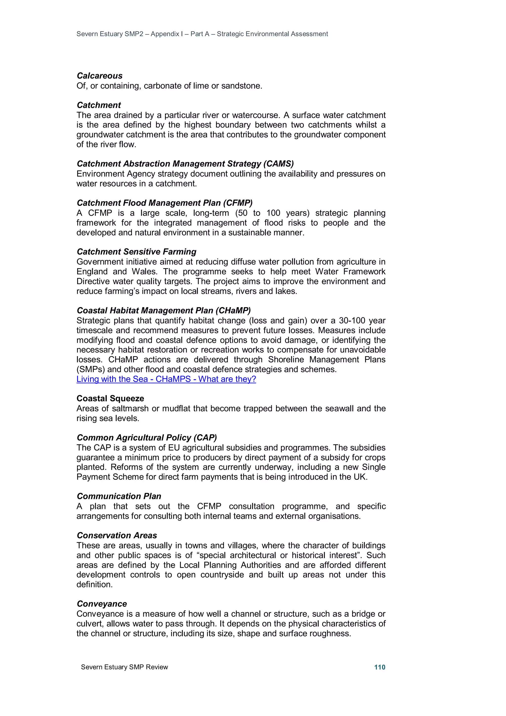 Severn Estuary SMP2 – Appendix I – Part A – Strategic Environmental Assessment
Severn Estuary SMP Review 110
Calcareous
Of, or containing, carbonate of lime or sandstone.
Catchment
The area drained by a particular river or watercourse. A surface water catchment
is the area defined by the highest boundary between two catchments whilst a
groundwater catchment is the area that contributes to the groundwater component
of the river flow.
Catchment Abstraction Management Strategy (CAMS)
Environment Agency strategy document outlining the availability and pressures on
water resources in a catchment.
Catchment Flood Management Plan (CFMP)
A CFMP is a large scale, long-term (50 to 100 years) strategic planning
framework for the integrated management of flood risks to people and the
developed and natural environment in a sustainable manner.
Catchment Sensitive Farming
Government initiative aimed at reducing diffuse water pollution from agriculture in
England and Wales. The programme seeks to help meet Water Framework
Directive water quality targets. The project aims to improve the environment and
reduce farming’s impact on local streams, rivers and lakes.
Coastal Habitat Management Plan (CHaMP)
Strategic plans that quantify habitat change (loss and gain) over a 30-100 year
timescale and recommend measures to prevent future losses. Measures include
modifying flood and coastal defence options to avoid damage, or identifying the
necessary habitat restoration or recreation works to compensate for unavoidable
losses. CHaMP actions are delivered through Shoreline Management Plans
(SMPs) and other flood and coastal defence strategies and schemes.
Living with the Sea - CHaMPS - What are they?
Coastal Squeeze
Areas of saltmarsh or mudflat that become trapped between the seawall and the
rising sea levels.
Common Agricultural Policy (CAP)
The CAP is a system of EU agricultural subsidies and programmes. The subsidies
guarantee a minimum price to producers by direct payment of a subsidy for crops
planted. Reforms of the system are currently underway, including a new Single
Payment Scheme for direct farm payments that is being introduced in the UK.
Communication Plan
A plan that sets out the CFMP consultation programme, and specific
arrangements for consulting both internal teams and external organisations.
Conservation Areas
These are areas, usually in towns and villages, where the character of buildings
and other public spaces is of “special architectural or historical interest”. Such
areas are defined by the Local Planning Authorities and are afforded different
development controls to open countryside and built up areas not under this
definition.
Conveyance
Conveyance is a measure of how well a channel or structure, such as a bridge or
culvert, allows water to pass through. It depends on the physical characteristics of
the channel or structure, including its size, shape and surface roughness.
 