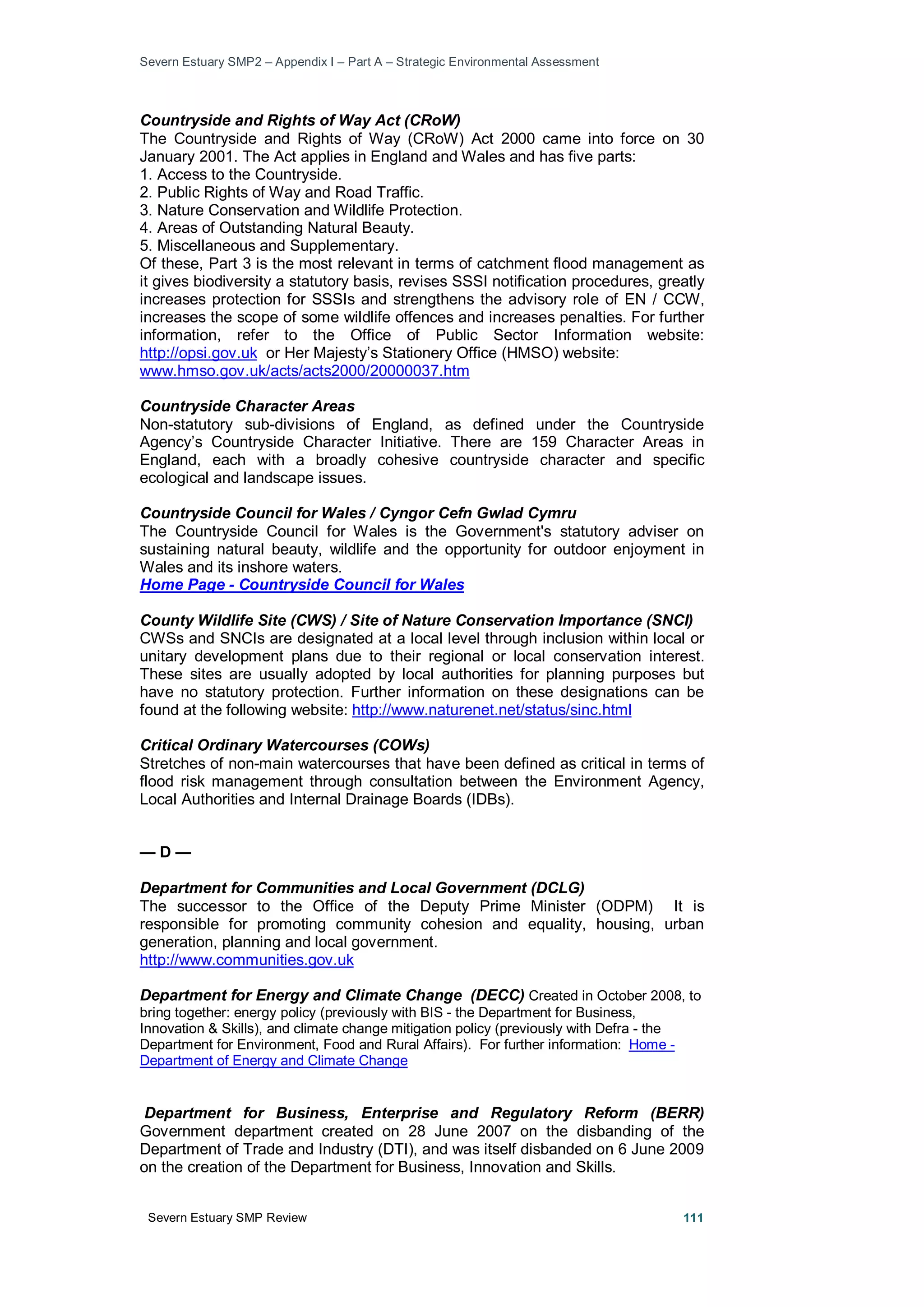 Severn Estuary SMP2 – Appendix I – Part A – Strategic Environmental Assessment
Severn Estuary SMP Review 111
Countryside and Rights of Way Act (CRoW)
The Countryside and Rights of Way (CRoW) Act 2000 came into force on 30
January 2001. The Act applies in England and Wales and has five parts:
1. Access to the Countryside.
2. Public Rights of Way and Road Traffic.
3. Nature Conservation and Wildlife Protection.
4. Areas of Outstanding Natural Beauty.
5. Miscellaneous and Supplementary.
Of these, Part 3 is the most relevant in terms of catchment flood management as
it gives biodiversity a statutory basis, revises SSSI notification procedures, greatly
increases protection for SSSIs and strengthens the advisory role of EN / CCW,
increases the scope of some wildlife offences and increases penalties. For further
information, refer to the Office of Public Sector Information website:
http://opsi.gov.uk or Her Majesty’s Stationery Office (HMSO) website:
www.hmso.gov.uk/acts/acts2000/20000037.htm
Countryside Character Areas
Non-statutory sub-divisions of England, as defined under the Countryside
Agency’s Countryside Character Initiative. There are 159 Character Areas in
England, each with a broadly cohesive countryside character and specific
ecological and landscape issues.
Countryside Council for Wales / Cyngor Cefn Gwlad Cymru
The Countryside Council for Wales is the Government's statutory adviser on
sustaining natural beauty, wildlife and the opportunity for outdoor enjoyment in
Wales and its inshore waters.
Home Page - Countryside Council for Wales
County Wildlife Site (CWS) / Site of Nature Conservation Importance (SNCI)
CWSs and SNCIs are designated at a local level through inclusion within local or
unitary development plans due to their regional or local conservation interest.
These sites are usually adopted by local authorities for planning purposes but
have no statutory protection. Further information on these designations can be
found at the following website: http://www.naturenet.net/status/sinc.html
Critical Ordinary Watercourses (COWs)
Stretches of non-main watercourses that have been defined as critical in terms of
flood risk management through consultation between the Environment Agency,
Local Authorities and Internal Drainage Boards (IDBs).
— D —
Department for Communities and Local Government (DCLG)
The successor to the Office of the Deputy Prime Minister (ODPM) It is
responsible for promoting community cohesion and equality, housing, urban
generation, planning and local government.
http://www.communities.gov.uk
Department for Energy and Climate Change (DECC) Created in October 2008, to
bring together: energy policy (previously with BIS - the Department for Business,
Innovation & Skills), and climate change mitigation policy (previously with Defra - the
Department for Environment, Food and Rural Affairs). For further information: Home -
Department of Energy and Climate Change
Department for Business, Enterprise and Regulatory Reform (BERR)
Government department created on 28 June 2007 on the disbanding of the
Department of Trade and Industry (DTI), and was itself disbanded on 6 June 2009
on the creation of the Department for Business, Innovation and Skills.
 