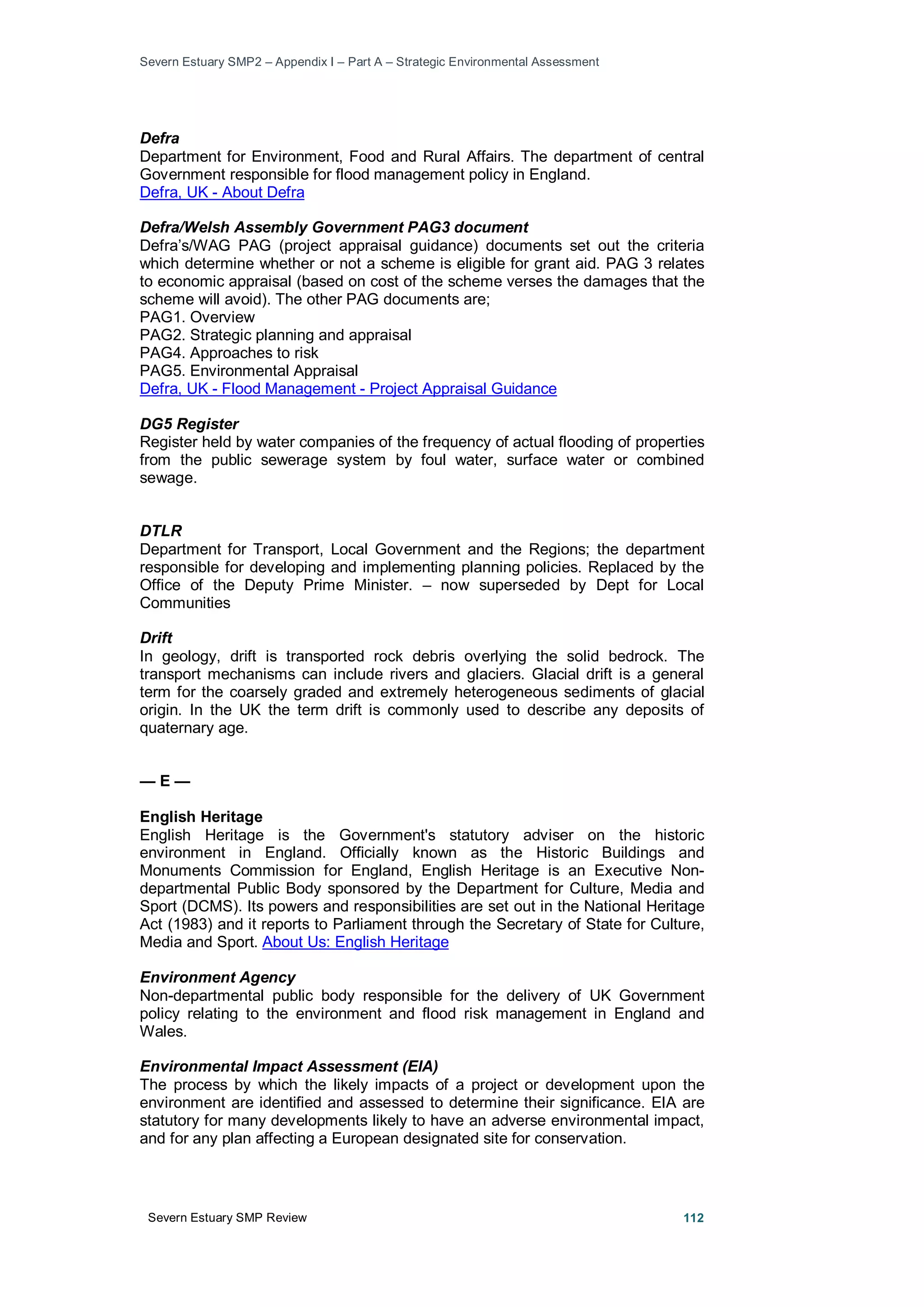 Severn Estuary SMP2 – Appendix I – Part A – Strategic Environmental Assessment
Severn Estuary SMP Review 112
Defra
Department for Environment, Food and Rural Affairs. The department of central
Government responsible for flood management policy in England.
Defra, UK - About Defra
Defra/Welsh Assembly Government PAG3 document
Defra’s/WAG PAG (project appraisal guidance) documents set out the criteria
which determine whether or not a scheme is eligible for grant aid. PAG 3 relates
to economic appraisal (based on cost of the scheme verses the damages that the
scheme will avoid). The other PAG documents are;
PAG1. Overview
PAG2. Strategic planning and appraisal
PAG4. Approaches to risk
PAG5. Environmental Appraisal
Defra, UK - Flood Management - Project Appraisal Guidance
DG5 Register
Register held by water companies of the frequency of actual flooding of properties
from the public sewerage system by foul water, surface water or combined
sewage.
DTLR
Department for Transport, Local Government and the Regions; the department
responsible for developing and implementing planning policies. Replaced by the
Office of the Deputy Prime Minister. – now superseded by Dept for Local
Communities
Drift
In geology, drift is transported rock debris overlying the solid bedrock. The
transport mechanisms can include rivers and glaciers. Glacial drift is a general
term for the coarsely graded and extremely heterogeneous sediments of glacial
origin. In the UK the term drift is commonly used to describe any deposits of
quaternary age.
— E —
English Heritage
English Heritage is the Government's statutory adviser on the historic
environment in England. Officially known as the Historic Buildings and
Monuments Commission for England, English Heritage is an Executive Non-
departmental Public Body sponsored by the Department for Culture, Media and
Sport (DCMS). Its powers and responsibilities are set out in the National Heritage
Act (1983) and it reports to Parliament through the Secretary of State for Culture,
Media and Sport. About Us: English Heritage
Environment Agency
Non-departmental public body responsible for the delivery of UK Government
policy relating to the environment and flood risk management in England and
Wales.
Environmental Impact Assessment (EIA)
The process by which the likely impacts of a project or development upon the
environment are identified and assessed to determine their significance. EIA are
statutory for many developments likely to have an adverse environmental impact,
and for any plan affecting a European designated site for conservation.
 