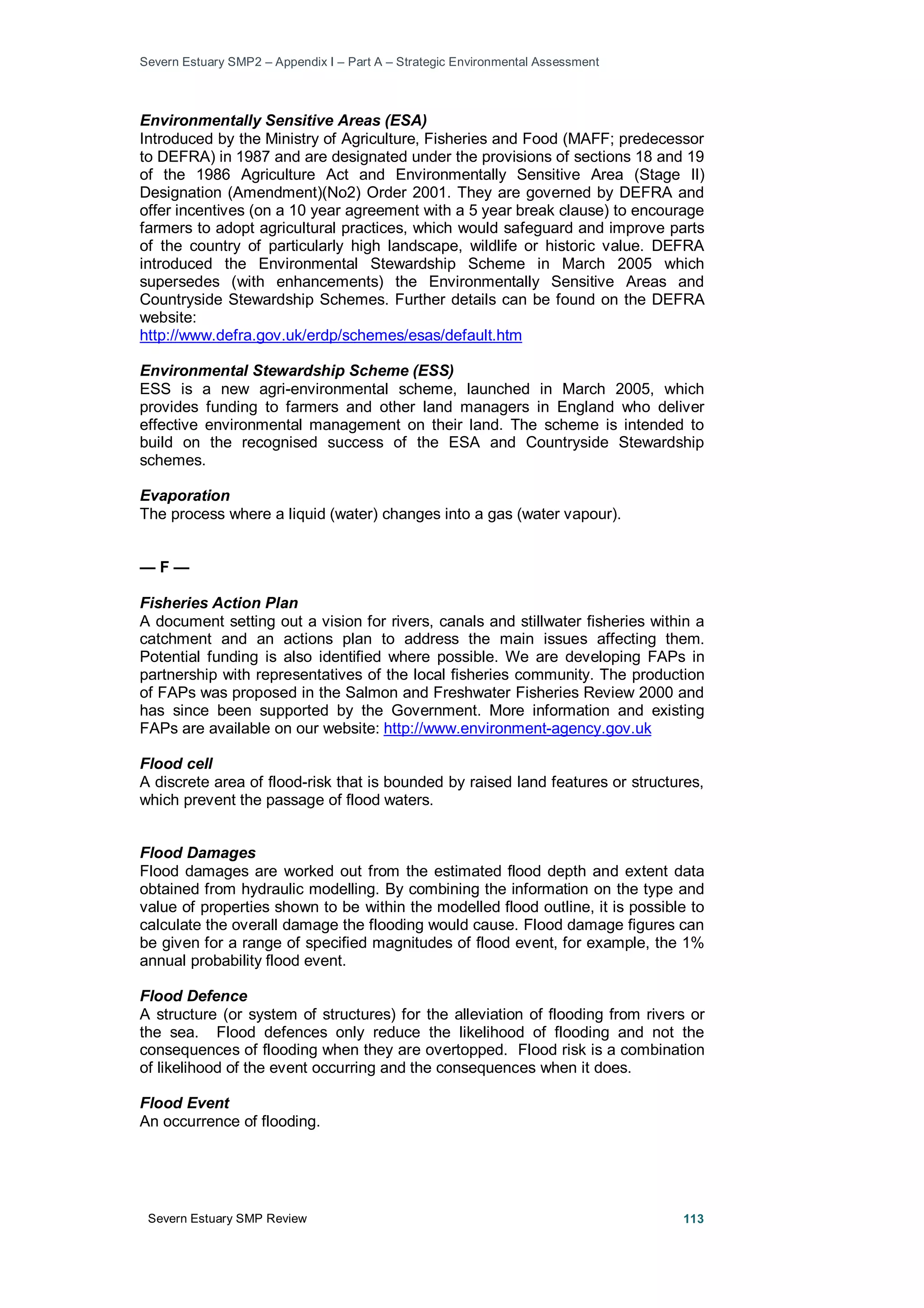 Severn Estuary SMP2 – Appendix I – Part A – Strategic Environmental Assessment
Severn Estuary SMP Review 113
Environmentally Sensitive Areas (ESA)
Introduced by the Ministry of Agriculture, Fisheries and Food (MAFF; predecessor
to DEFRA) in 1987 and are designated under the provisions of sections 18 and 19
of the 1986 Agriculture Act and Environmentally Sensitive Area (Stage II)
Designation (Amendment)(No2) Order 2001. They are governed by DEFRA and
offer incentives (on a 10 year agreement with a 5 year break clause) to encourage
farmers to adopt agricultural practices, which would safeguard and improve parts
of the country of particularly high landscape, wildlife or historic value. DEFRA
introduced the Environmental Stewardship Scheme in March 2005 which
supersedes (with enhancements) the Environmentally Sensitive Areas and
Countryside Stewardship Schemes. Further details can be found on the DEFRA
website:
http://www.defra.gov.uk/erdp/schemes/esas/default.htm
Environmental Stewardship Scheme (ESS)
ESS is a new agri-environmental scheme, launched in March 2005, which
provides funding to farmers and other land managers in England who deliver
effective environmental management on their land. The scheme is intended to
build on the recognised success of the ESA and Countryside Stewardship
schemes.
Evaporation
The process where a liquid (water) changes into a gas (water vapour).
— F —
Fisheries Action Plan
A document setting out a vision for rivers, canals and stillwater fisheries within a
catchment and an actions plan to address the main issues affecting them.
Potential funding is also identified where possible. We are developing FAPs in
partnership with representatives of the local fisheries community. The production
of FAPs was proposed in the Salmon and Freshwater Fisheries Review 2000 and
has since been supported by the Government. More information and existing
FAPs are available on our website: http://www.environment-agency.gov.uk
Flood cell
A discrete area of flood-risk that is bounded by raised land features or structures,
which prevent the passage of flood waters.
Flood Damages
Flood damages are worked out from the estimated flood depth and extent data
obtained from hydraulic modelling. By combining the information on the type and
value of properties shown to be within the modelled flood outline, it is possible to
calculate the overall damage the flooding would cause. Flood damage figures can
be given for a range of specified magnitudes of flood event, for example, the 1%
annual probability flood event.
Flood Defence
A structure (or system of structures) for the alleviation of flooding from rivers or
the sea. Flood defences only reduce the likelihood of flooding and not the
consequences of flooding when they are overtopped. Flood risk is a combination
of likelihood of the event occurring and the consequences when it does.
Flood Event
An occurrence of flooding.
 