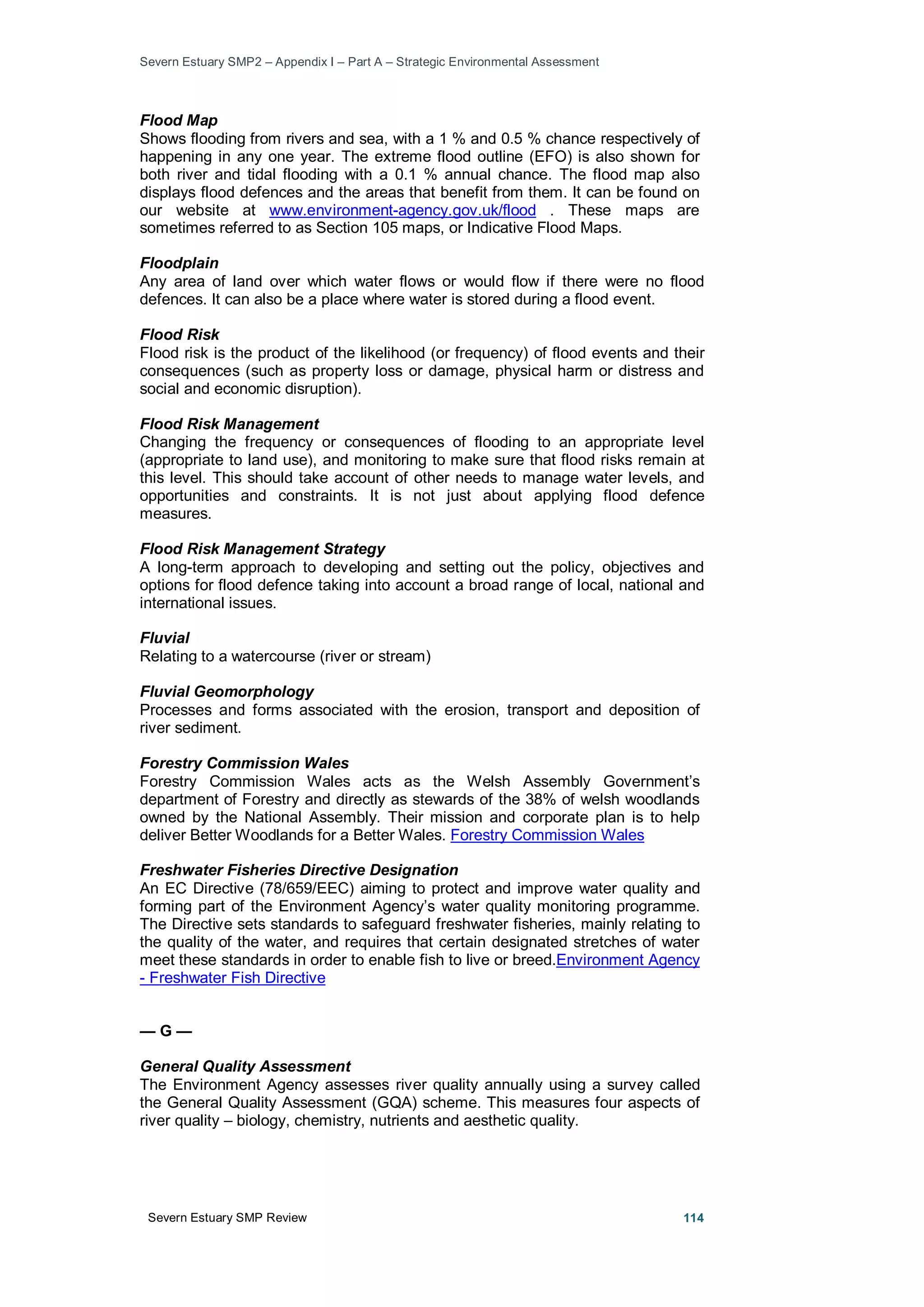Severn Estuary SMP2 – Appendix I – Part A – Strategic Environmental Assessment
Severn Estuary SMP Review 114
Flood Map
Shows flooding from rivers and sea, with a 1 % and 0.5 % chance respectively of
happening in any one year. The extreme flood outline (EFO) is also shown for
both river and tidal flooding with a 0.1 % annual chance. The flood map also
displays flood defences and the areas that benefit from them. It can be found on
our website at www.environment-agency.gov.uk/flood . These maps are
sometimes referred to as Section 105 maps, or Indicative Flood Maps.
Floodplain
Any area of land over which water flows or would flow if there were no flood
defences. It can also be a place where water is stored during a flood event.
Flood Risk
Flood risk is the product of the likelihood (or frequency) of flood events and their
consequences (such as property loss or damage, physical harm or distress and
social and economic disruption).
Flood Risk Management
Changing the frequency or consequences of flooding to an appropriate level
(appropriate to land use), and monitoring to make sure that flood risks remain at
this level. This should take account of other needs to manage water levels, and
opportunities and constraints. It is not just about applying flood defence
measures.
Flood Risk Management Strategy
A long-term approach to developing and setting out the policy, objectives and
options for flood defence taking into account a broad range of local, national and
international issues.
Fluvial
Relating to a watercourse (river or stream)
Fluvial Geomorphology
Processes and forms associated with the erosion, transport and deposition of
river sediment.
Forestry Commission Wales
Forestry Commission Wales acts as the Welsh Assembly Government’s
department of Forestry and directly as stewards of the 38% of welsh woodlands
owned by the National Assembly. Their mission and corporate plan is to help
deliver Better Woodlands for a Better Wales. Forestry Commission Wales
Freshwater Fisheries Directive Designation
An EC Directive (78/659/EEC) aiming to protect and improve water quality and
forming part of the Environment Agency’s water quality monitoring programme.
The Directive sets standards to safeguard freshwater fisheries, mainly relating to
the quality of the water, and requires that certain designated stretches of water
meet these standards in order to enable fish to live or breed.Environment Agency
- Freshwater Fish Directive
— G —
General Quality Assessment
The Environment Agency assesses river quality annually using a survey called
the General Quality Assessment (GQA) scheme. This measures four aspects of
river quality – biology, chemistry, nutrients and aesthetic quality.
 