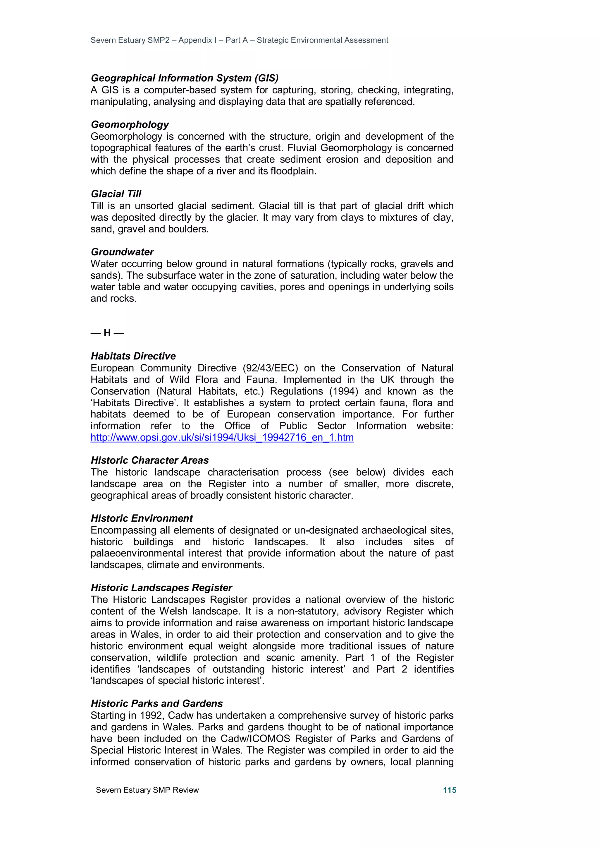 Severn Estuary SMP2 – Appendix I – Part A – Strategic Environmental Assessment
Severn Estuary SMP Review 115
Geographical Information System (GIS)
A GIS is a computer-based system for capturing, storing, checking, integrating,
manipulating, analysing and displaying data that are spatially referenced.
Geomorphology
Geomorphology is concerned with the structure, origin and development of the
topographical features of the earth’s crust. Fluvial Geomorphology is concerned
with the physical processes that create sediment erosion and deposition and
which define the shape of a river and its floodplain.
Glacial Till
Till is an unsorted glacial sediment. Glacial till is that part of glacial drift which
was deposited directly by the glacier. It may vary from clays to mixtures of clay,
sand, gravel and boulders.
Groundwater
Water occurring below ground in natural formations (typically rocks, gravels and
sands). The subsurface water in the zone of saturation, including water below the
water table and water occupying cavities, pores and openings in underlying soils
and rocks.
— H —
Habitats Directive
European Community Directive (92/43/EEC) on the Conservation of Natural
Habitats and of Wild Flora and Fauna. Implemented in the UK through the
Conservation (Natural Habitats, etc.) Regulations (1994) and known as the
‘Habitats Directive’. It establishes a system to protect certain fauna, flora and
habitats deemed to be of European conservation importance. For further
information refer to the Office of Public Sector Information website:
http://www.opsi.gov.uk/si/si1994/Uksi_19942716_en_1.htm
Historic Character Areas
The historic landscape characterisation process (see below) divides each
landscape area on the Register into a number of smaller, more discrete,
geographical areas of broadly consistent historic character.
Historic Environment
Encompassing all elements of designated or un-designated archaeological sites,
historic buildings and historic landscapes. It also includes sites of
palaeoenvironmental interest that provide information about the nature of past
landscapes, climate and environments.
Historic Landscapes Register
The Historic Landscapes Register provides a national overview of the historic
content of the Welsh landscape. It is a non-statutory, advisory Register which
aims to provide information and raise awareness on important historic landscape
areas in Wales, in order to aid their protection and conservation and to give the
historic environment equal weight alongside more traditional issues of nature
conservation, wildlife protection and scenic amenity. Part 1 of the Register
identifies ‘landscapes of outstanding historic interest’ and Part 2 identifies
‘landscapes of special historic interest’.
Historic Parks and Gardens
Starting in 1992, Cadw has undertaken a comprehensive survey of historic parks
and gardens in Wales. Parks and gardens thought to be of national importance
have been included on the Cadw/ICOMOS Register of Parks and Gardens of
Special Historic Interest in Wales. The Register was compiled in order to aid the
informed conservation of historic parks and gardens by owners, local planning
 