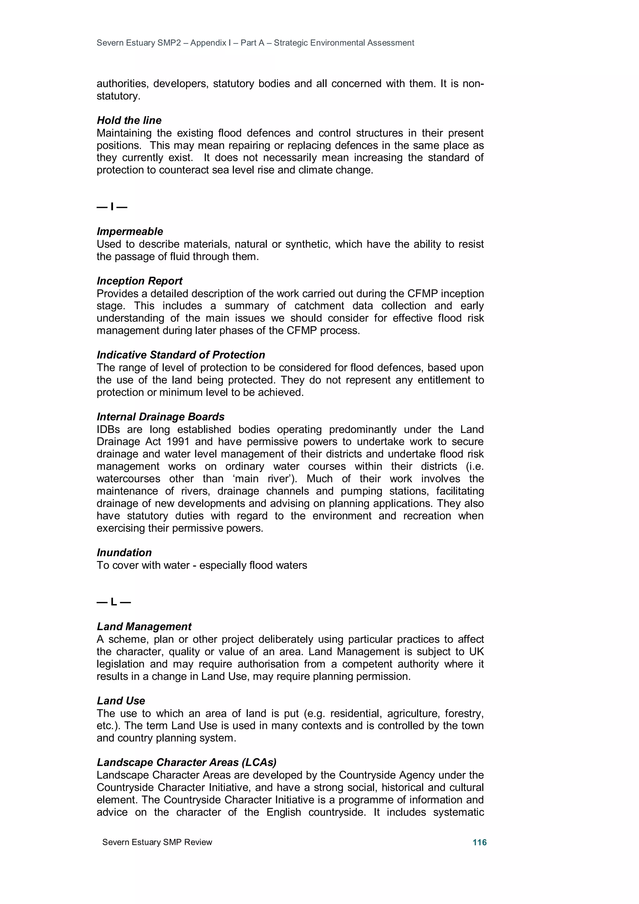 Severn Estuary SMP2 – Appendix I – Part A – Strategic Environmental Assessment
Severn Estuary SMP Review 116
authorities, developers, statutory bodies and all concerned with them. It is non-
statutory.
Hold the line
Maintaining the existing flood defences and control structures in their present
positions. This may mean repairing or replacing defences in the same place as
they currently exist. It does not necessarily mean increasing the standard of
protection to counteract sea level rise and climate change.
— I —
Impermeable
Used to describe materials, natural or synthetic, which have the ability to resist
the passage of fluid through them.
Inception Report
Provides a detailed description of the work carried out during the CFMP inception
stage. This includes a summary of catchment data collection and early
understanding of the main issues we should consider for effective flood risk
management during later phases of the CFMP process.
Indicative Standard of Protection
The range of level of protection to be considered for flood defences, based upon
the use of the land being protected. They do not represent any entitlement to
protection or minimum level to be achieved.
Internal Drainage Boards
IDBs are long established bodies operating predominantly under the Land
Drainage Act 1991 and have permissive powers to undertake work to secure
drainage and water level management of their districts and undertake flood risk
management works on ordinary water courses within their districts (i.e.
watercourses other than ‘main river’). Much of their work involves the
maintenance of rivers, drainage channels and pumping stations, facilitating
drainage of new developments and advising on planning applications. They also
have statutory duties with regard to the environment and recreation when
exercising their permissive powers.
Inundation
To cover with water - especially flood waters
— L —
Land Management
A scheme, plan or other project deliberately using particular practices to affect
the character, quality or value of an area. Land Management is subject to UK
legislation and may require authorisation from a competent authority where it
results in a change in Land Use, may require planning permission.
Land Use
The use to which an area of land is put (e.g. residential, agriculture, forestry,
etc.). The term Land Use is used in many contexts and is controlled by the town
and country planning system.
Landscape Character Areas (LCAs)
Landscape Character Areas are developed by the Countryside Agency under the
Countryside Character Initiative, and have a strong social, historical and cultural
element. The Countryside Character Initiative is a programme of information and
advice on the character of the English countryside. It includes systematic
 