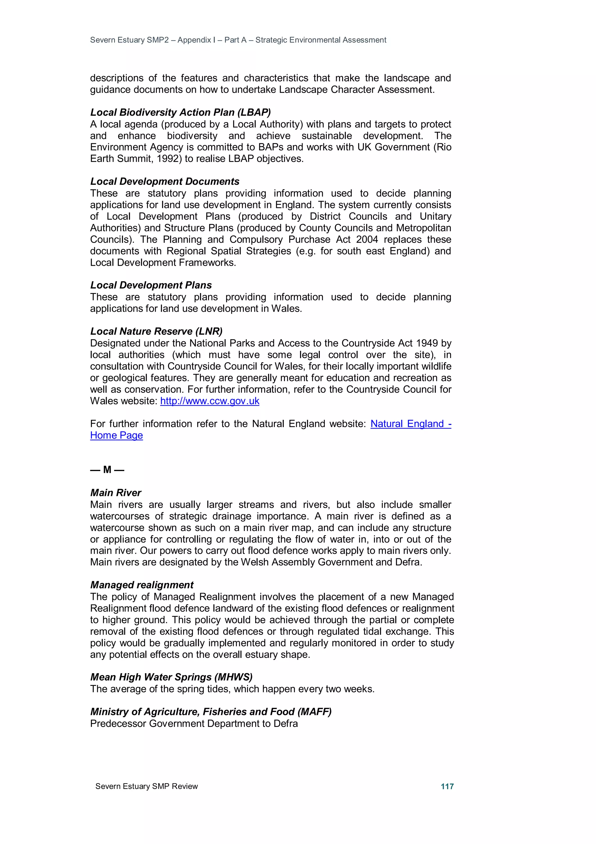 Severn Estuary SMP2 – Appendix I – Part A – Strategic Environmental Assessment
Severn Estuary SMP Review 117
descriptions of the features and characteristics that make the landscape and
guidance documents on how to undertake Landscape Character Assessment.
Local Biodiversity Action Plan (LBAP)
A local agenda (produced by a Local Authority) with plans and targets to protect
and enhance biodiversity and achieve sustainable development. The
Environment Agency is committed to BAPs and works with UK Government (Rio
Earth Summit, 1992) to realise LBAP objectives.
Local Development Documents
These are statutory plans providing information used to decide planning
applications for land use development in England. The system currently consists
of Local Development Plans (produced by District Councils and Unitary
Authorities) and Structure Plans (produced by County Councils and Metropolitan
Councils). The Planning and Compulsory Purchase Act 2004 replaces these
documents with Regional Spatial Strategies (e.g. for south east England) and
Local Development Frameworks.
Local Development Plans
These are statutory plans providing information used to decide planning
applications for land use development in Wales.
Local Nature Reserve (LNR)
Designated under the National Parks and Access to the Countryside Act 1949 by
local authorities (which must have some legal control over the site), in
consultation with Countryside Council for Wales, for their locally important wildlife
or geological features. They are generally meant for education and recreation as
well as conservation. For further information, refer to the Countryside Council for
Wales website: http://www.ccw.gov.uk
For further information refer to the Natural England website: Natural England -
Home Page
— M —
Main River
Main rivers are usually larger streams and rivers, but also include smaller
watercourses of strategic drainage importance. A main river is defined as a
watercourse shown as such on a main river map, and can include any structure
or appliance for controlling or regulating the flow of water in, into or out of the
main river. Our powers to carry out flood defence works apply to main rivers only.
Main rivers are designated by the Welsh Assembly Government and Defra.
Managed realignment
The policy of Managed Realignment involves the placement of a new Managed
Realignment flood defence landward of the existing flood defences or realignment
to higher ground. This policy would be achieved through the partial or complete
removal of the existing flood defences or through regulated tidal exchange. This
policy would be gradually implemented and regularly monitored in order to study
any potential effects on the overall estuary shape.
Mean High Water Springs (MHWS)
The average of the spring tides, which happen every two weeks.
Ministry of Agriculture, Fisheries and Food (MAFF)
Predecessor Government Department to Defra
 