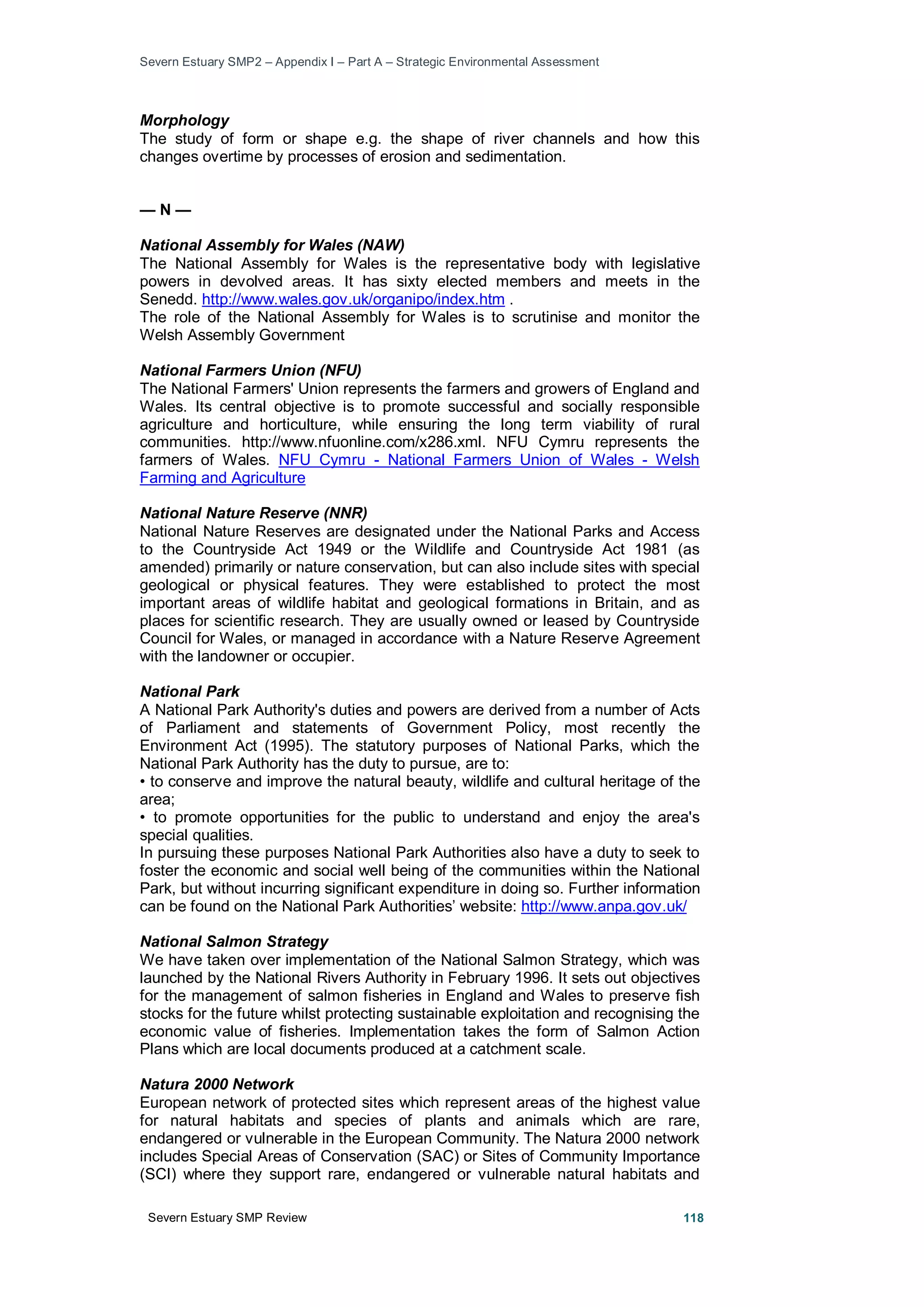 Severn Estuary SMP2 – Appendix I – Part A – Strategic Environmental Assessment
Severn Estuary SMP Review 118
Morphology
The study of form or shape e.g. the shape of river channels and how this
changes overtime by processes of erosion and sedimentation.
— N —
National Assembly for Wales (NAW)
The National Assembly for Wales is the representative body with legislative
powers in devolved areas. It has sixty elected members and meets in the
Senedd. http://www.wales.gov.uk/organipo/index.htm .
The role of the National Assembly for Wales is to scrutinise and monitor the
Welsh Assembly Government
National Farmers Union (NFU)
The National Farmers' Union represents the farmers and growers of England and
Wales. Its central objective is to promote successful and socially responsible
agriculture and horticulture, while ensuring the long term viability of rural
communities. http://www.nfuonline.com/x286.xml. NFU Cymru represents the
farmers of Wales. NFU Cymru - National Farmers Union of Wales - Welsh
Farming and Agriculture
National Nature Reserve (NNR)
National Nature Reserves are designated under the National Parks and Access
to the Countryside Act 1949 or the Wildlife and Countryside Act 1981 (as
amended) primarily or nature conservation, but can also include sites with special
geological or physical features. They were established to protect the most
important areas of wildlife habitat and geological formations in Britain, and as
places for scientific research. They are usually owned or leased by Countryside
Council for Wales, or managed in accordance with a Nature Reserve Agreement
with the landowner or occupier.
National Park
A National Park Authority's duties and powers are derived from a number of Acts
of Parliament and statements of Government Policy, most recently the
Environment Act (1995). The statutory purposes of National Parks, which the
National Park Authority has the duty to pursue, are to:
• to conserve and improve the natural beauty, wildlife and cultural heritage of the
area;
• to promote opportunities for the public to understand and enjoy the area's
special qualities.
In pursuing these purposes National Park Authorities also have a duty to seek to
foster the economic and social well being of the communities within the National
Park, but without incurring significant expenditure in doing so. Further information
can be found on the National Park Authorities’ website: http://www.anpa.gov.uk/
National Salmon Strategy
We have taken over implementation of the National Salmon Strategy, which was
launched by the National Rivers Authority in February 1996. It sets out objectives
for the management of salmon fisheries in England and Wales to preserve fish
stocks for the future whilst protecting sustainable exploitation and recognising the
economic value of fisheries. Implementation takes the form of Salmon Action
Plans which are local documents produced at a catchment scale.
Natura 2000 Network
European network of protected sites which represent areas of the highest value
for natural habitats and species of plants and animals which are rare,
endangered or vulnerable in the European Community. The Natura 2000 network
includes Special Areas of Conservation (SAC) or Sites of Community Importance
(SCI) where they support rare, endangered or vulnerable natural habitats and
 