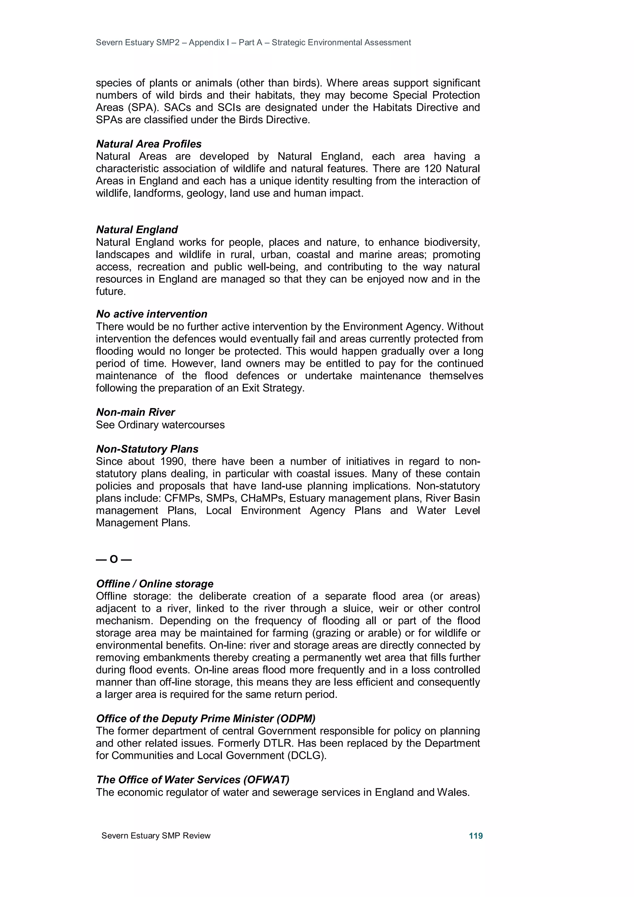 Severn Estuary SMP2 – Appendix I – Part A – Strategic Environmental Assessment
Severn Estuary SMP Review 119
species of plants or animals (other than birds). Where areas support significant
numbers of wild birds and their habitats, they may become Special Protection
Areas (SPA). SACs and SCIs are designated under the Habitats Directive and
SPAs are classified under the Birds Directive.
Natural Area Profiles
Natural Areas are developed by Natural England, each area having a
characteristic association of wildlife and natural features. There are 120 Natural
Areas in England and each has a unique identity resulting from the interaction of
wildlife, landforms, geology, land use and human impact.
Natural England
Natural England works for people, places and nature, to enhance biodiversity,
landscapes and wildlife in rural, urban, coastal and marine areas; promoting
access, recreation and public well-being, and contributing to the way natural
resources in England are managed so that they can be enjoyed now and in the
future.
No active intervention
There would be no further active intervention by the Environment Agency. Without
intervention the defences would eventually fail and areas currently protected from
flooding would no longer be protected. This would happen gradually over a long
period of time. However, land owners may be entitled to pay for the continued
maintenance of the flood defences or undertake maintenance themselves
following the preparation of an Exit Strategy.
Non-main River
See Ordinary watercourses
Non-Statutory Plans
Since about 1990, there have been a number of initiatives in regard to non-
statutory plans dealing, in particular with coastal issues. Many of these contain
policies and proposals that have land-use planning implications. Non-statutory
plans include: CFMPs, SMPs, CHaMPs, Estuary management plans, River Basin
management Plans, Local Environment Agency Plans and Water Level
Management Plans.
— O —
Offline / Online storage
Offline storage: the deliberate creation of a separate flood area (or areas)
adjacent to a river, linked to the river through a sluice, weir or other control
mechanism. Depending on the frequency of flooding all or part of the flood
storage area may be maintained for farming (grazing or arable) or for wildlife or
environmental benefits. On-line: river and storage areas are directly connected by
removing embankments thereby creating a permanently wet area that fills further
during flood events. On-line areas flood more frequently and in a loss controlled
manner than off-line storage, this means they are less efficient and consequently
a larger area is required for the same return period.
Office of the Deputy Prime Minister (ODPM)
The former department of central Government responsible for policy on planning
and other related issues. Formerly DTLR. Has been replaced by the Department
for Communities and Local Government (DCLG).
The Office of Water Services (OFWAT)
The economic regulator of water and sewerage services in England and Wales.
 