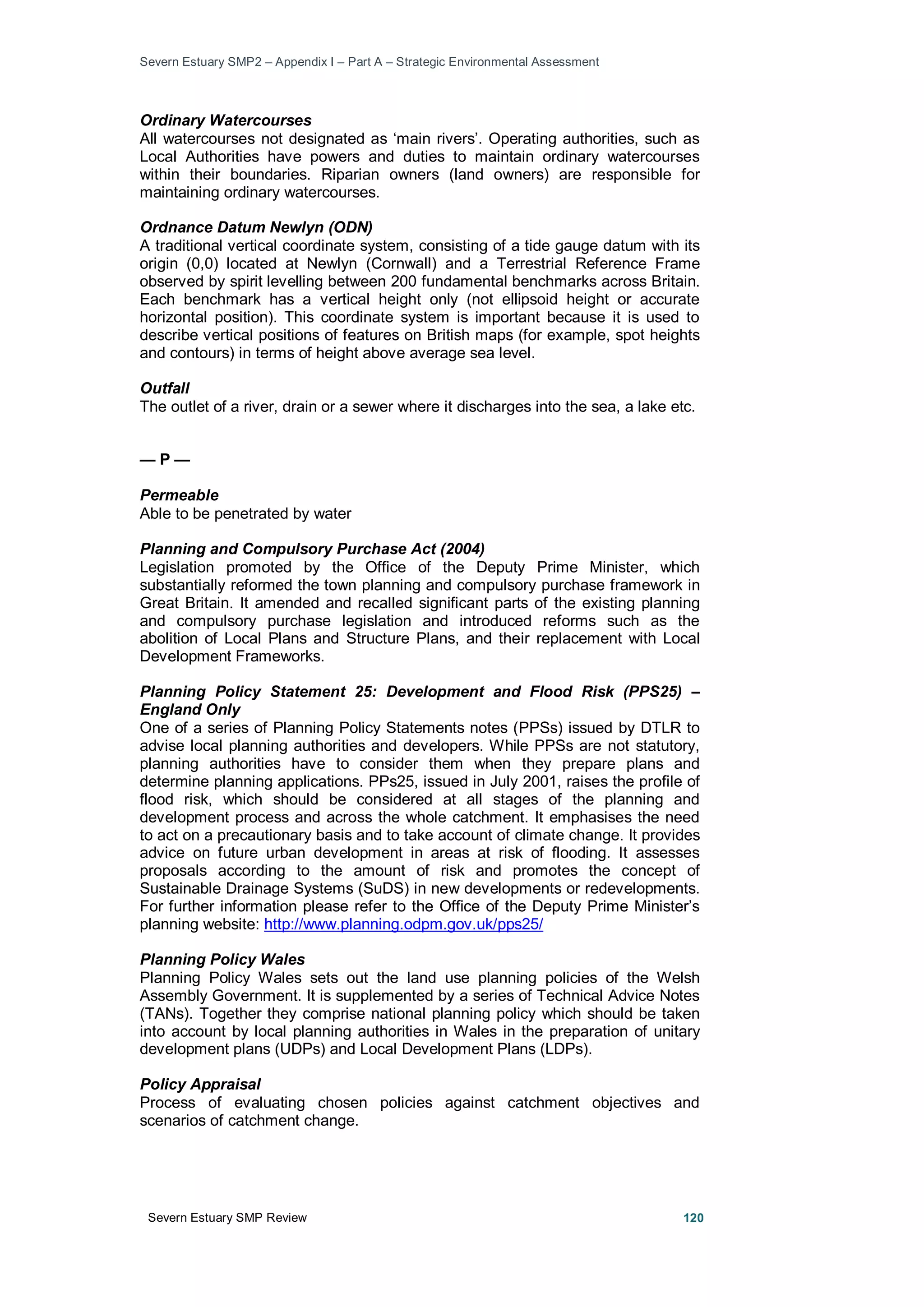 Severn Estuary SMP2 – Appendix I – Part A – Strategic Environmental Assessment
Severn Estuary SMP Review 120
Ordinary Watercourses
All watercourses not designated as ‘main rivers’. Operating authorities, such as
Local Authorities have powers and duties to maintain ordinary watercourses
within their boundaries. Riparian owners (land owners) are responsible for
maintaining ordinary watercourses.
Ordnance Datum Newlyn (ODN)
A traditional vertical coordinate system, consisting of a tide gauge datum with its
origin (0,0) located at Newlyn (Cornwall) and a Terrestrial Reference Frame
observed by spirit levelling between 200 fundamental benchmarks across Britain.
Each benchmark has a vertical height only (not ellipsoid height or accurate
horizontal position). This coordinate system is important because it is used to
describe vertical positions of features on British maps (for example, spot heights
and contours) in terms of height above average sea level.
Outfall
The outlet of a river, drain or a sewer where it discharges into the sea, a lake etc.
— P —
Permeable
Able to be penetrated by water
Planning and Compulsory Purchase Act (2004)
Legislation promoted by the Office of the Deputy Prime Minister, which
substantially reformed the town planning and compulsory purchase framework in
Great Britain. It amended and recalled significant parts of the existing planning
and compulsory purchase legislation and introduced reforms such as the
abolition of Local Plans and Structure Plans, and their replacement with Local
Development Frameworks.
Planning Policy Statement 25: Development and Flood Risk (PPS25) –
England Only
One of a series of Planning Policy Statements notes (PPSs) issued by DTLR to
advise local planning authorities and developers. While PPSs are not statutory,
planning authorities have to consider them when they prepare plans and
determine planning applications. PPs25, issued in July 2001, raises the profile of
flood risk, which should be considered at all stages of the planning and
development process and across the whole catchment. It emphasises the need
to act on a precautionary basis and to take account of climate change. It provides
advice on future urban development in areas at risk of flooding. It assesses
proposals according to the amount of risk and promotes the concept of
Sustainable Drainage Systems (SuDS) in new developments or redevelopments.
For further information please refer to the Office of the Deputy Prime Minister’s
planning website: http://www.planning.odpm.gov.uk/pps25/
Planning Policy Wales
Planning Policy Wales sets out the land use planning policies of the Welsh
Assembly Government. It is supplemented by a series of Technical Advice Notes
(TANs). Together they comprise national planning policy which should be taken
into account by local planning authorities in Wales in the preparation of unitary
development plans (UDPs) and Local Development Plans (LDPs).
Policy Appraisal
Process of evaluating chosen policies against catchment objectives and
scenarios of catchment change.
 