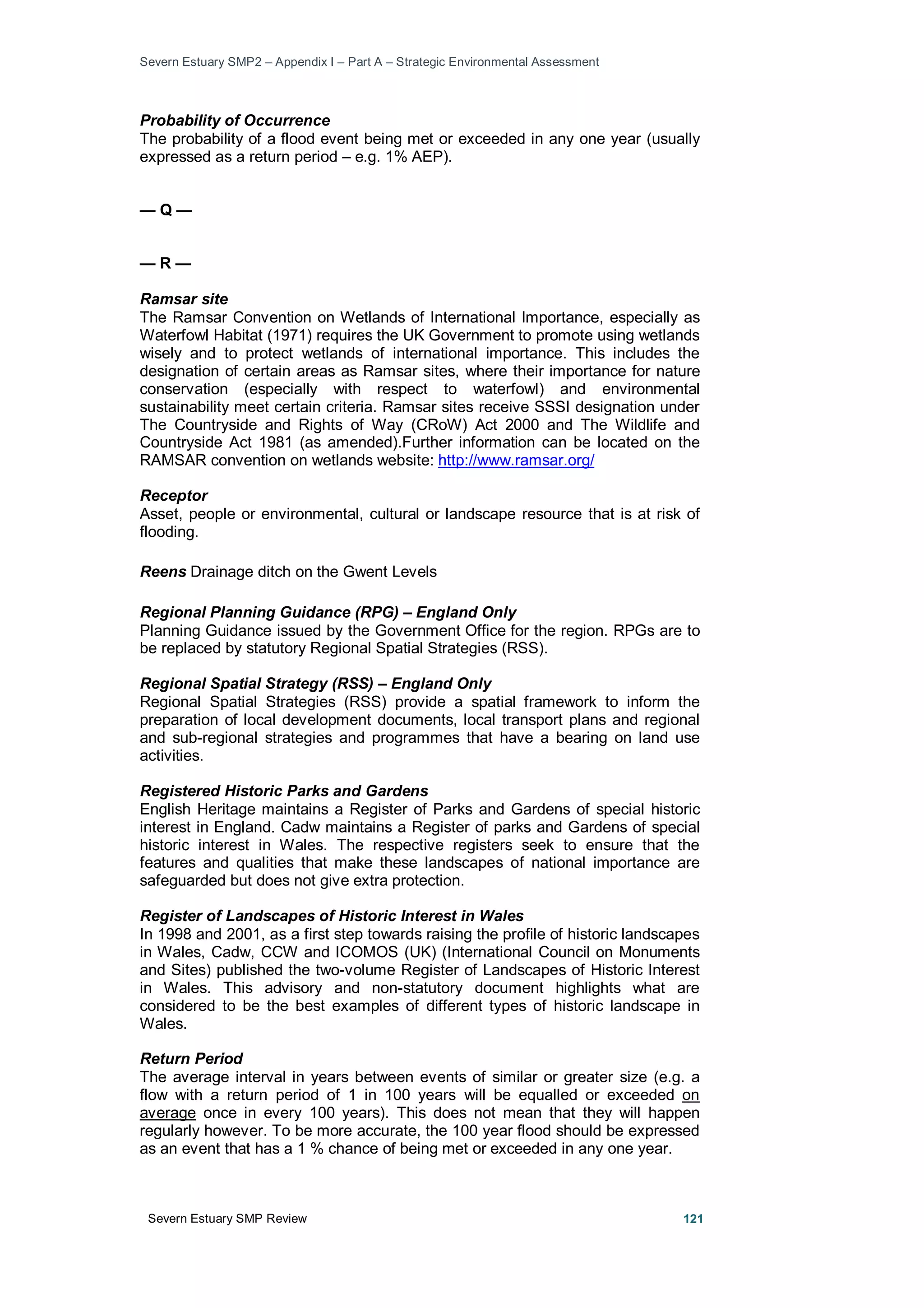 Severn Estuary SMP2 – Appendix I – Part A – Strategic Environmental Assessment
Severn Estuary SMP Review 121
Probability of Occurrence
The probability of a flood event being met or exceeded in any one year (usually
expressed as a return period – e.g. 1% AEP).
— Q —
— R —
Ramsar site
The Ramsar Convention on Wetlands of International Importance, especially as
Waterfowl Habitat (1971) requires the UK Government to promote using wetlands
wisely and to protect wetlands of international importance. This includes the
designation of certain areas as Ramsar sites, where their importance for nature
conservation (especially with respect to waterfowl) and environmental
sustainability meet certain criteria. Ramsar sites receive SSSI designation under
The Countryside and Rights of Way (CRoW) Act 2000 and The Wildlife and
Countryside Act 1981 (as amended).Further information can be located on the
RAMSAR convention on wetlands website: http://www.ramsar.org/
Receptor
Asset, people or environmental, cultural or landscape resource that is at risk of
flooding.
Reens Drainage ditch on the Gwent Levels
Regional Planning Guidance (RPG) – England Only
Planning Guidance issued by the Government Office for the region. RPGs are to
be replaced by statutory Regional Spatial Strategies (RSS).
Regional Spatial Strategy (RSS) – England Only
Regional Spatial Strategies (RSS) provide a spatial framework to inform the
preparation of local development documents, local transport plans and regional
and sub-regional strategies and programmes that have a bearing on land use
activities.
Registered Historic Parks and Gardens
English Heritage maintains a Register of Parks and Gardens of special historic
interest in England. Cadw maintains a Register of parks and Gardens of special
historic interest in Wales. The respective registers seek to ensure that the
features and qualities that make these landscapes of national importance are
safeguarded but does not give extra protection.
Register of Landscapes of Historic Interest in Wales
In 1998 and 2001, as a first step towards raising the profile of historic landscapes
in Wales, Cadw, CCW and ICOMOS (UK) (International Council on Monuments
and Sites) published the two-volume Register of Landscapes of Historic Interest
in Wales. This advisory and non-statutory document highlights what are
considered to be the best examples of different types of historic landscape in
Wales.
Return Period
The average interval in years between events of similar or greater size (e.g. a
flow with a return period of 1 in 100 years will be equalled or exceeded on
average once in every 100 years). This does not mean that they will happen
regularly however. To be more accurate, the 100 year flood should be expressed
as an event that has a 1 % chance of being met or exceeded in any one year.
 