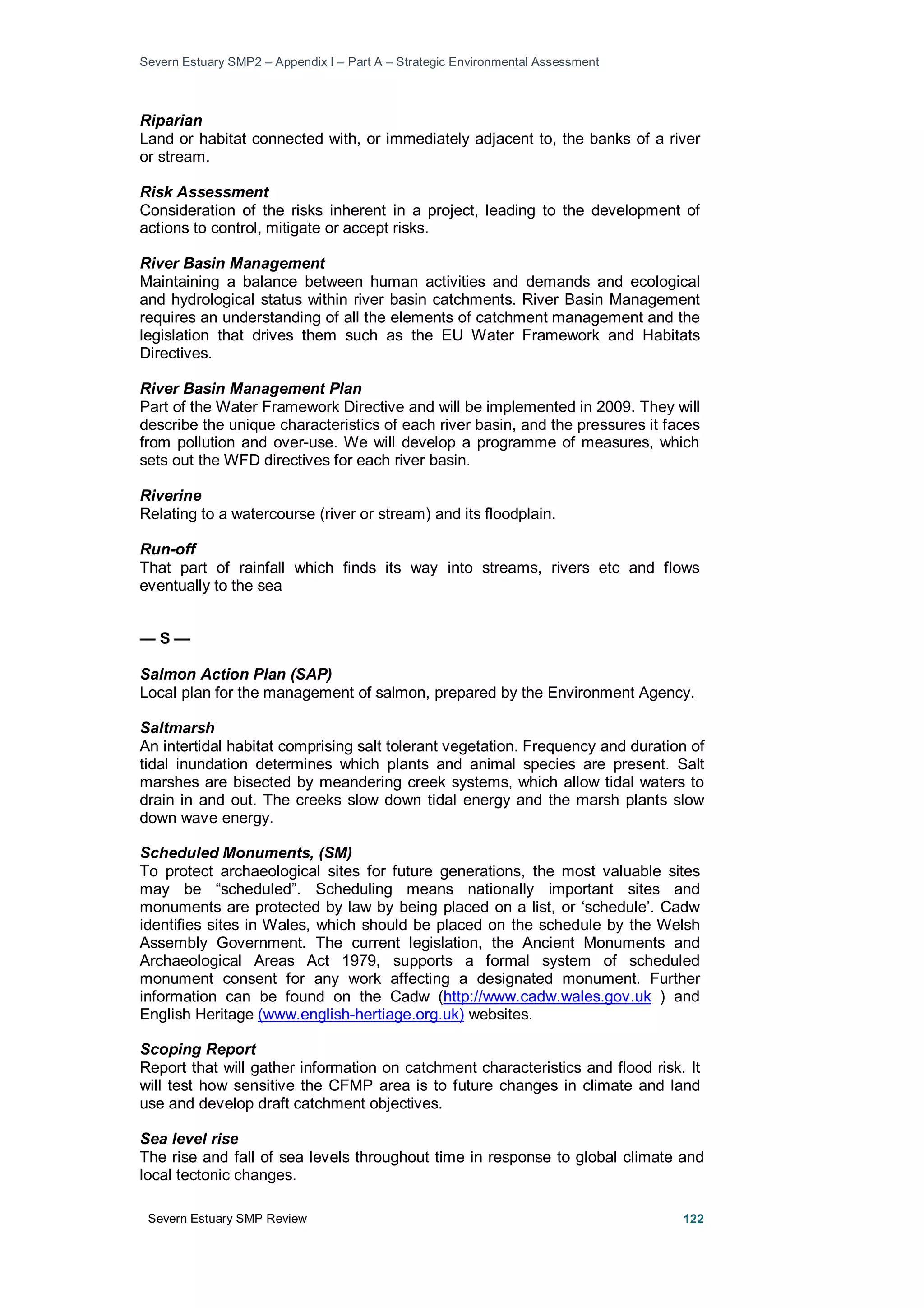 Severn Estuary SMP2 – Appendix I – Part A – Strategic Environmental Assessment
Severn Estuary SMP Review 122
Riparian
Land or habitat connected with, or immediately adjacent to, the banks of a river
or stream.
Risk Assessment
Consideration of the risks inherent in a project, leading to the development of
actions to control, mitigate or accept risks.
River Basin Management
Maintaining a balance between human activities and demands and ecological
and hydrological status within river basin catchments. River Basin Management
requires an understanding of all the elements of catchment management and the
legislation that drives them such as the EU Water Framework and Habitats
Directives.
River Basin Management Plan
Part of the Water Framework Directive and will be implemented in 2009. They will
describe the unique characteristics of each river basin, and the pressures it faces
from pollution and over-use. We will develop a programme of measures, which
sets out the WFD directives for each river basin.
Riverine
Relating to a watercourse (river or stream) and its floodplain.
Run-off
That part of rainfall which finds its way into streams, rivers etc and flows
eventually to the sea
— S —
Salmon Action Plan (SAP)
Local plan for the management of salmon, prepared by the Environment Agency.
Saltmarsh
An intertidal habitat comprising salt tolerant vegetation. Frequency and duration of
tidal inundation determines which plants and animal species are present. Salt
marshes are bisected by meandering creek systems, which allow tidal waters to
drain in and out. The creeks slow down tidal energy and the marsh plants slow
down wave energy.
Scheduled Monuments, (SM)
To protect archaeological sites for future generations, the most valuable sites
may be “scheduled”. Scheduling means nationally important sites and
monuments are protected by law by being placed on a list, or ‘schedule’. Cadw
identifies sites in Wales, which should be placed on the schedule by the Welsh
Assembly Government. The current legislation, the Ancient Monuments and
Archaeological Areas Act 1979, supports a formal system of scheduled
monument consent for any work affecting a designated monument. Further
information can be found on the Cadw (http://www.cadw.wales.gov.uk ) and
English Heritage (www.english-hertiage.org.uk) websites.
Scoping Report
Report that will gather information on catchment characteristics and flood risk. It
will test how sensitive the CFMP area is to future changes in climate and land
use and develop draft catchment objectives.
Sea level rise
The rise and fall of sea levels throughout time in response to global climate and
local tectonic changes.
 
