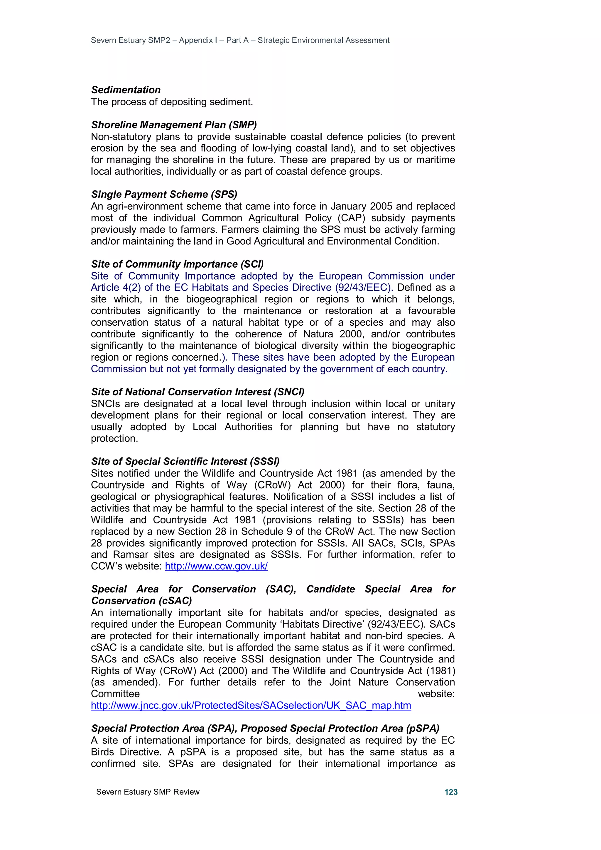 Severn Estuary SMP2 – Appendix I – Part A – Strategic Environmental Assessment
Severn Estuary SMP Review 123
Sedimentation
The process of depositing sediment.
Shoreline Management Plan (SMP)
Non-statutory plans to provide sustainable coastal defence policies (to prevent
erosion by the sea and flooding of low-lying coastal land), and to set objectives
for managing the shoreline in the future. These are prepared by us or maritime
local authorities, individually or as part of coastal defence groups.
Single Payment Scheme (SPS)
An agri-environment scheme that came into force in January 2005 and replaced
most of the individual Common Agricultural Policy (CAP) subsidy payments
previously made to farmers. Farmers claiming the SPS must be actively farming
and/or maintaining the land in Good Agricultural and Environmental Condition.
Site of Community Importance (SCI)
Site of Community Importance adopted by the European Commission under
Article 4(2) of the EC Habitats and Species Directive (92/43/EEC). Defined as a
site which, in the biogeographical region or regions to which it belongs,
contributes significantly to the maintenance or restoration at a favourable
conservation status of a natural habitat type or of a species and may also
contribute significantly to the coherence of Natura 2000, and/or contributes
significantly to the maintenance of biological diversity within the biogeographic
region or regions concerned.). These sites have been adopted by the European
Commission but not yet formally designated by the government of each country.
Site of National Conservation Interest (SNCI)
SNCIs are designated at a local level through inclusion within local or unitary
development plans for their regional or local conservation interest. They are
usually adopted by Local Authorities for planning but have no statutory
protection.
Site of Special Scientific Interest (SSSI)
Sites notified under the Wildlife and Countryside Act 1981 (as amended by the
Countryside and Rights of Way (CRoW) Act 2000) for their flora, fauna,
geological or physiographical features. Notification of a SSSI includes a list of
activities that may be harmful to the special interest of the site. Section 28 of the
Wildlife and Countryside Act 1981 (provisions relating to SSSIs) has been
replaced by a new Section 28 in Schedule 9 of the CRoW Act. The new Section
28 provides significantly improved protection for SSSIs. All SACs, SCIs, SPAs
and Ramsar sites are designated as SSSIs. For further information, refer to
CCW’s website: http://www.ccw.gov.uk/
Special Area for Conservation (SAC), Candidate Special Area for
Conservation (cSAC)
An internationally important site for habitats and/or species, designated as
required under the European Community ‘Habitats Directive’ (92/43/EEC). SACs
are protected for their internationally important habitat and non-bird species. A
cSAC is a candidate site, but is afforded the same status as if it were confirmed.
SACs and cSACs also receive SSSI designation under The Countryside and
Rights of Way (CRoW) Act (2000) and The Wildlife and Countryside Act (1981)
(as amended). For further details refer to the Joint Nature Conservation
Committee website:
http://www.jncc.gov.uk/ProtectedSites/SACselection/UK_SAC_map.htm
Special Protection Area (SPA), Proposed Special Protection Area (pSPA)
A site of international importance for birds, designated as required by the EC
Birds Directive. A pSPA is a proposed site, but has the same status as a
confirmed site. SPAs are designated for their international importance as
 