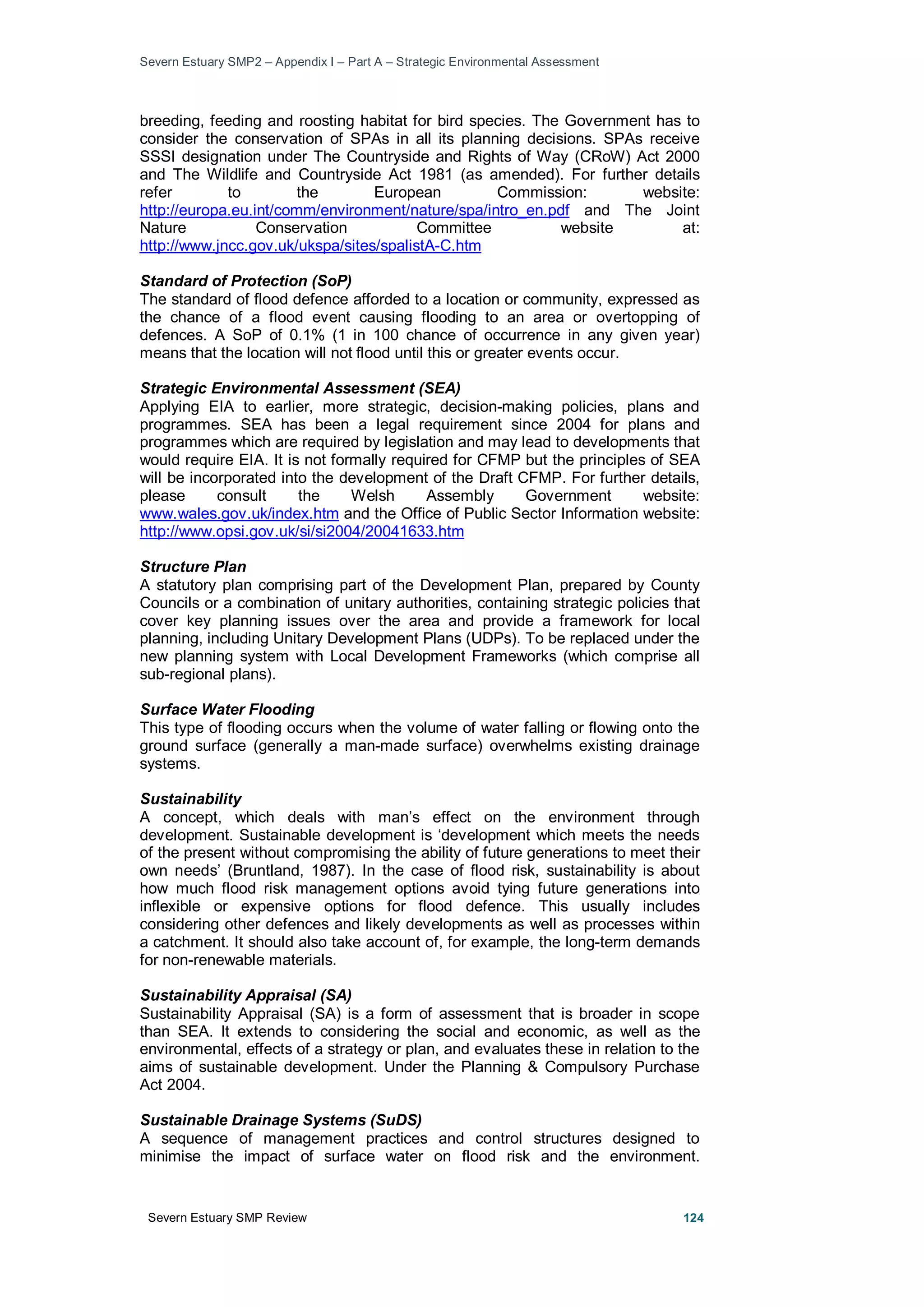 Severn Estuary SMP2 – Appendix I – Part A – Strategic Environmental Assessment
Severn Estuary SMP Review 124
breeding, feeding and roosting habitat for bird species. The Government has to
consider the conservation of SPAs in all its planning decisions. SPAs receive
SSSI designation under The Countryside and Rights of Way (CRoW) Act 2000
and The Wildlife and Countryside Act 1981 (as amended). For further details
refer to the European Commission: website:
http://europa.eu.int/comm/environment/nature/spa/intro_en.pdf and The Joint
Nature Conservation Committee website at:
http://www.jncc.gov.uk/ukspa/sites/spalistA-C.htm
Standard of Protection (SoP)
The standard of flood defence afforded to a location or community, expressed as
the chance of a flood event causing flooding to an area or overtopping of
defences. A SoP of 0.1% (1 in 100 chance of occurrence in any given year)
means that the location will not flood until this or greater events occur.
Strategic Environmental Assessment (SEA)
Applying EIA to earlier, more strategic, decision-making policies, plans and
programmes. SEA has been a legal requirement since 2004 for plans and
programmes which are required by legislation and may lead to developments that
would require EIA. It is not formally required for CFMP but the principles of SEA
will be incorporated into the development of the Draft CFMP. For further details,
please consult the Welsh Assembly Government website:
www.wales.gov.uk/index.htm and the Office of Public Sector Information website:
http://www.opsi.gov.uk/si/si2004/20041633.htm
Structure Plan
A statutory plan comprising part of the Development Plan, prepared by County
Councils or a combination of unitary authorities, containing strategic policies that
cover key planning issues over the area and provide a framework for local
planning, including Unitary Development Plans (UDPs). To be replaced under the
new planning system with Local Development Frameworks (which comprise all
sub-regional plans).
Surface Water Flooding
This type of flooding occurs when the volume of water falling or flowing onto the
ground surface (generally a man-made surface) overwhelms existing drainage
systems.
Sustainability
A concept, which deals with man’s effect on the environment through
development. Sustainable development is ‘development which meets the needs
of the present without compromising the ability of future generations to meet their
own needs’ (Bruntland, 1987). In the case of flood risk, sustainability is about
how much flood risk management options avoid tying future generations into
inflexible or expensive options for flood defence. This usually includes
considering other defences and likely developments as well as processes within
a catchment. It should also take account of, for example, the long-term demands
for non-renewable materials.
Sustainability Appraisal (SA)
Sustainability Appraisal (SA) is a form of assessment that is broader in scope
than SEA. It extends to considering the social and economic, as well as the
environmental, effects of a strategy or plan, and evaluates these in relation to the
aims of sustainable development. Under the Planning & Compulsory Purchase
Act 2004.
Sustainable Drainage Systems (SuDS)
A sequence of management practices and control structures designed to
minimise the impact of surface water on flood risk and the environment.
 
