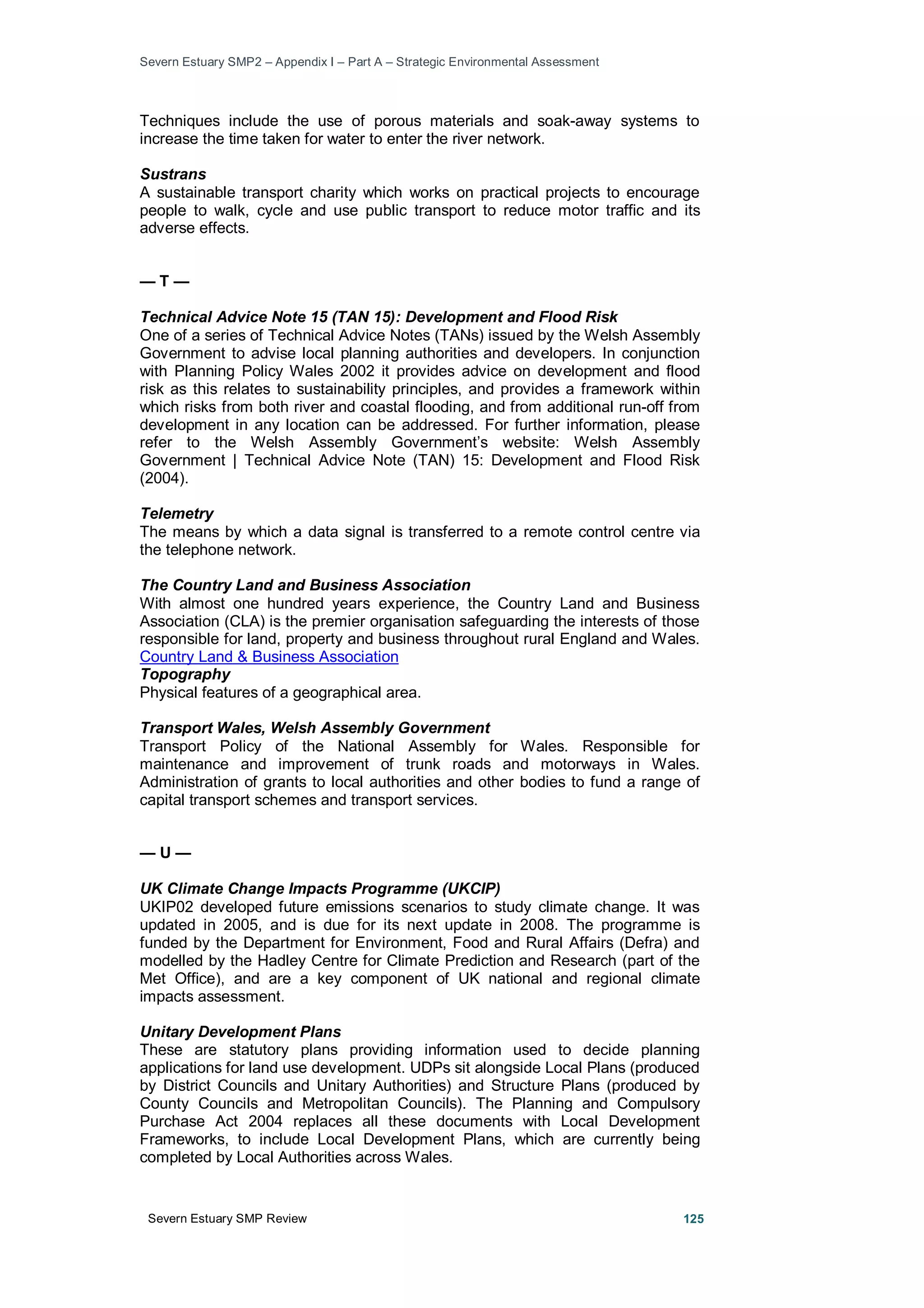 Severn Estuary SMP2 – Appendix I – Part A – Strategic Environmental Assessment
Severn Estuary SMP Review 125
Techniques include the use of porous materials and soak-away systems to
increase the time taken for water to enter the river network.
Sustrans
A sustainable transport charity which works on practical projects to encourage
people to walk, cycle and use public transport to reduce motor traffic and its
adverse effects.
— T —
Technical Advice Note 15 (TAN 15): Development and Flood Risk
One of a series of Technical Advice Notes (TANs) issued by the Welsh Assembly
Government to advise local planning authorities and developers. In conjunction
with Planning Policy Wales 2002 it provides advice on development and flood
risk as this relates to sustainability principles, and provides a framework within
which risks from both river and coastal flooding, and from additional run-off from
development in any location can be addressed. For further information, please
refer to the Welsh Assembly Government’s website: Welsh Assembly
Government | Technical Advice Note (TAN) 15: Development and Flood Risk
(2004).
Telemetry
The means by which a data signal is transferred to a remote control centre via
the telephone network.
The Country Land and Business Association
With almost one hundred years experience, the Country Land and Business
Association (CLA) is the premier organisation safeguarding the interests of those
responsible for land, property and business throughout rural England and Wales.
Country Land & Business Association
Topography
Physical features of a geographical area.
Transport Wales, Welsh Assembly Government
Transport Policy of the National Assembly for Wales. Responsible for
maintenance and improvement of trunk roads and motorways in Wales.
Administration of grants to local authorities and other bodies to fund a range of
capital transport schemes and transport services.
— U —
UK Climate Change Impacts Programme (UKCIP)
UKIP02 developed future emissions scenarios to study climate change. It was
updated in 2005, and is due for its next update in 2008. The programme is
funded by the Department for Environment, Food and Rural Affairs (Defra) and
modelled by the Hadley Centre for Climate Prediction and Research (part of the
Met Office), and are a key component of UK national and regional climate
impacts assessment.
Unitary Development Plans
These are statutory plans providing information used to decide planning
applications for land use development. UDPs sit alongside Local Plans (produced
by District Councils and Unitary Authorities) and Structure Plans (produced by
County Councils and Metropolitan Councils). The Planning and Compulsory
Purchase Act 2004 replaces all these documents with Local Development
Frameworks, to include Local Development Plans, which are currently being
completed by Local Authorities across Wales.
 