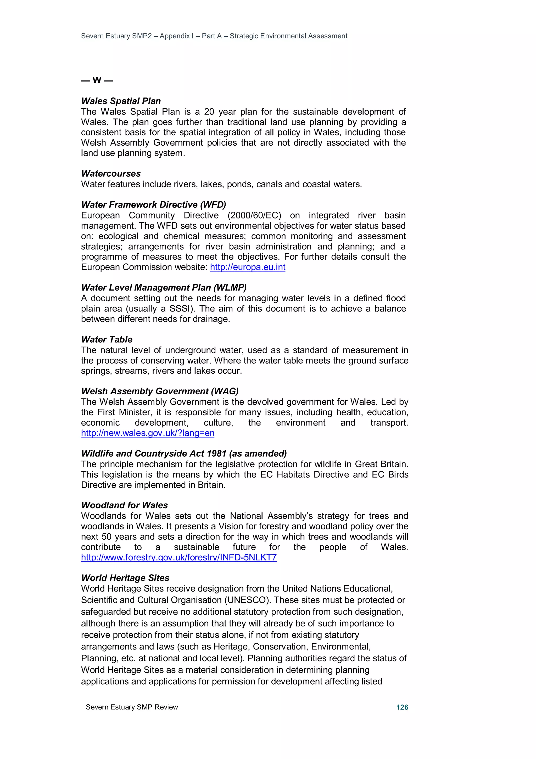 Severn Estuary SMP2 – Appendix I – Part A – Strategic Environmental Assessment
Severn Estuary SMP Review 126
— W —
Wales Spatial Plan
The Wales Spatial Plan is a 20 year plan for the sustainable development of
Wales. The plan goes further than traditional land use planning by providing a
consistent basis for the spatial integration of all policy in Wales, including those
Welsh Assembly Government policies that are not directly associated with the
land use planning system.
Watercourses
Water features include rivers, lakes, ponds, canals and coastal waters.
Water Framework Directive (WFD)
European Community Directive (2000/60/EC) on integrated river basin
management. The WFD sets out environmental objectives for water status based
on: ecological and chemical measures; common monitoring and assessment
strategies; arrangements for river basin administration and planning; and a
programme of measures to meet the objectives. For further details consult the
European Commission website: http://europa.eu.int
Water Level Management Plan (WLMP)
A document setting out the needs for managing water levels in a defined flood
plain area (usually a SSSI). The aim of this document is to achieve a balance
between different needs for drainage.
Water Table
The natural level of underground water, used as a standard of measurement in
the process of conserving water. Where the water table meets the ground surface
springs, streams, rivers and lakes occur.
Welsh Assembly Government (WAG)
The Welsh Assembly Government is the devolved government for Wales. Led by
the First Minister, it is responsible for many issues, including health, education,
economic development, culture, the environment and transport.
http://new.wales.gov.uk/?lang=en
Wildlife and Countryside Act 1981 (as amended)
The principle mechanism for the legislative protection for wildlife in Great Britain.
This legislation is the means by which the EC Habitats Directive and EC Birds
Directive are implemented in Britain.
Woodland for Wales
Woodlands for Wales sets out the National Assembly’s strategy for trees and
woodlands in Wales. It presents a Vision for forestry and woodland policy over the
next 50 years and sets a direction for the way in which trees and woodlands will
contribute to a sustainable future for the people of Wales.
http://www.forestry.gov.uk/forestry/INFD-5NLKT7
World Heritage Sites
World Heritage Sites receive designation from the United Nations Educational,
Scientific and Cultural Organisation (UNESCO). These sites must be protected or
safeguarded but receive no additional statutory protection from such designation,
although there is an assumption that they will already be of such importance to
receive protection from their status alone, if not from existing statutory
arrangements and laws (such as Heritage, Conservation, Environmental,
Planning, etc. at national and local level). Planning authorities regard the status of
World Heritage Sites as a material consideration in determining planning
applications and applications for permission for development affecting listed
 