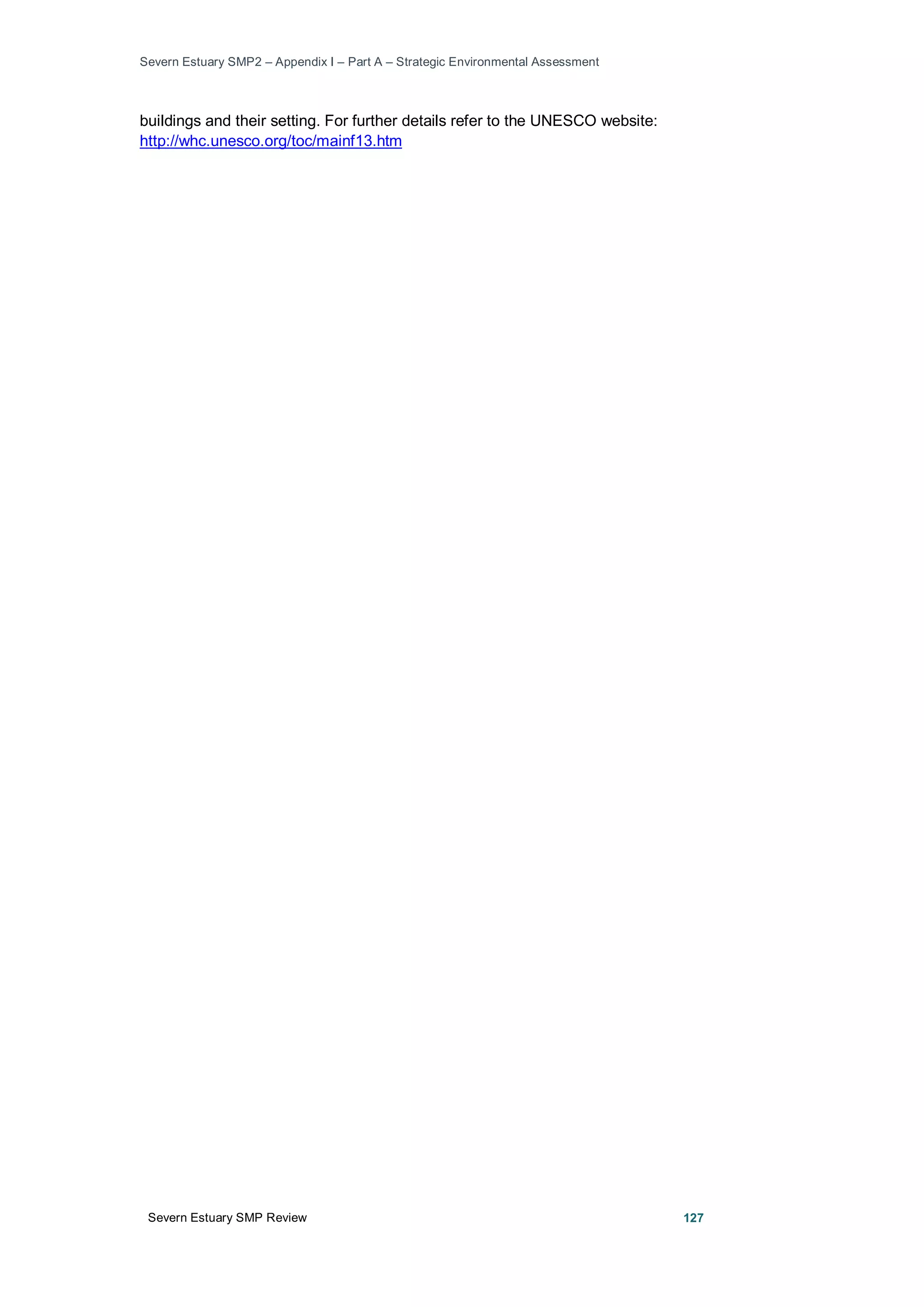 Severn Estuary SMP2 – Appendix I – Part A – Strategic Environmental Assessment
Severn Estuary SMP Review 127
buildings and their setting. For further details refer to the UNESCO website:
http://whc.unesco.org/toc/mainf13.htm
 