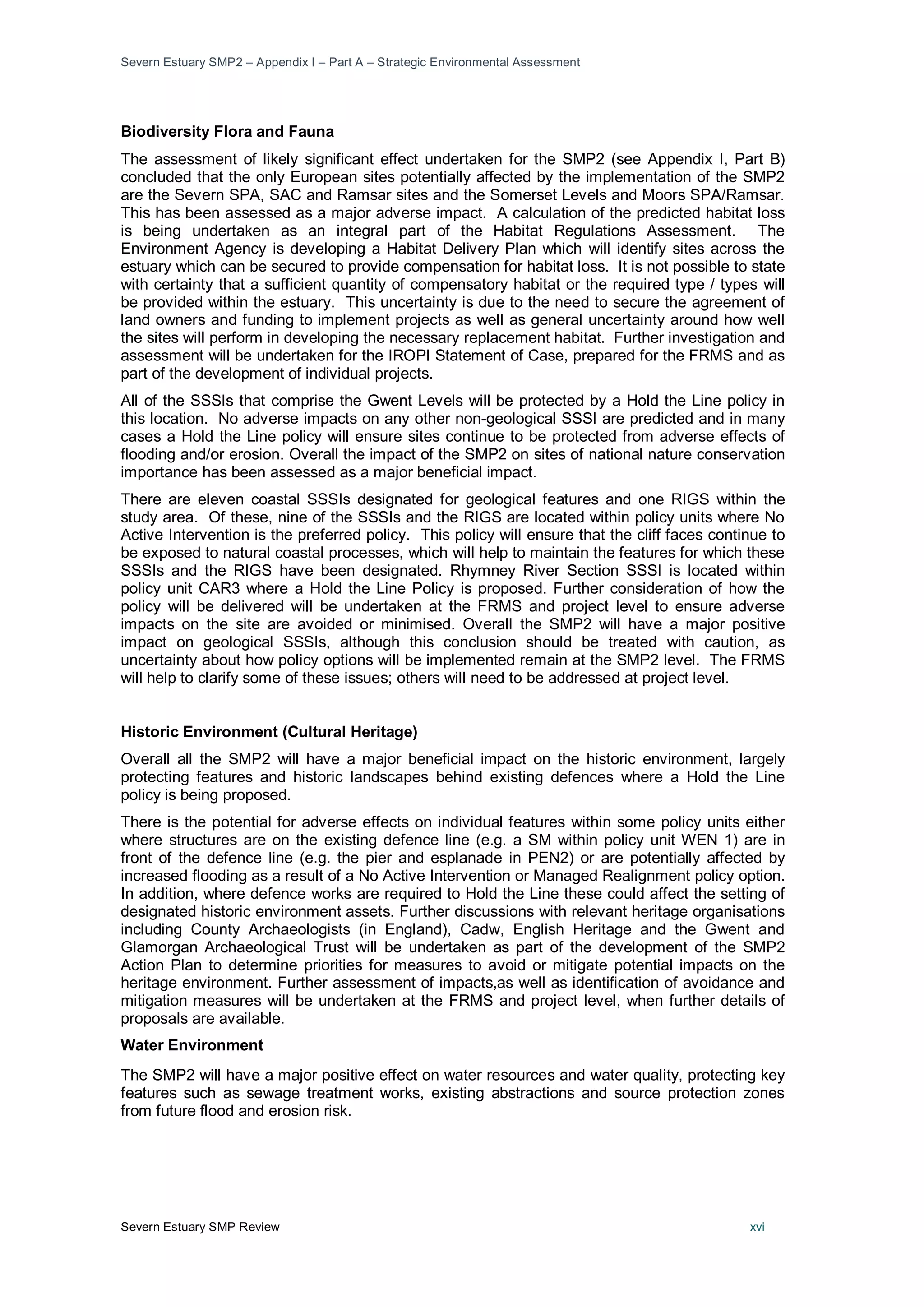 Severn Estuary SMP2 – Appendix I – Part A – Strategic Environmental Assessment
Severn Estuary SMP Review xvi
Biodiversity Flora and Fauna
The assessment of likely significant effect undertaken for the SMP2 (see Appendix I, Part B)
concluded that the only European sites potentially affected by the implementation of the SMP2
are the Severn SPA, SAC and Ramsar sites and the Somerset Levels and Moors SPA/Ramsar.
This has been assessed as a major adverse impact. A calculation of the predicted habitat loss
is being undertaken as an integral part of the Habitat Regulations Assessment. The
Environment Agency is developing a Habitat Delivery Plan which will identify sites across the
estuary which can be secured to provide compensation for habitat loss. It is not possible to state
with certainty that a sufficient quantity of compensatory habitat or the required type / types will
be provided within the estuary. This uncertainty is due to the need to secure the agreement of
land owners and funding to implement projects as well as general uncertainty around how well
the sites will perform in developing the necessary replacement habitat. Further investigation and
assessment will be undertaken for the IROPI Statement of Case, prepared for the FRMS and as
part of the development of individual projects.
All of the SSSIs that comprise the Gwent Levels will be protected by a Hold the Line policy in
this location. No adverse impacts on any other non-geological SSSI are predicted and in many
cases a Hold the Line policy will ensure sites continue to be protected from adverse effects of
flooding and/or erosion. Overall the impact of the SMP2 on sites of national nature conservation
importance has been assessed as a major beneficial impact.
There are eleven coastal SSSIs designated for geological features and one RIGS within the
study area. Of these, nine of the SSSIs and the RIGS are located within policy units where No
Active Intervention is the preferred policy. This policy will ensure that the cliff faces continue to
be exposed to natural coastal processes, which will help to maintain the features for which these
SSSIs and the RIGS have been designated. Rhymney River Section SSSI is located within
policy unit CAR3 where a Hold the Line Policy is proposed. Further consideration of how the
policy will be delivered will be undertaken at the FRMS and project level to ensure adverse
impacts on the site are avoided or minimised. Overall the SMP2 will have a major positive
impact on geological SSSIs, although this conclusion should be treated with caution, as
uncertainty about how policy options will be implemented remain at the SMP2 level. The FRMS
will help to clarify some of these issues; others will need to be addressed at project level.
Historic Environment (Cultural Heritage)
Overall all the SMP2 will have a major beneficial impact on the historic environment, largely
protecting features and historic landscapes behind existing defences where a Hold the Line
policy is being proposed.
There is the potential for adverse effects on individual features within some policy units either
where structures are on the existing defence line (e.g. a SM within policy unit WEN 1) are in
front of the defence line (e.g. the pier and esplanade in PEN2) or are potentially affected by
increased flooding as a result of a No Active Intervention or Managed Realignment policy option.
In addition, where defence works are required to Hold the Line these could affect the setting of
designated historic environment assets. Further discussions with relevant heritage organisations
including County Archaeologists (in England), Cadw, English Heritage and the Gwent and
Glamorgan Archaeological Trust will be undertaken as part of the development of the SMP2
Action Plan to determine priorities for measures to avoid or mitigate potential impacts on the
heritage environment. Further assessment of impacts,as well as identification of avoidance and
mitigation measures will be undertaken at the FRMS and project level, when further details of
proposals are available.
Water Environment
The SMP2 will have a major positive effect on water resources and water quality, protecting key
features such as sewage treatment works, existing abstractions and source protection zones
from future flood and erosion risk.
 