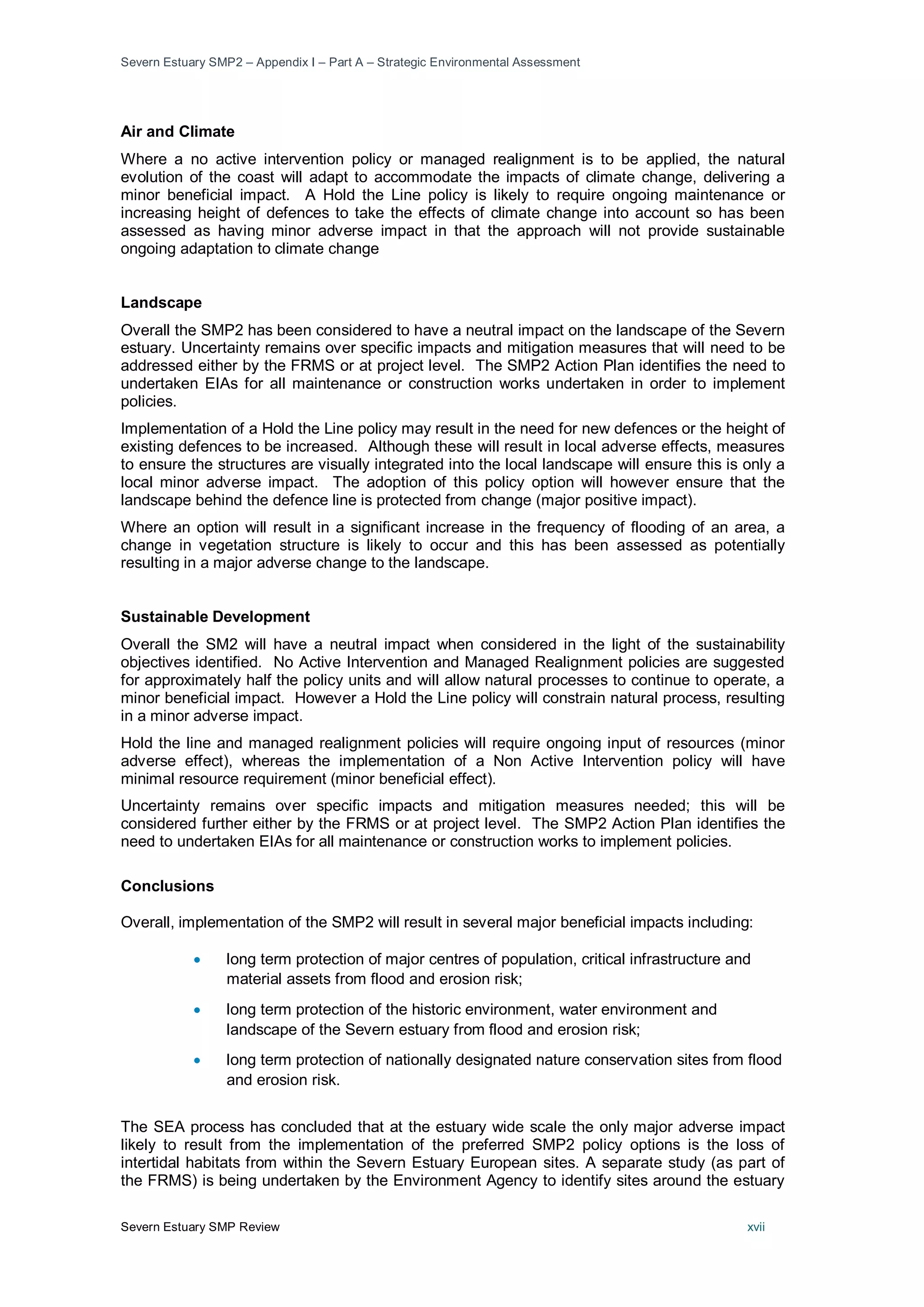 Severn Estuary SMP2 – Appendix I – Part A – Strategic Environmental Assessment
Severn Estuary SMP Review xvii
Air and Climate
Where a no active intervention policy or managed realignment is to be applied, the natural
evolution of the coast will adapt to accommodate the impacts of climate change, delivering a
minor beneficial impact. A Hold the Line policy is likely to require ongoing maintenance or
increasing height of defences to take the effects of climate change into account so has been
assessed as having minor adverse impact in that the approach will not provide sustainable
ongoing adaptation to climate change
Landscape
Overall the SMP2 has been considered to have a neutral impact on the landscape of the Severn
estuary. Uncertainty remains over specific impacts and mitigation measures that will need to be
addressed either by the FRMS or at project level. The SMP2 Action Plan identifies the need to
undertaken EIAs for all maintenance or construction works undertaken in order to implement
policies.
Implementation of a Hold the Line policy may result in the need for new defences or the height of
existing defences to be increased. Although these will result in local adverse effects, measures
to ensure the structures are visually integrated into the local landscape will ensure this is only a
local minor adverse impact. The adoption of this policy option will however ensure that the
landscape behind the defence line is protected from change (major positive impact).
Where an option will result in a significant increase in the frequency of flooding of an area, a
change in vegetation structure is likely to occur and this has been assessed as potentially
resulting in a major adverse change to the landscape.
Sustainable Development
Overall the SM2 will have a neutral impact when considered in the light of the sustainability
objectives identified. No Active Intervention and Managed Realignment policies are suggested
for approximately half the policy units and will allow natural processes to continue to operate, a
minor beneficial impact. However a Hold the Line policy will constrain natural process, resulting
in a minor adverse impact.
Hold the line and managed realignment policies will require ongoing input of resources (minor
adverse effect), whereas the implementation of a Non Active Intervention policy will have
minimal resource requirement (minor beneficial effect).
Uncertainty remains over specific impacts and mitigation measures needed; this will be
considered further either by the FRMS or at project level. The SMP2 Action Plan identifies the
need to undertaken EIAs for all maintenance or construction works to implement policies.
Conclusions
Overall, implementation of the SMP2 will result in several major beneficial impacts including:
• long term protection of major centres of population, critical infrastructure and
material assets from flood and erosion risk;
• long term protection of the historic environment, water environment and
landscape of the Severn estuary from flood and erosion risk;
• long term protection of nationally designated nature conservation sites from flood
and erosion risk.
The SEA process has concluded that at the estuary wide scale the only major adverse impact
likely to result from the implementation of the preferred SMP2 policy options is the loss of
intertidal habitats from within the Severn Estuary European sites. A separate study (as part of
the FRMS) is being undertaken by the Environment Agency to identify sites around the estuary
 