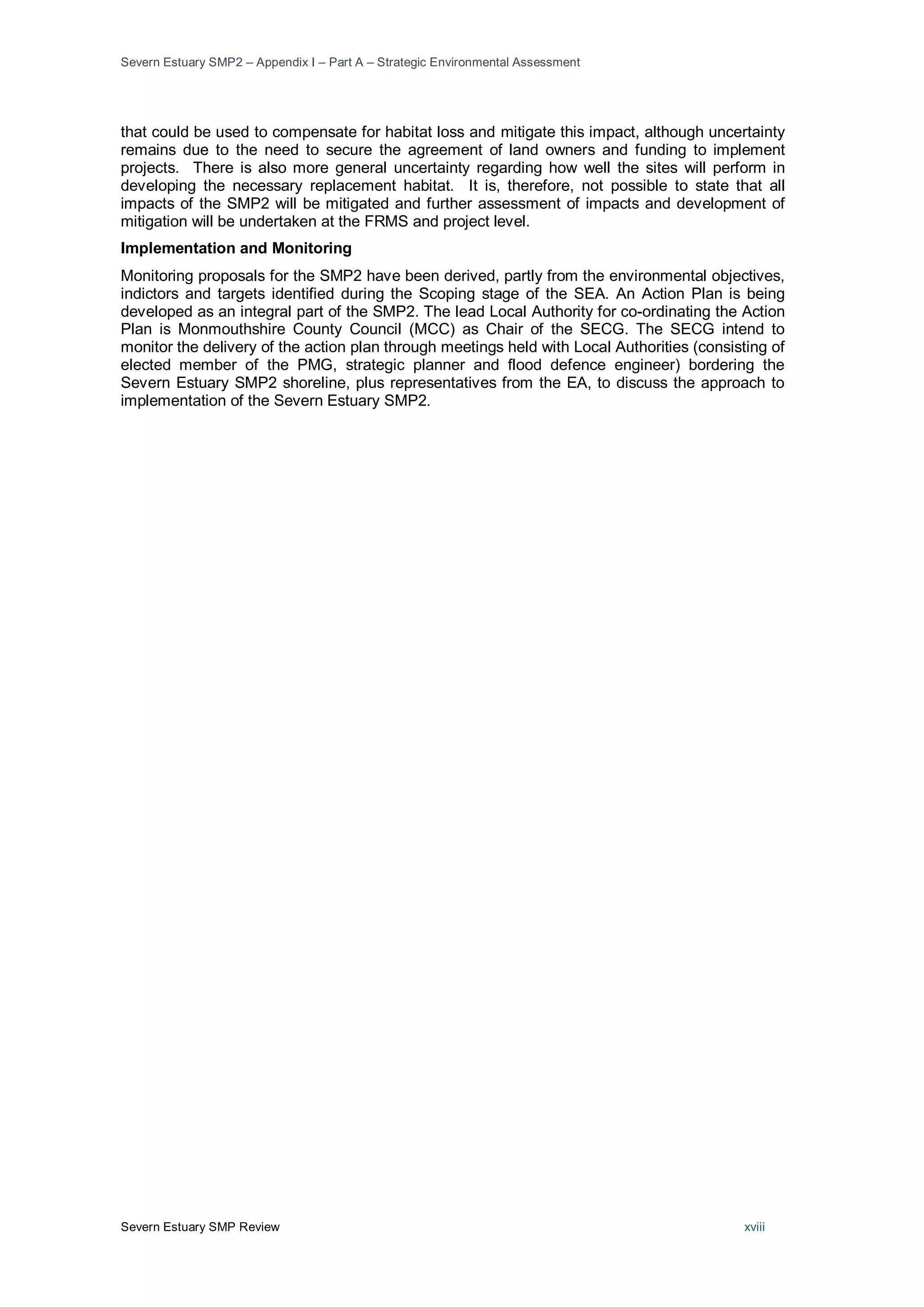Severn Estuary SMP2 – Appendix I – Part A – Strategic Environmental Assessment
Severn Estuary SMP Review xviii
that could be used to compensate for habitat loss and mitigate this impact, although uncertainty
remains due to the need to secure the agreement of land owners and funding to implement
projects. There is also more general uncertainty regarding how well the sites will perform in
developing the necessary replacement habitat. It is, therefore, not possible to state that all
impacts of the SMP2 will be mitigated and further assessment of impacts and development of
mitigation will be undertaken at the FRMS and project level.
Implementation and Monitoring
Monitoring proposals for the SMP2 have been derived, partly from the environmental objectives,
indictors and targets identified during the Scoping stage of the SEA. An Action Plan is being
developed as an integral part of the SMP2. The lead Local Authority for co-ordinating the Action
Plan is Monmouthshire County Council (MCC) as Chair of the SECG. The SECG intend to
monitor the delivery of the action plan through meetings held with Local Authorities (consisting of
elected member of the PMG, strategic planner and flood defence engineer) bordering the
Severn Estuary SMP2 shoreline, plus representatives from the EA, to discuss the approach to
implementation of the Severn Estuary SMP2.
 
