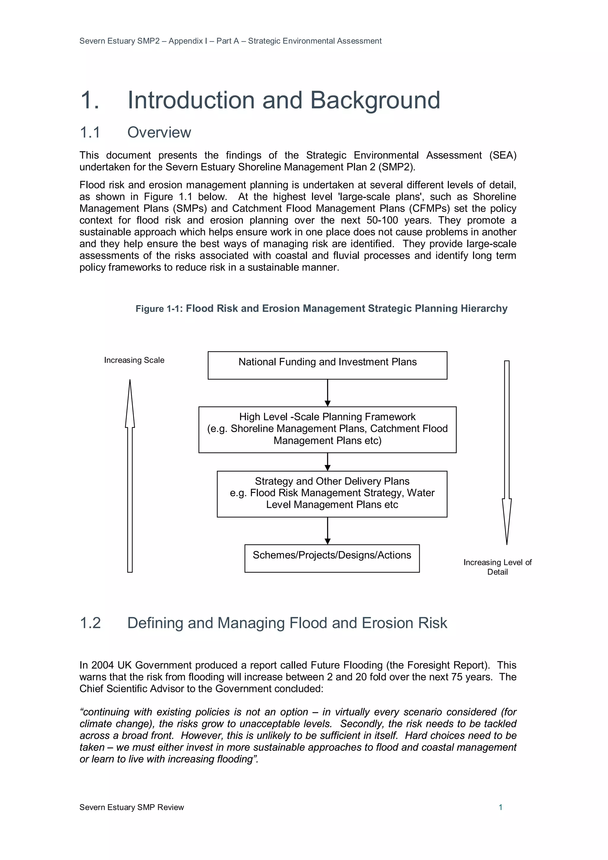 Severn Estuary SMP2 – Appendix I – Part A – Strategic Environmental Assessment
Severn Estuary SMP Review 1
1. Introduction and Background
1.1 Overview
This document presents the findings of the Strategic Environmental Assessment (SEA)
undertaken for the Severn Estuary Shoreline Management Plan 2 (SMP2).
Flood risk and erosion management planning is undertaken at several different levels of detail,
as shown in Figure 1.1 below. At the highest level 'large-scale plans', such as Shoreline
Management Plans (SMPs) and Catchment Flood Management Plans (CFMPs) set the policy
context for flood risk and erosion planning over the next 50-100 years. They promote a
sustainable approach which helps ensure work in one place does not cause problems in another
and they help ensure the best ways of managing risk are identified. They provide large-scale
assessments of the risks associated with coastal and fluvial processes and identify long term
policy frameworks to reduce risk in a sustainable manner.
Figure 1-1: Flood Risk and Erosion Management Strategic Planning Hierarchy
1.2 Defining and Managing Flood and Erosion Risk
In 2004 UK Government produced a report called Future Flooding (the Foresight Report). This
warns that the risk from flooding will increase between 2 and 20 fold over the next 75 years. The
Chief Scientific Advisor to the Government concluded:
“continuing with existing policies is not an option – in virtually every scenario considered (for
climate change), the risks grow to unacceptable levels. Secondly, the risk needs to be tackled
across a broad front. However, this is unlikely to be sufficient in itself. Hard choices need to be
taken – we must either invest in more sustainable approaches to flood and coastal management
or learn to live with increasing flooding”.
High Level -Scale Planning Framework
(e.g. Shoreline Management Plans, Catchment Flood
Management Plans etc)
National Funding and Investment Plans
Strategy and Other Delivery Plans
e.g. Flood Risk Management Strategy, Water
Level Management Plans etc
Schemes/Projects/Designs/Actions
Increasing Scale
Increasing Level of
Detail
 