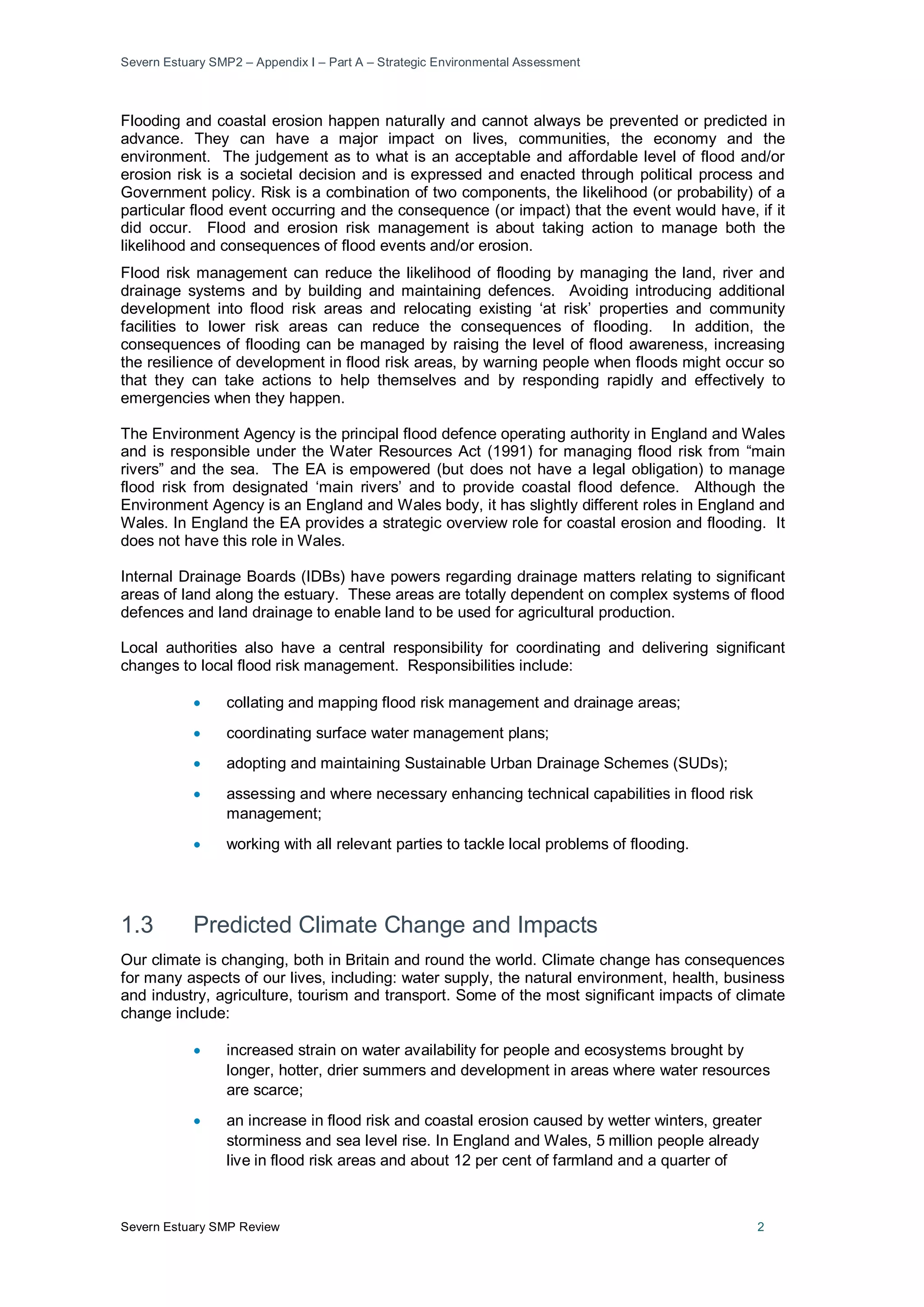 Severn Estuary SMP2 – Appendix I – Part A – Strategic Environmental Assessment
Severn Estuary SMP Review 2
Flooding and coastal erosion happen naturally and cannot always be prevented or predicted in
advance. They can have a major impact on lives, communities, the economy and the
environment. The judgement as to what is an acceptable and affordable level of flood and/or
erosion risk is a societal decision and is expressed and enacted through political process and
Government policy. Risk is a combination of two components, the likelihood (or probability) of a
particular flood event occurring and the consequence (or impact) that the event would have, if it
did occur. Flood and erosion risk management is about taking action to manage both the
likelihood and consequences of flood events and/or erosion.
Flood risk management can reduce the likelihood of flooding by managing the land, river and
drainage systems and by building and maintaining defences. Avoiding introducing additional
development into flood risk areas and relocating existing ‘at risk’ properties and community
facilities to lower risk areas can reduce the consequences of flooding. In addition, the
consequences of flooding can be managed by raising the level of flood awareness, increasing
the resilience of development in flood risk areas, by warning people when floods might occur so
that they can take actions to help themselves and by responding rapidly and effectively to
emergencies when they happen.
The Environment Agency is the principal flood defence operating authority in England and Wales
and is responsible under the Water Resources Act (1991) for managing flood risk from “main
rivers” and the sea. The EA is empowered (but does not have a legal obligation) to manage
flood risk from designated ‘main rivers’ and to provide coastal flood defence. Although the
Environment Agency is an England and Wales body, it has slightly different roles in England and
Wales. In England the EA provides a strategic overview role for coastal erosion and flooding. It
does not have this role in Wales.
Internal Drainage Boards (IDBs) have powers regarding drainage matters relating to significant
areas of land along the estuary. These areas are totally dependent on complex systems of flood
defences and land drainage to enable land to be used for agricultural production.
Local authorities also have a central responsibility for coordinating and delivering significant
changes to local flood risk management. Responsibilities include:
• collating and mapping flood risk management and drainage areas;
• coordinating surface water management plans;
• adopting and maintaining Sustainable Urban Drainage Schemes (SUDs);
• assessing and where necessary enhancing technical capabilities in flood risk
management;
• working with all relevant parties to tackle local problems of flooding.
1.3 Predicted Climate Change and Impacts
Our climate is changing, both in Britain and round the world. Climate change has consequences
for many aspects of our lives, including: water supply, the natural environment, health, business
and industry, agriculture, tourism and transport. Some of the most significant impacts of climate
change include:
• increased strain on water availability for people and ecosystems brought by
longer, hotter, drier summers and development in areas where water resources
are scarce;
• an increase in flood risk and coastal erosion caused by wetter winters, greater
storminess and sea level rise. In England and Wales, 5 million people already
live in flood risk areas and about 12 per cent of farmland and a quarter of
 