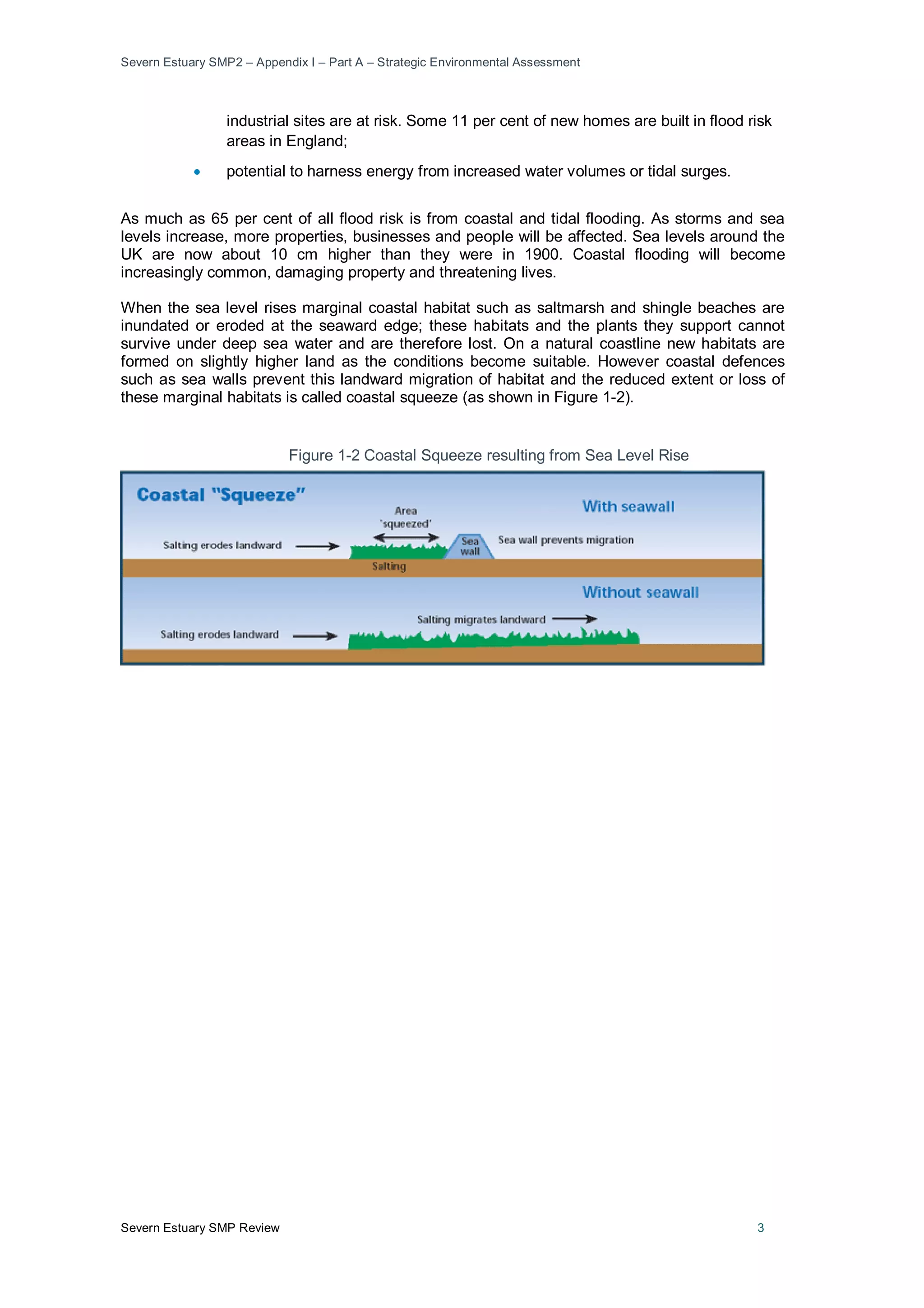 Severn Estuary SMP2 – Appendix I – Part A – Strategic Environmental Assessment
Severn Estuary SMP Review 3
industrial sites are at risk. Some 11 per cent of new homes are built in flood risk
areas in England;
• potential to harness energy from increased water volumes or tidal surges.
As much as 65 per cent of all flood risk is from coastal and tidal flooding. As storms and sea
levels increase, more properties, businesses and people will be affected. Sea levels around the
UK are now about 10 cm higher than they were in 1900. Coastal flooding will become
increasingly common, damaging property and threatening lives.
When the sea level rises marginal coastal habitat such as saltmarsh and shingle beaches are
inundated or eroded at the seaward edge; these habitats and the plants they support cannot
survive under deep sea water and are therefore lost. On a natural coastline new habitats are
formed on slightly higher land as the conditions become suitable. However coastal defences
such as sea walls prevent this landward migration of habitat and the reduced extent or loss of
these marginal habitats is called coastal squeeze (as shown in Figure 1-2).
Figure 1-2 Coastal Squeeze resulting from Sea Level Rise
 
