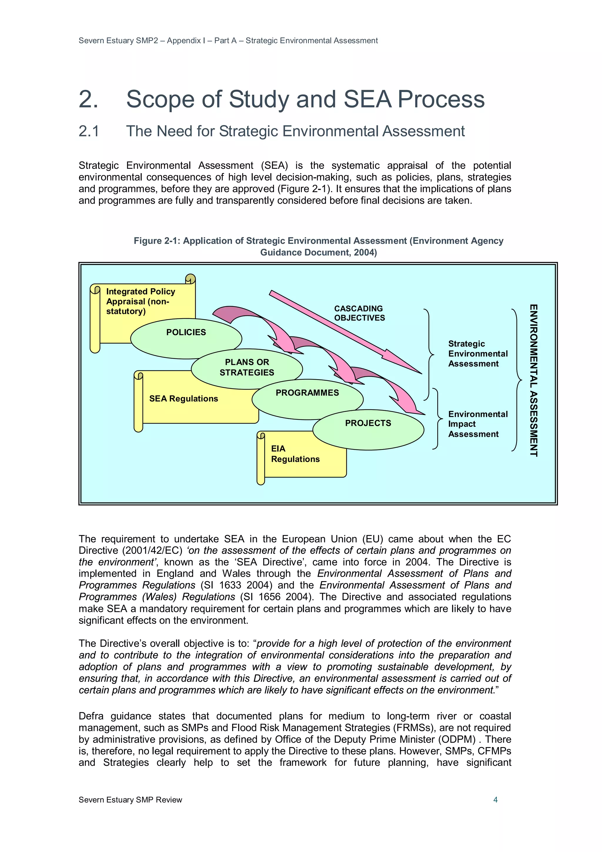 Severn Estuary SMP2 – Appendix I – Part A – Strategic Environmental Assessment
Severn Estuary SMP Review 4
2. Scope of Study and SEA Process
2.1 The Need for Strategic Environmental Assessment
Strategic Environmental Assessment (SEA) is the systematic appraisal of the potential
environmental consequences of high level decision-making, such as policies, plans, strategies
and programmes, before they are approved (Figure 2-1). It ensures that the implications of plans
and programmes are fully and transparently considered before final decisions are taken.
Figure 2-1: Application of Strategic Environmental Assessment (Environment Agency
Guidance Document, 2004)
The requirement to undertake SEA in the European Union (EU) came about when the EC
Directive (2001/42/EC) ‘on the assessment of the effects of certain plans and programmes on
the environment’, known as the ‘SEA Directive’, came into force in 2004. The Directive is
implemented in England and Wales through the Environmental Assessment of Plans and
Programmes Regulations (SI 1633 2004) and the Environmental Assessment of Plans and
Programmes (Wales) Regulations (SI 1656 2004). The Directive and associated regulations
make SEA a mandatory requirement for certain plans and programmes which are likely to have
significant effects on the environment.
The Directive’s overall objective is to: “provide for a high level of protection of the environment
and to contribute to the integration of environmental considerations into the preparation and
adoption of plans and programmes with a view to promoting sustainable development, by
ensuring that, in accordance with this Directive, an environmental assessment is carried out of
certain plans and programmes which are likely to have significant effects on the environment.”
Defra guidance states that documented plans for medium to long-term river or coastal
management, such as SMPs and Flood Risk Management Strategies (FRMSs), are not required
by administrative provisions, as defined by Office of the Deputy Prime Minister (ODPM) . There
is, therefore, no legal requirement to apply the Directive to these plans. However, SMPs, CFMPs
and Strategies clearly help to set the framework for future planning, have significant
Integrated Policy
Appraisal (non-
statutory)
SEA Regulations
EIA
Regulations
POLICIES
PLANS OR
STRATEGIES
PROGRAMMES
PROJECTS
CASCADING
OBJECTIVES
ENVIRONMENTALASSESSMENT
Strategic
Environmental
Assessment
Environmental
Impact
Assessment
 