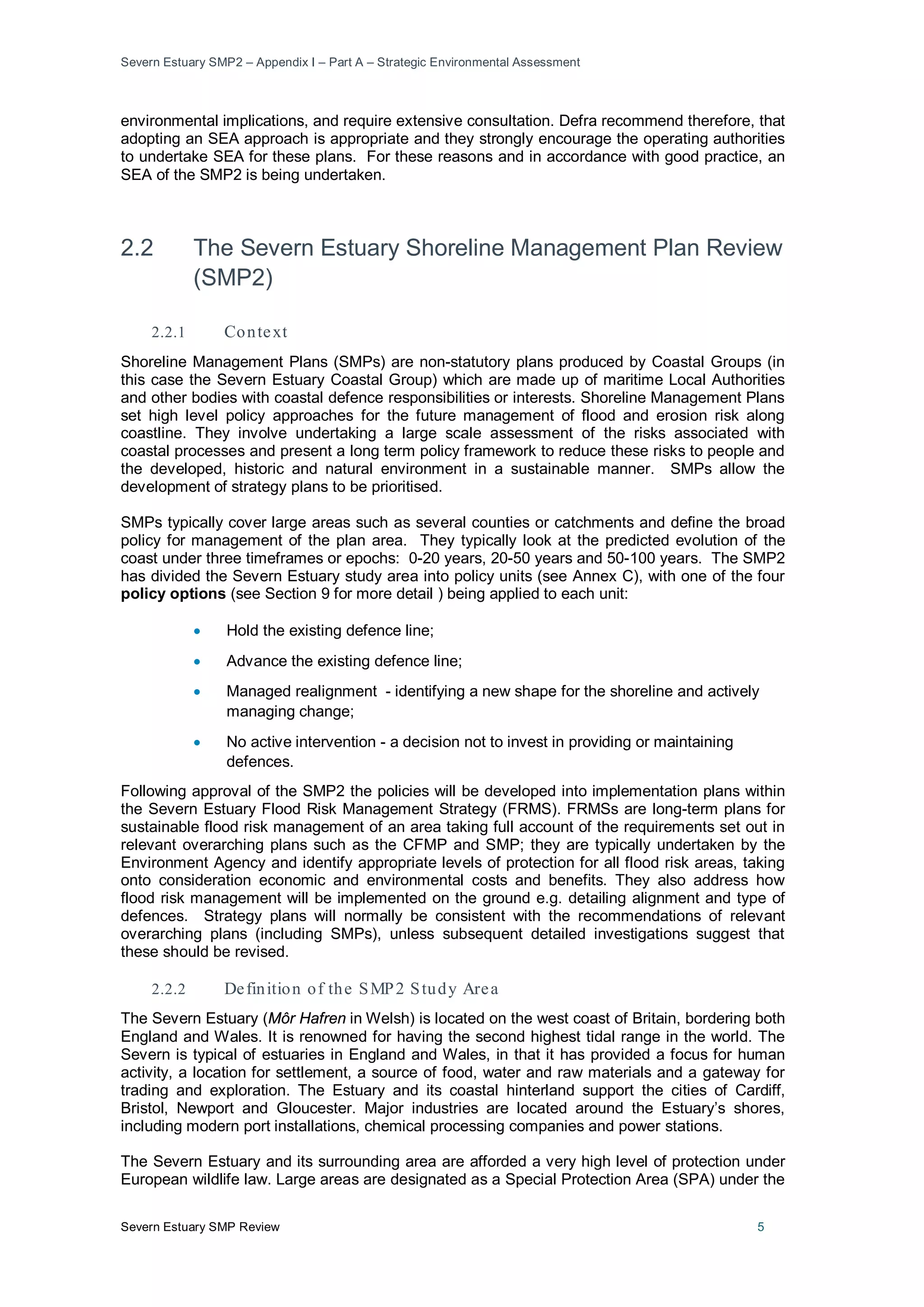 Severn Estuary SMP2 – Appendix I – Part A – Strategic Environmental Assessment
Severn Estuary SMP Review 5
environmental implications, and require extensive consultation. Defra recommend therefore, that
adopting an SEA approach is appropriate and they strongly encourage the operating authorities
to undertake SEA for these plans. For these reasons and in accordance with good practice, an
SEA of the SMP2 is being undertaken.
2.2 The Severn Estuary Shoreline Management Plan Review
(SMP2)
2.2.1 Context
Shoreline Management Plans (SMPs) are non-statutory plans produced by Coastal Groups (in
this case the Severn Estuary Coastal Group) which are made up of maritime Local Authorities
and other bodies with coastal defence responsibilities or interests. Shoreline Management Plans
set high level policy approaches for the future management of flood and erosion risk along
coastline. They involve undertaking a large scale assessment of the risks associated with
coastal processes and present a long term policy framework to reduce these risks to people and
the developed, historic and natural environment in a sustainable manner. SMPs allow the
development of strategy plans to be prioritised.
SMPs typically cover large areas such as several counties or catchments and define the broad
policy for management of the plan area. They typically look at the predicted evolution of the
coast under three timeframes or epochs: 0-20 years, 20-50 years and 50-100 years. The SMP2
has divided the Severn Estuary study area into policy units (see Annex C), with one of the four
policy options (see Section 9 for more detail ) being applied to each unit:
• Hold the existing defence line;
• Advance the existing defence line;
• Managed realignment - identifying a new shape for the shoreline and actively
managing change;
• No active intervention - a decision not to invest in providing or maintaining
defences.
Following approval of the SMP2 the policies will be developed into implementation plans within
the Severn Estuary Flood Risk Management Strategy (FRMS). FRMSs are long-term plans for
sustainable flood risk management of an area taking full account of the requirements set out in
relevant overarching plans such as the CFMP and SMP; they are typically undertaken by the
Environment Agency and identify appropriate levels of protection for all flood risk areas, taking
onto consideration economic and environmental costs and benefits. They also address how
flood risk management will be implemented on the ground e.g. detailing alignment and type of
defences. Strategy plans will normally be consistent with the recommendations of relevant
overarching plans (including SMPs), unless subsequent detailed investigations suggest that
these should be revised.
2.2.2 Definition of the SMP2 Study Area
The Severn Estuary (Môr Hafren in Welsh) is located on the west coast of Britain, bordering both
England and Wales. It is renowned for having the second highest tidal range in the world. The
Severn is typical of estuaries in England and Wales, in that it has provided a focus for human
activity, a location for settlement, a source of food, water and raw materials and a gateway for
trading and exploration. The Estuary and its coastal hinterland support the cities of Cardiff,
Bristol, Newport and Gloucester. Major industries are located around the Estuary’s shores,
including modern port installations, chemical processing companies and power stations.
The Severn Estuary and its surrounding area are afforded a very high level of protection under
European wildlife law. Large areas are designated as a Special Protection Area (SPA) under the
 