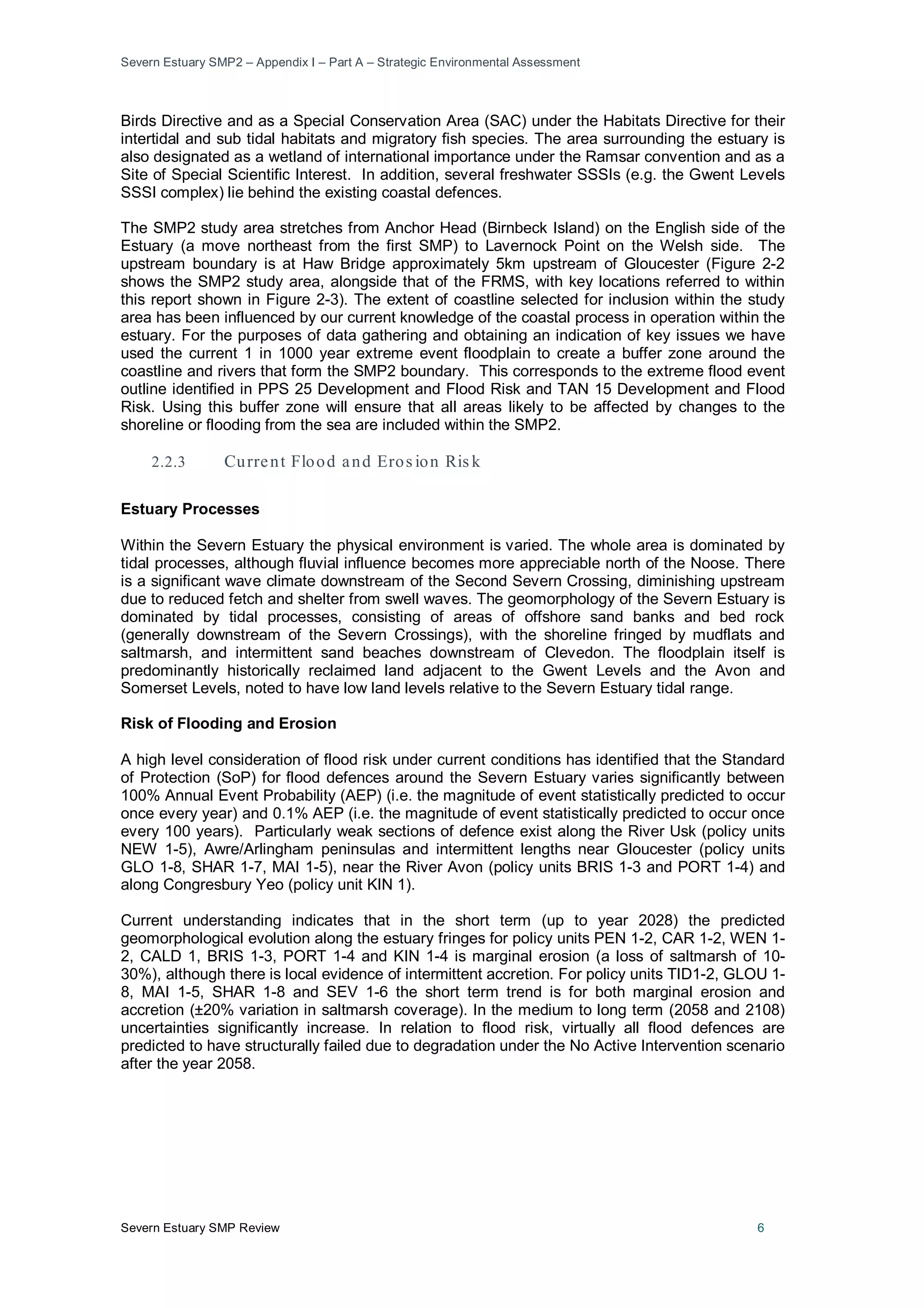 Severn Estuary SMP2 – Appendix I – Part A – Strategic Environmental Assessment
Severn Estuary SMP Review 6
Birds Directive and as a Special Conservation Area (SAC) under the Habitats Directive for their
intertidal and sub tidal habitats and migratory fish species. The area surrounding the estuary is
also designated as a wetland of international importance under the Ramsar convention and as a
Site of Special Scientific Interest. In addition, several freshwater SSSIs (e.g. the Gwent Levels
SSSI complex) lie behind the existing coastal defences.
The SMP2 study area stretches from Anchor Head (Birnbeck Island) on the English side of the
Estuary (a move northeast from the first SMP) to Lavernock Point on the Welsh side. The
upstream boundary is at Haw Bridge approximately 5km upstream of Gloucester (Figure 2-2
shows the SMP2 study area, alongside that of the FRMS, with key locations referred to within
this report shown in Figure 2-3). The extent of coastline selected for inclusion within the study
area has been influenced by our current knowledge of the coastal process in operation within the
estuary. For the purposes of data gathering and obtaining an indication of key issues we have
used the current 1 in 1000 year extreme event floodplain to create a buffer zone around the
coastline and rivers that form the SMP2 boundary. This corresponds to the extreme flood event
outline identified in PPS 25 Development and Flood Risk and TAN 15 Development and Flood
Risk. Using this buffer zone will ensure that all areas likely to be affected by changes to the
shoreline or flooding from the sea are included within the SMP2.
2.2.3 Current Flood and Eros ion Ris k
Estuary Processes
Within the Severn Estuary the physical environment is varied. The whole area is dominated by
tidal processes, although fluvial influence becomes more appreciable north of the Noose. There
is a significant wave climate downstream of the Second Severn Crossing, diminishing upstream
due to reduced fetch and shelter from swell waves. The geomorphology of the Severn Estuary is
dominated by tidal processes, consisting of areas of offshore sand banks and bed rock
(generally downstream of the Severn Crossings), with the shoreline fringed by mudflats and
saltmarsh, and intermittent sand beaches downstream of Clevedon. The floodplain itself is
predominantly historically reclaimed land adjacent to the Gwent Levels and the Avon and
Somerset Levels, noted to have low land levels relative to the Severn Estuary tidal range.
Risk of Flooding and Erosion
A high level consideration of flood risk under current conditions has identified that the Standard
of Protection (SoP) for flood defences around the Severn Estuary varies significantly between
100% Annual Event Probability (AEP) (i.e. the magnitude of event statistically predicted to occur
once every year) and 0.1% AEP (i.e. the magnitude of event statistically predicted to occur once
every 100 years). Particularly weak sections of defence exist along the River Usk (policy units
NEW 1-5), Awre/Arlingham peninsulas and intermittent lengths near Gloucester (policy units
GLO 1-8, SHAR 1-7, MAI 1-5), near the River Avon (policy units BRIS 1-3 and PORT 1-4) and
along Congresbury Yeo (policy unit KIN 1).
Current understanding indicates that in the short term (up to year 2028) the predicted
geomorphological evolution along the estuary fringes for policy units PEN 1-2, CAR 1-2, WEN 1-
2, CALD 1, BRIS 1-3, PORT 1-4 and KIN 1-4 is marginal erosion (a loss of saltmarsh of 10-
30%), although there is local evidence of intermittent accretion. For policy units TID1-2, GLOU 1-
8, MAI 1-5, SHAR 1-8 and SEV 1-6 the short term trend is for both marginal erosion and
accretion (±20% variation in saltmarsh coverage). In the medium to long term (2058 and 2108)
uncertainties significantly increase. In relation to flood risk, virtually all flood defences are
predicted to have structurally failed due to degradation under the No Active Intervention scenario
after the year 2058.
 
