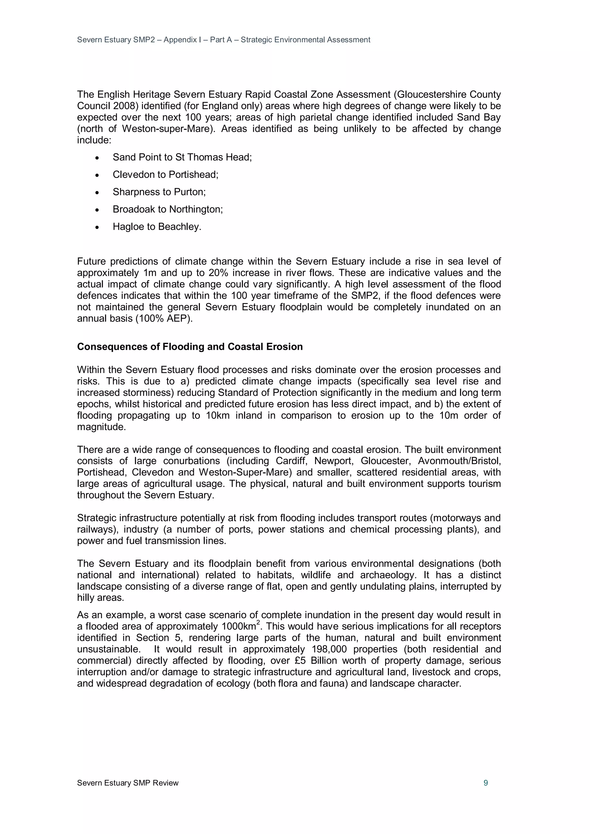 Severn Estuary SMP2 – Appendix I – Part A – Strategic Environmental Assessment
Severn Estuary SMP Review 9
The English Heritage Severn Estuary Rapid Coastal Zone Assessment (Gloucestershire County
Council 2008) identified (for England only) areas where high degrees of change were likely to be
expected over the next 100 years; areas of high parietal change identified included Sand Bay
(north of Weston-super-Mare). Areas identified as being unlikely to be affected by change
include:
• Sand Point to St Thomas Head;
• Clevedon to Portishead;
• Sharpness to Purton;
• Broadoak to Northington;
• Hagloe to Beachley.
Future predictions of climate change within the Severn Estuary include a rise in sea level of
approximately 1m and up to 20% increase in river flows. These are indicative values and the
actual impact of climate change could vary significantly. A high level assessment of the flood
defences indicates that within the 100 year timeframe of the SMP2, if the flood defences were
not maintained the general Severn Estuary floodplain would be completely inundated on an
annual basis (100% AEP).
Consequences of Flooding and Coastal Erosion
Within the Severn Estuary flood processes and risks dominate over the erosion processes and
risks. This is due to a) predicted climate change impacts (specifically sea level rise and
increased storminess) reducing Standard of Protection significantly in the medium and long term
epochs, whilst historical and predicted future erosion has less direct impact, and b) the extent of
flooding propagating up to 10km inland in comparison to erosion up to the 10m order of
magnitude.
There are a wide range of consequences to flooding and coastal erosion. The built environment
consists of large conurbations (including Cardiff, Newport, Gloucester, Avonmouth/Bristol,
Portishead, Clevedon and Weston-Super-Mare) and smaller, scattered residential areas, with
large areas of agricultural usage. The physical, natural and built environment supports tourism
throughout the Severn Estuary.
Strategic infrastructure potentially at risk from flooding includes transport routes (motorways and
railways), industry (a number of ports, power stations and chemical processing plants), and
power and fuel transmission lines.
The Severn Estuary and its floodplain benefit from various environmental designations (both
national and international) related to habitats, wildlife and archaeology. It has a distinct
landscape consisting of a diverse range of flat, open and gently undulating plains, interrupted by
hilly areas.
As an example, a worst case scenario of complete inundation in the present day would result in
a flooded area of approximately 1000km
2
. This would have serious implications for all receptors
identified in Section 5, rendering large parts of the human, natural and built environment
unsustainable. It would result in approximately 198,000 properties (both residential and
commercial) directly affected by flooding, over £5 Billion worth of property damage, serious
interruption and/or damage to strategic infrastructure and agricultural land, livestock and crops,
and widespread degradation of ecology (both flora and fauna) and landscape character.
 