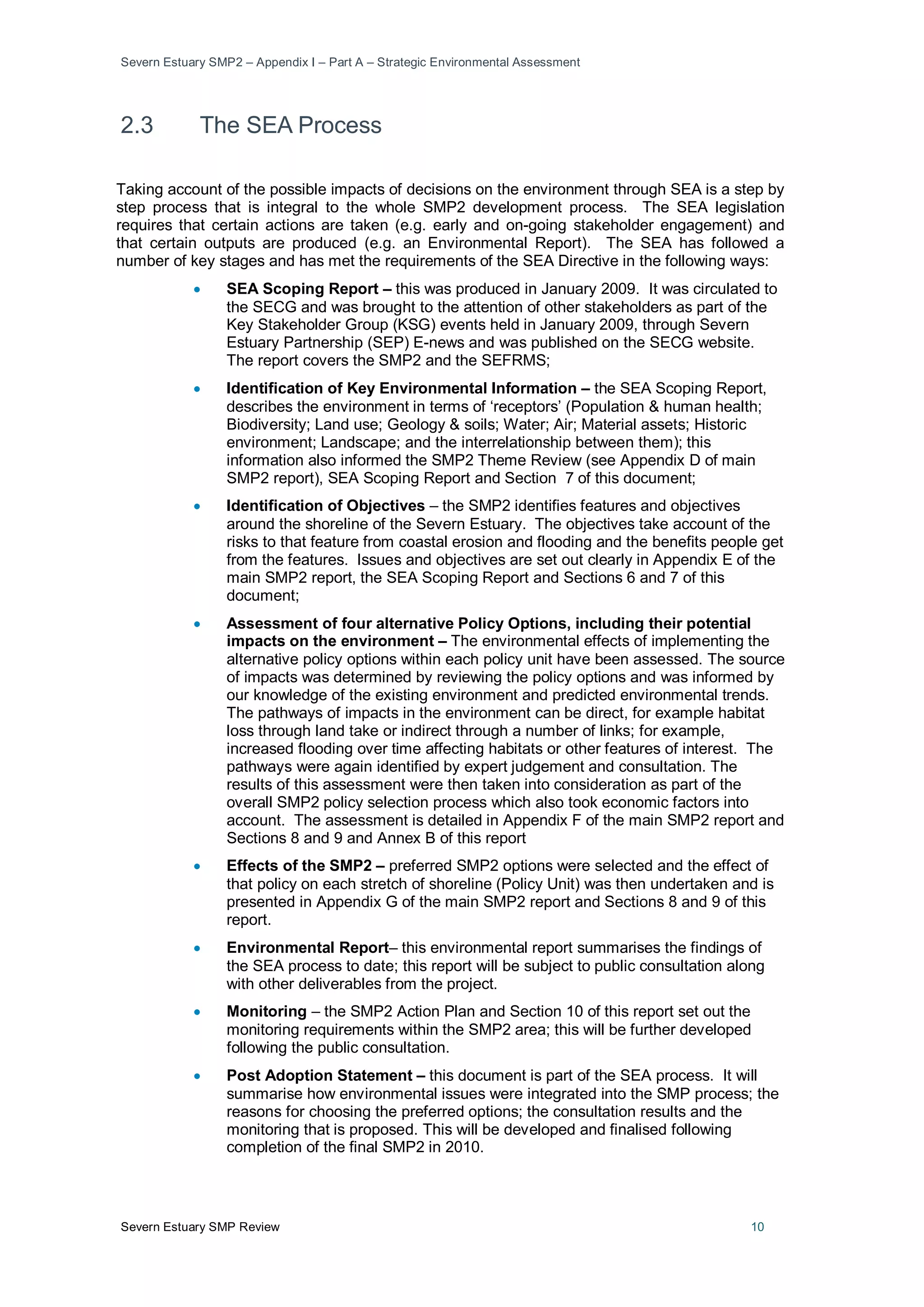 Severn Estuary SMP2 – Appendix I – Part A – Strategic Environmental Assessment
Severn Estuary SMP Review 10
2.3 The SEA Process
Taking account of the possible impacts of decisions on the environment through SEA is a step by
step process that is integral to the whole SMP2 development process. The SEA legislation
requires that certain actions are taken (e.g. early and on-going stakeholder engagement) and
that certain outputs are produced (e.g. an Environmental Report). The SEA has followed a
number of key stages and has met the requirements of the SEA Directive in the following ways:
• SEA Scoping Report – this was produced in January 2009. It was circulated to
the SECG and was brought to the attention of other stakeholders as part of the
Key Stakeholder Group (KSG) events held in January 2009, through Severn
Estuary Partnership (SEP) E-news and was published on the SECG website.
The report covers the SMP2 and the SEFRMS;
• Identification of Key Environmental Information – the SEA Scoping Report,
describes the environment in terms of ‘receptors’ (Population & human health;
Biodiversity; Land use; Geology & soils; Water; Air; Material assets; Historic
environment; Landscape; and the interrelationship between them); this
information also informed the SMP2 Theme Review (see Appendix D of main
SMP2 report), SEA Scoping Report and Section 7 of this document;
• Identification of Objectives – the SMP2 identifies features and objectives
around the shoreline of the Severn Estuary. The objectives take account of the
risks to that feature from coastal erosion and flooding and the benefits people get
from the features. Issues and objectives are set out clearly in Appendix E of the
main SMP2 report, the SEA Scoping Report and Sections 6 and 7 of this
document;
• Assessment of four alternative Policy Options, including their potential
impacts on the environment – The environmental effects of implementing the
alternative policy options within each policy unit have been assessed. The source
of impacts was determined by reviewing the policy options and was informed by
our knowledge of the existing environment and predicted environmental trends.
The pathways of impacts in the environment can be direct, for example habitat
loss through land take or indirect through a number of links; for example,
increased flooding over time affecting habitats or other features of interest. The
pathways were again identified by expert judgement and consultation. The
results of this assessment were then taken into consideration as part of the
overall SMP2 policy selection process which also took economic factors into
account. The assessment is detailed in Appendix F of the main SMP2 report and
Sections 8 and 9 and Annex B of this report
• Effects of the SMP2 – preferred SMP2 options were selected and the effect of
that policy on each stretch of shoreline (Policy Unit) was then undertaken and is
presented in Appendix G of the main SMP2 report and Sections 8 and 9 of this
report.
• Environmental Report– this environmental report summarises the findings of
the SEA process to date; this report will be subject to public consultation along
with other deliverables from the project.
• Monitoring – the SMP2 Action Plan and Section 10 of this report set out the
monitoring requirements within the SMP2 area; this will be further developed
following the public consultation.
• Post Adoption Statement – this document is part of the SEA process. It will
summarise how environmental issues were integrated into the SMP process; the
reasons for choosing the preferred options; the consultation results and the
monitoring that is proposed. This will be developed and finalised following
completion of the final SMP2 in 2010.
 