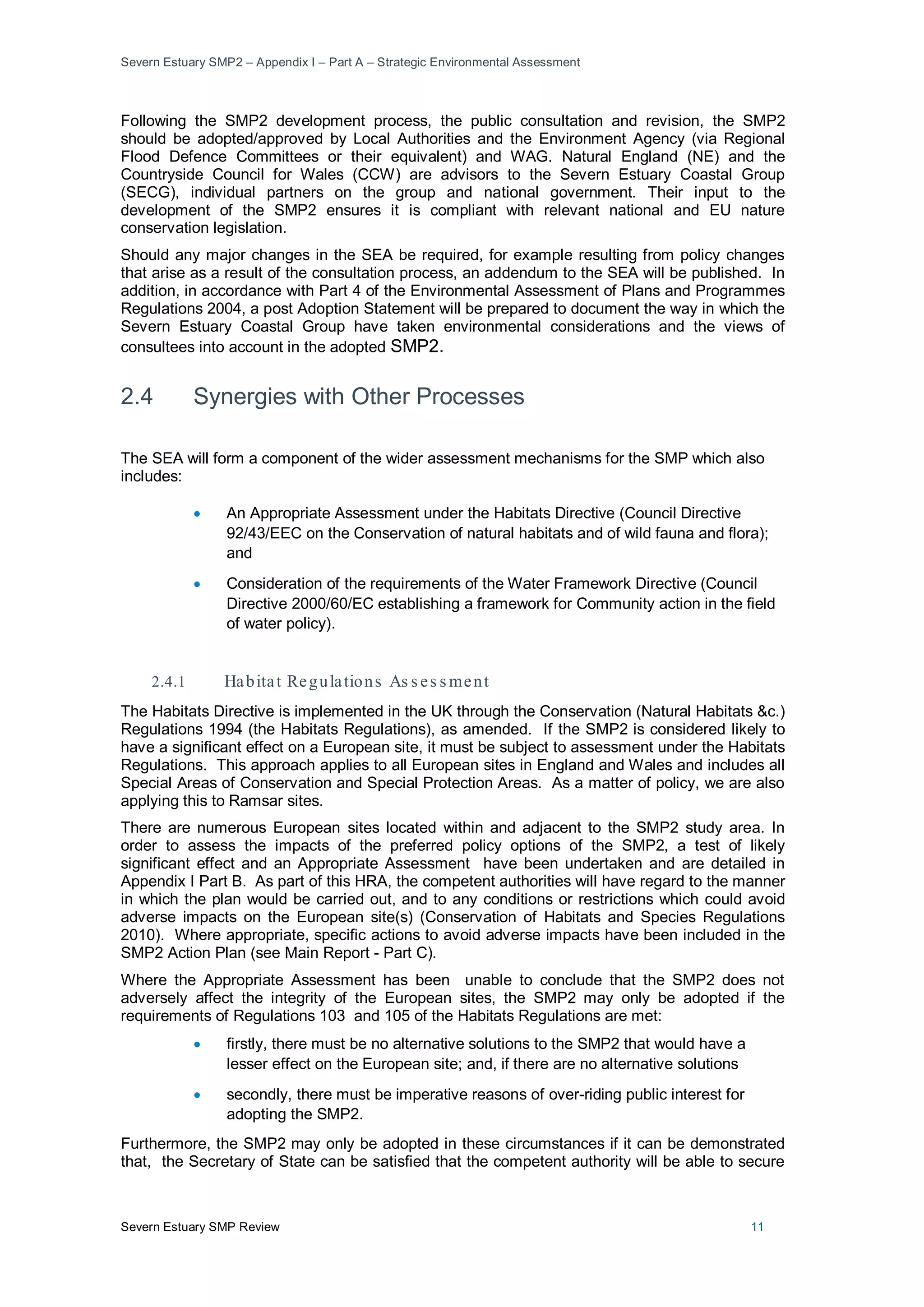 Severn Estuary SMP2 – Appendix I – Part A – Strategic Environmental Assessment
Severn Estuary SMP Review 11
Following the SMP2 development process, the public consultation and revision, the SMP2
should be adopted/approved by Local Authorities and the Environment Agency (via Regional
Flood Defence Committees or their equivalent) and WAG. Natural England (NE) and the
Countryside Council for Wales (CCW) are advisors to the Severn Estuary Coastal Group
(SECG), individual partners on the group and national government. Their input to the
development of the SMP2 ensures it is compliant with relevant national and EU nature
conservation legislation.
Should any major changes in the SEA be required, for example resulting from policy changes
that arise as a result of the consultation process, an addendum to the SEA will be published. In
addition, in accordance with Part 4 of the Environmental Assessment of Plans and Programmes
Regulations 2004, a post Adoption Statement will be prepared to document the way in which the
Severn Estuary Coastal Group have taken environmental considerations and the views of
consultees into account in the adopted SMP2.
2.4 Synergies with Other Processes
The SEA will form a component of the wider assessment mechanisms for the SMP which also
includes:
• An Appropriate Assessment under the Habitats Directive (Council Directive
92/43/EEC on the Conservation of natural habitats and of wild fauna and flora);
and
• Consideration of the requirements of the Water Framework Directive (Council
Directive 2000/60/EC establishing a framework for Community action in the field
of water policy).
2.4.1 Habitat Regulations As s es s ment
The Habitats Directive is implemented in the UK through the Conservation (Natural Habitats &c.)
Regulations 1994 (the Habitats Regulations), as amended. If the SMP2 is considered likely to
have a significant effect on a European site, it must be subject to assessment under the Habitats
Regulations. This approach applies to all European sites in England and Wales and includes all
Special Areas of Conservation and Special Protection Areas. As a matter of policy, we are also
applying this to Ramsar sites.
There are numerous European sites located within and adjacent to the SMP2 study area. In
order to assess the impacts of the preferred policy options of the SMP2, a test of likely
significant effect and an Appropriate Assessment have been undertaken and are detailed in
Appendix I Part B. As part of this HRA, the competent authorities will have regard to the manner
in which the plan would be carried out, and to any conditions or restrictions which could avoid
adverse impacts on the European site(s) (Conservation of Habitats and Species Regulations
2010). Where appropriate, specific actions to avoid adverse impacts have been included in the
SMP2 Action Plan (see Main Report - Part C).
Where the Appropriate Assessment has been unable to conclude that the SMP2 does not
adversely affect the integrity of the European sites, the SMP2 may only be adopted if the
requirements of Regulations 103 and 105 of the Habitats Regulations are met:
• firstly, there must be no alternative solutions to the SMP2 that would have a
lesser effect on the European site; and, if there are no alternative solutions
• secondly, there must be imperative reasons of over-riding public interest for
adopting the SMP2.
Furthermore, the SMP2 may only be adopted in these circumstances if it can be demonstrated
that, the Secretary of State can be satisfied that the competent authority will be able to secure
 