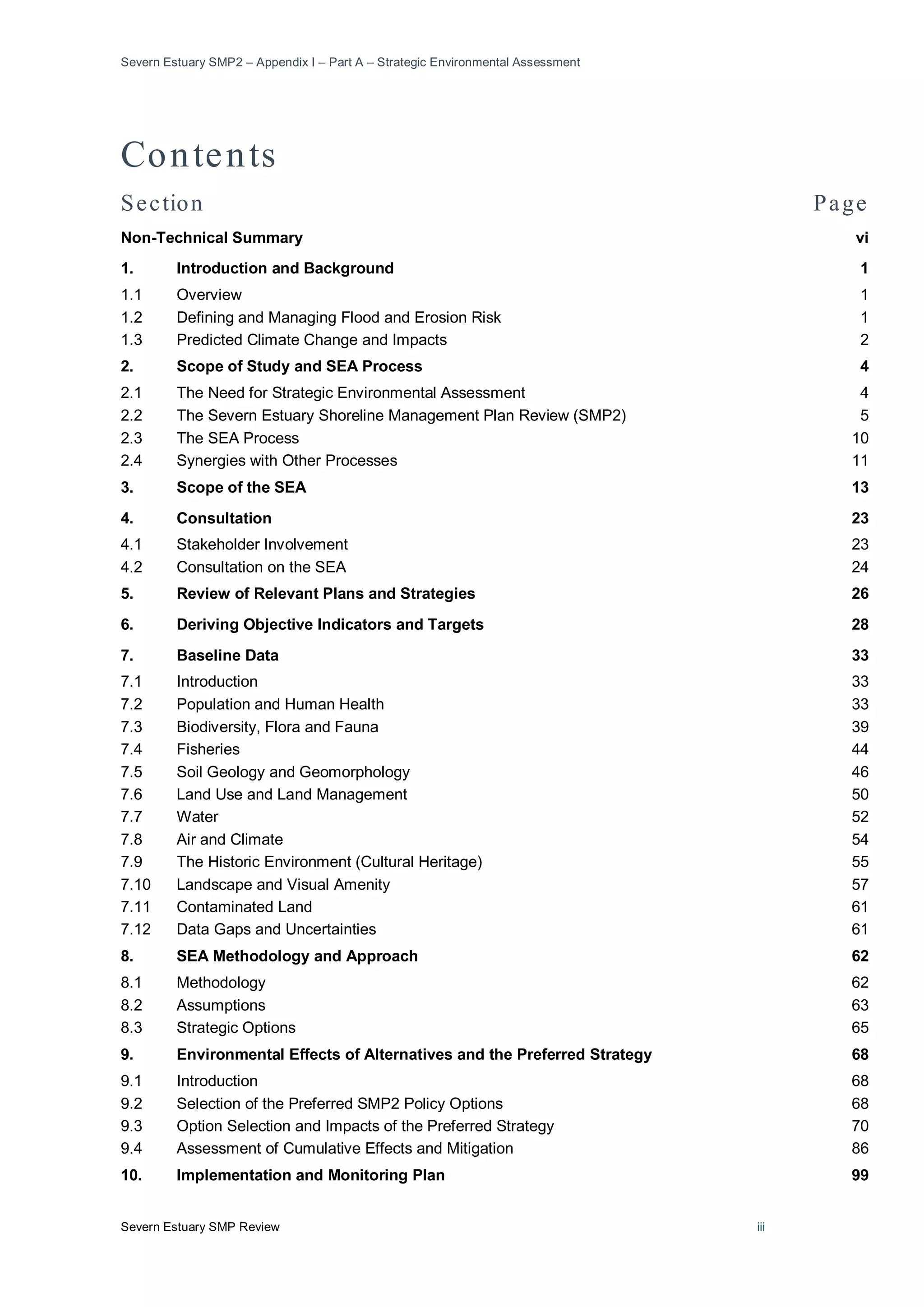 Severn Estuary SMP2 – Appendix I – Part A – Strategic Environmental Assessment
Severn Estuary SMP Review iii
Contents
Section Page
Non-Technical Summary vi
1. Introduction and Background 1
1.1 Overview 1
1.2 Defining and Managing Flood and Erosion Risk 1
1.3 Predicted Climate Change and Impacts 2
2. Scope of Study and SEA Process 4
2.1 The Need for Strategic Environmental Assessment 4
2.2 The Severn Estuary Shoreline Management Plan Review (SMP2) 5
2.3 The SEA Process 10
2.4 Synergies with Other Processes 11
3. Scope of the SEA 13
4. Consultation 23
4.1 Stakeholder Involvement 23
4.2 Consultation on the SEA 24
5. Review of Relevant Plans and Strategies 26
6. Deriving Objective Indicators and Targets 28
7. Baseline Data 33
7.1 Introduction 33
7.2 Population and Human Health 33
7.3 Biodiversity, Flora and Fauna 39
7.4 Fisheries 44
7.5 Soil Geology and Geomorphology 46
7.6 Land Use and Land Management 50
7.7 Water 52
7.8 Air and Climate 54
7.9 The Historic Environment (Cultural Heritage) 55
7.10 Landscape and Visual Amenity 57
7.11 Contaminated Land 61
7.12 Data Gaps and Uncertainties 61
8. SEA Methodology and Approach 62
8.1 Methodology 62
8.2 Assumptions 63
8.3 Strategic Options 65
9. Environmental Effects of Alternatives and the Preferred Strategy 68
9.1 Introduction 68
9.2 Selection of the Preferred SMP2 Policy Options 68
9.3 Option Selection and Impacts of the Preferred Strategy 70
9.4 Assessment of Cumulative Effects and Mitigation 86
10. Implementation and Monitoring Plan 99
 