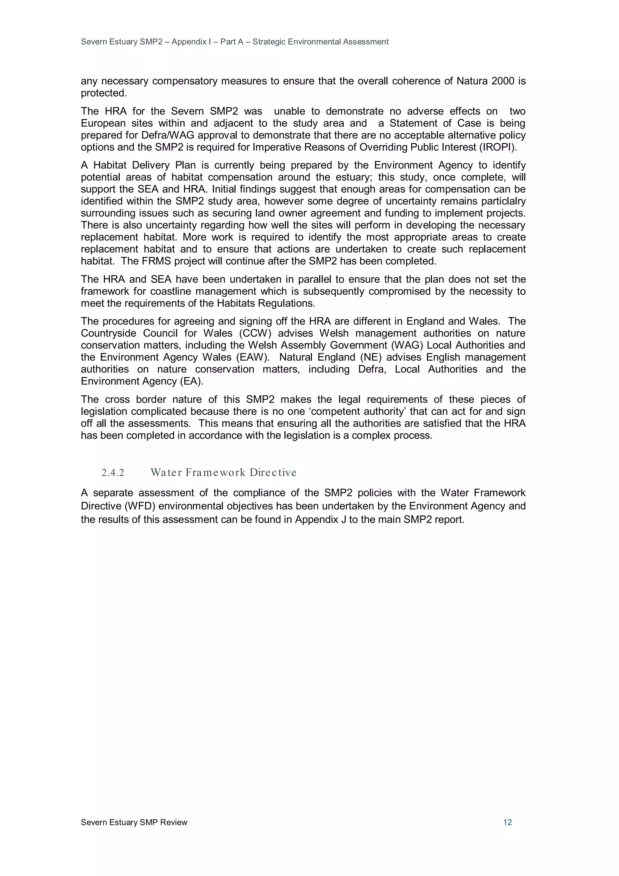 Severn Estuary SMP2 – Appendix I – Part A – Strategic Environmental Assessment
Severn Estuary SMP Review 12
any necessary compensatory measures to ensure that the overall coherence of Natura 2000 is
protected.
The HRA for the Severn SMP2 was unable to demonstrate no adverse effects on two
European sites within and adjacent to the study area and a Statement of Case is being
prepared for Defra/WAG approval to demonstrate that there are no acceptable alternative policy
options and the SMP2 is required for Imperative Reasons of Overriding Public Interest (IROPI).
A Habitat Delivery Plan is currently being prepared by the Environment Agency to identify
potential areas of habitat compensation around the estuary; this study, once complete, will
support the SEA and HRA. Initial findings suggest that enough areas for compensation can be
identified within the SMP2 study area, however some degree of uncertainty remains particlalry
surrounding issues such as securing land owner agreement and funding to implement projects.
There is also uncertainty regarding how well the sites will perform in developing the necessary
replacement habitat. More work is required to identify the most appropriate areas to create
replacement habitat and to ensure that actions are undertaken to create such replacement
habitat. The FRMS project will continue after the SMP2 has been completed.
The HRA and SEA have been undertaken in parallel to ensure that the plan does not set the
framework for coastline management which is subsequently compromised by the necessity to
meet the requirements of the Habitats Regulations.
The procedures for agreeing and signing off the HRA are different in England and Wales. The
Countryside Council for Wales (CCW) advises Welsh management authorities on nature
conservation matters, including the Welsh Assembly Government (WAG) Local Authorities and
the Environment Agency Wales (EAW). Natural England (NE) advises English management
authorities on nature conservation matters, including Defra, Local Authorities and the
Environment Agency (EA).
The cross border nature of this SMP2 makes the legal requirements of these pieces of
legislation complicated because there is no one ‘competent authority’ that can act for and sign
off all the assessments. This means that ensuring all the authorities are satisfied that the HRA
has been completed in accordance with the legislation is a complex process.
2.4.2 Water Framework Directive
A separate assessment of the compliance of the SMP2 policies with the Water Framework
Directive (WFD) environmental objectives has been undertaken by the Environment Agency and
the results of this assessment can be found in Appendix J to the main SMP2 report.
 
