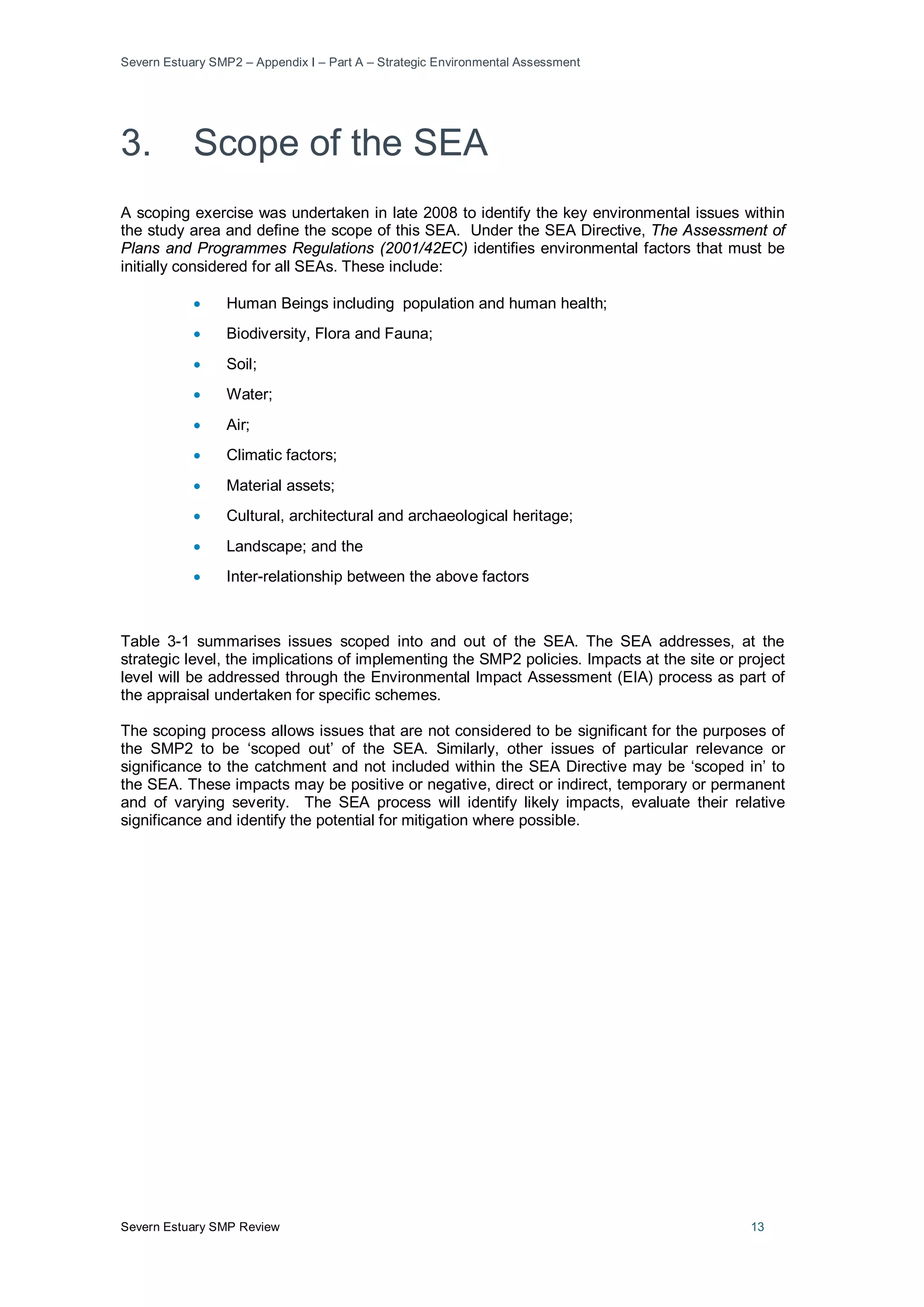 Severn Estuary SMP2 – Appendix I – Part A – Strategic Environmental Assessment
Severn Estuary SMP Review 13
3. Scope of the SEA
A scoping exercise was undertaken in late 2008 to identify the key environmental issues within
the study area and define the scope of this SEA. Under the SEA Directive, The Assessment of
Plans and Programmes Regulations (2001/42EC) identifies environmental factors that must be
initially considered for all SEAs. These include:
• Human Beings including population and human health;
• Biodiversity, Flora and Fauna;
• Soil;
• Water;
• Air;
• Climatic factors;
• Material assets;
• Cultural, architectural and archaeological heritage;
• Landscape; and the
• Inter-relationship between the above factors
Table 3-1 summarises issues scoped into and out of the SEA. The SEA addresses, at the
strategic level, the implications of implementing the SMP2 policies. Impacts at the site or project
level will be addressed through the Environmental Impact Assessment (EIA) process as part of
the appraisal undertaken for specific schemes.
The scoping process allows issues that are not considered to be significant for the purposes of
the SMP2 to be ‘scoped out’ of the SEA. Similarly, other issues of particular relevance or
significance to the catchment and not included within the SEA Directive may be ‘scoped in’ to
the SEA. These impacts may be positive or negative, direct or indirect, temporary or permanent
and of varying severity. The SEA process will identify likely impacts, evaluate their relative
significance and identify the potential for mitigation where possible.
 
