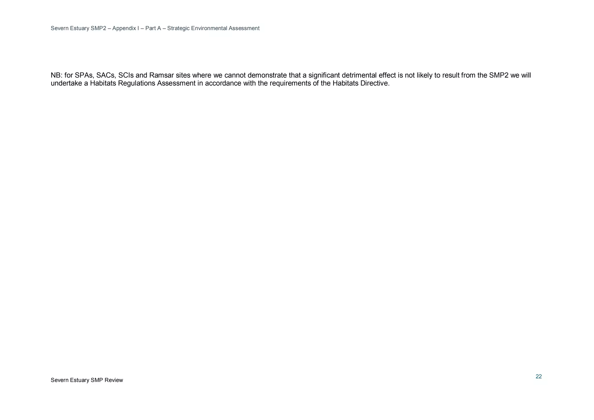 Severn Estuary SMP2 – Appendix I – Part A – Strategic Environmental Assessment
Severn Estuary SMP Review
22
NB: for SPAs, SACs, SCIs and Ramsar sites where we cannot demonstrate that a significant detrimental effect is not likely to result from the SMP2 we will
undertake a Habitats Regulations Assessment in accordance with the requirements of the Habitats Directive.
 