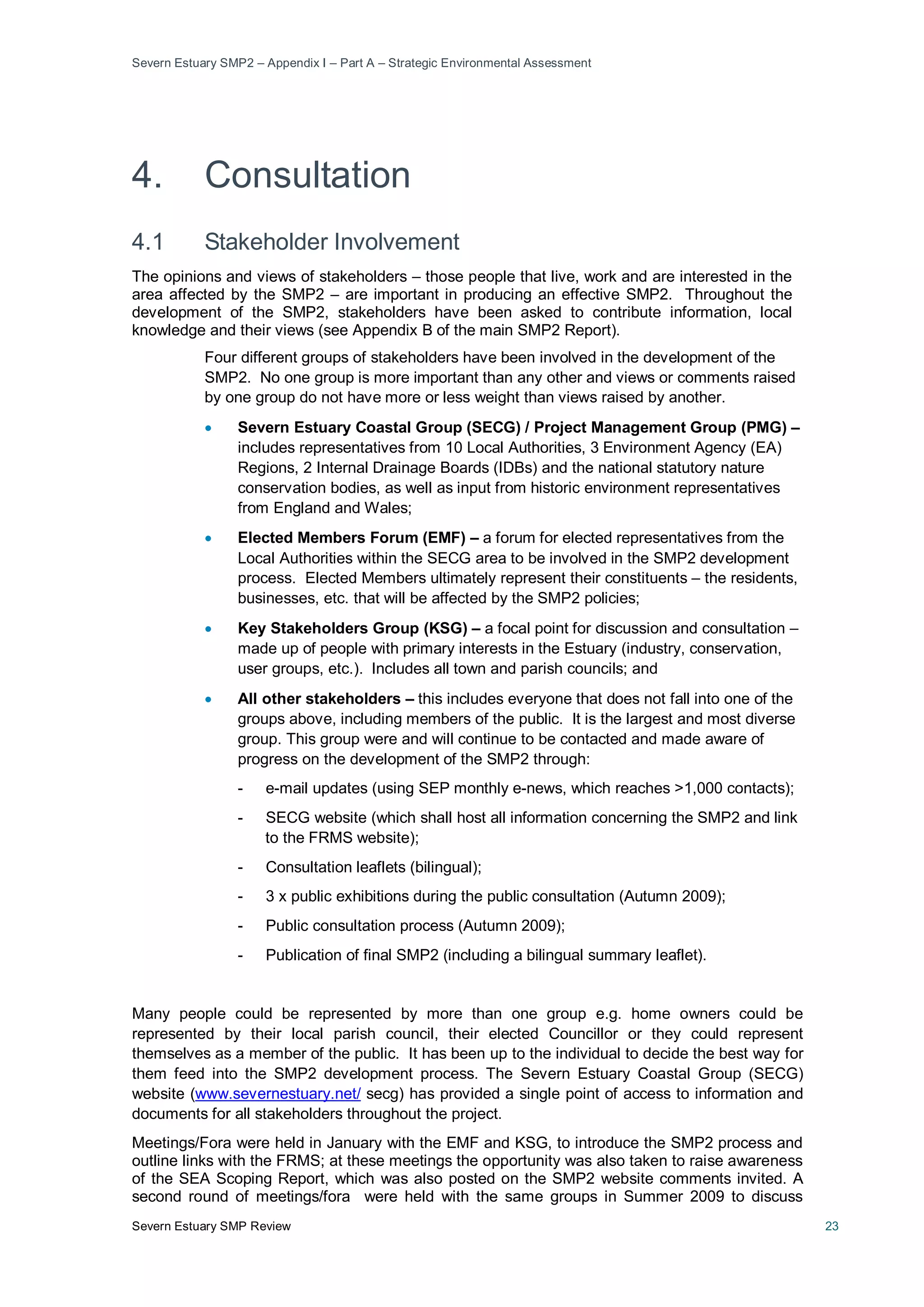 Severn Estuary SMP2 – Appendix I – Part A – Strategic Environmental Assessment
Severn Estuary SMP Review 23
4. Consultation
4.1 Stakeholder Involvement
The opinions and views of stakeholders – those people that live, work and are interested in the
area affected by the SMP2 – are important in producing an effective SMP2. Throughout the
development of the SMP2, stakeholders have been asked to contribute information, local
knowledge and their views (see Appendix B of the main SMP2 Report).
Four different groups of stakeholders have been involved in the development of the
SMP2. No one group is more important than any other and views or comments raised
by one group do not have more or less weight than views raised by another.
• Severn Estuary Coastal Group (SECG) / Project Management Group (PMG) –
includes representatives from 10 Local Authorities, 3 Environment Agency (EA)
Regions, 2 Internal Drainage Boards (IDBs) and the national statutory nature
conservation bodies, as well as input from historic environment representatives
from England and Wales;
• Elected Members Forum (EMF) – a forum for elected representatives from the
Local Authorities within the SECG area to be involved in the SMP2 development
process. Elected Members ultimately represent their constituents – the residents,
businesses, etc. that will be affected by the SMP2 policies;
• Key Stakeholders Group (KSG) – a focal point for discussion and consultation –
made up of people with primary interests in the Estuary (industry, conservation,
user groups, etc.). Includes all town and parish councils; and
• All other stakeholders – this includes everyone that does not fall into one of the
groups above, including members of the public. It is the largest and most diverse
group. This group were and will continue to be contacted and made aware of
progress on the development of the SMP2 through:
- e-mail updates (using SEP monthly e-news, which reaches >1,000 contacts);
- SECG website (which shall host all information concerning the SMP2 and link
to the FRMS website);
- Consultation leaflets (bilingual);
- 3 x public exhibitions during the public consultation (Autumn 2009);
- Public consultation process (Autumn 2009);
- Publication of final SMP2 (including a bilingual summary leaflet).
Many people could be represented by more than one group e.g. home owners could be
represented by their local parish council, their elected Councillor or they could represent
themselves as a member of the public. It has been up to the individual to decide the best way for
them feed into the SMP2 development process. The Severn Estuary Coastal Group (SECG)
website (www.severnestuary.net/ secg) has provided a single point of access to information and
documents for all stakeholders throughout the project.
Meetings/Fora were held in January with the EMF and KSG, to introduce the SMP2 process and
outline links with the FRMS; at these meetings the opportunity was also taken to raise awareness
of the SEA Scoping Report, which was also posted on the SMP2 website comments invited. A
second round of meetings/fora were held with the same groups in Summer 2009 to discuss
 