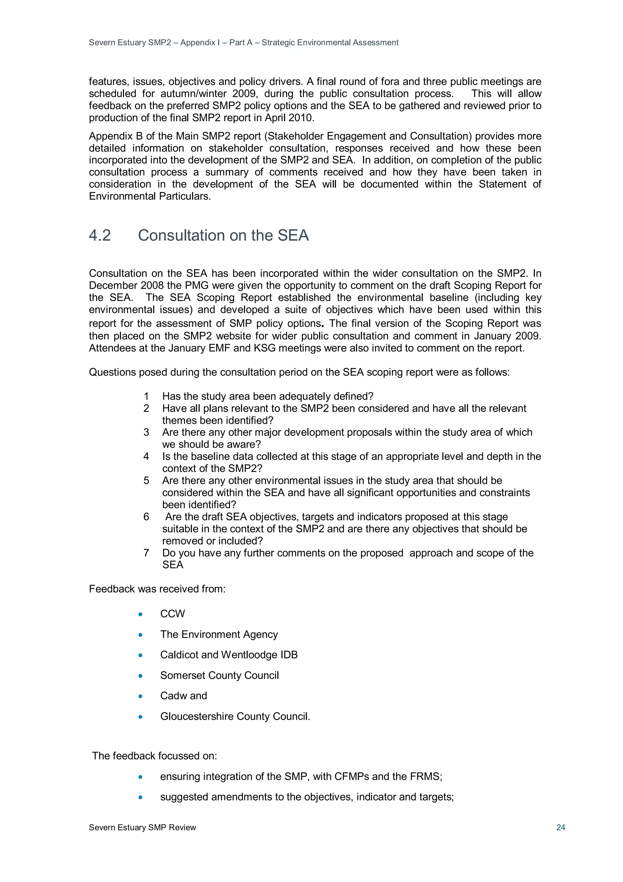 Severn Estuary SMP2 – Appendix I – Part A – Strategic Environmental Assessment
Severn Estuary SMP Review 24
features, issues, objectives and policy drivers. A final round of fora and three public meetings are
scheduled for autumn/winter 2009, during the public consultation process. This will allow
feedback on the preferred SMP2 policy options and the SEA to be gathered and reviewed prior to
production of the final SMP2 report in April 2010.
Appendix B of the Main SMP2 report (Stakeholder Engagement and Consultation) provides more
detailed information on stakeholder consultation, responses received and how these been
incorporated into the development of the SMP2 and SEA. In addition, on completion of the public
consultation process a summary of comments received and how they have been taken in
consideration in the development of the SEA will be documented within the Statement of
Environmental Particulars.
4.2 Consultation on the SEA
Consultation on the SEA has been incorporated within the wider consultation on the SMP2. In
December 2008 the PMG were given the opportunity to comment on the draft Scoping Report for
the SEA. The SEA Scoping Report established the environmental baseline (including key
environmental issues) and developed a suite of objectives which have been used within this
report for the assessment of SMP policy options. The final version of the Scoping Report was
then placed on the SMP2 website for wider public consultation and comment in January 2009.
Attendees at the January EMF and KSG meetings were also invited to comment on the report.
Questions posed during the consultation period on the SEA scoping report were as follows:
1 Has the study area been adequately defined?
2 Have all plans relevant to the SMP2 been considered and have all the relevant
themes been identified?
3 Are there any other major development proposals within the study area of which
we should be aware?
4 Is the baseline data collected at this stage of an appropriate level and depth in the
context of the SMP2?
5 Are there any other environmental issues in the study area that should be
considered within the SEA and have all significant opportunities and constraints
been identified?
6 Are the draft SEA objectives, targets and indicators proposed at this stage
suitable in the context of the SMP2 and are there any objectives that should be
removed or included?
7 Do you have any further comments on the proposed approach and scope of the
SEA
Feedback was received from:
• CCW
• The Environment Agency
• Caldicot and Wentloodge IDB
• Somerset County Council
• Cadw and
• Gloucestershire County Council.
The feedback focussed on:
• ensuring integration of the SMP, with CFMPs and the FRMS;
• suggested amendments to the objectives, indicator and targets;
 