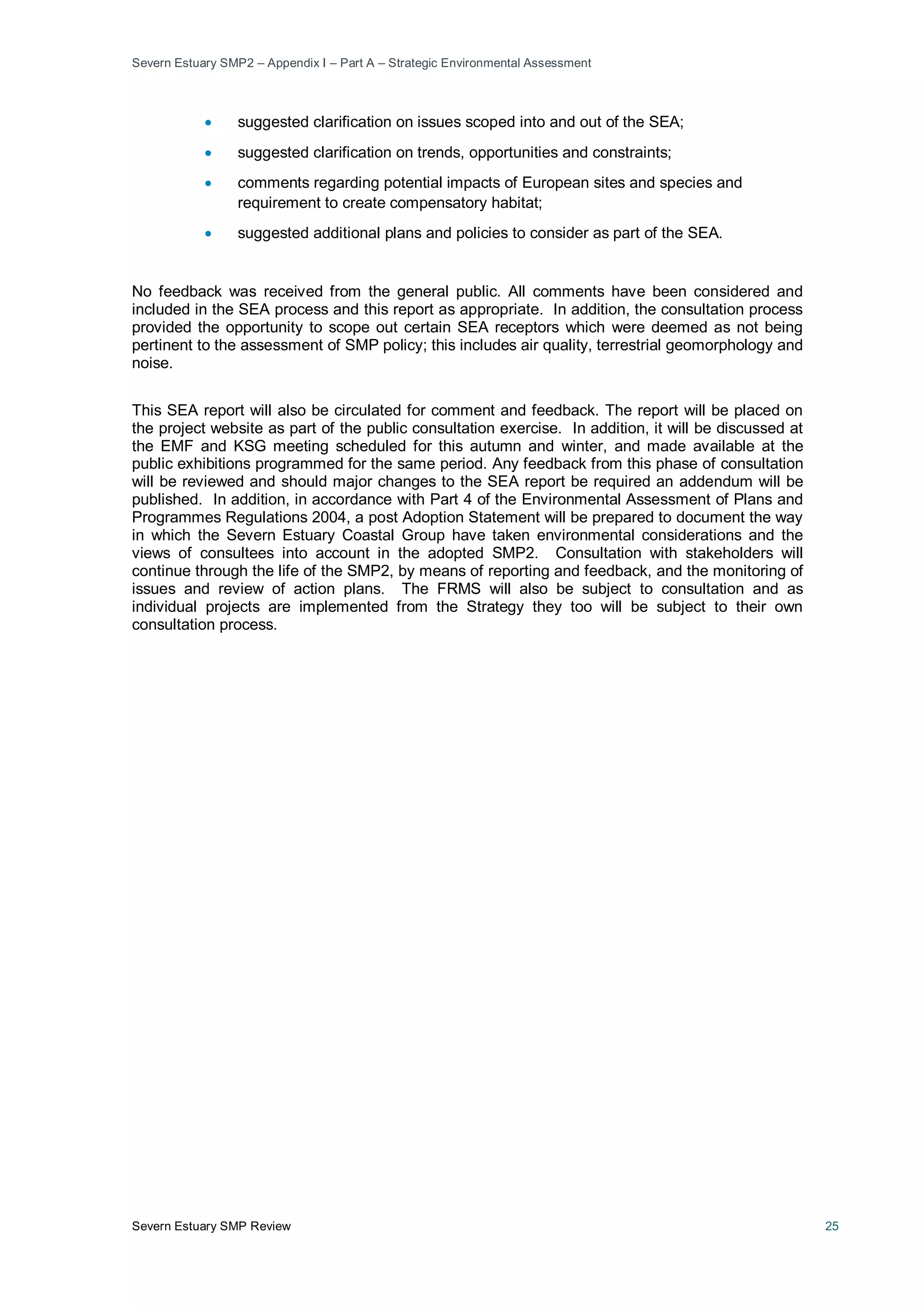 Severn Estuary SMP2 – Appendix I – Part A – Strategic Environmental Assessment
Severn Estuary SMP Review 25
• suggested clarification on issues scoped into and out of the SEA;
• suggested clarification on trends, opportunities and constraints;
• comments regarding potential impacts of European sites and species and
requirement to create compensatory habitat;
• suggested additional plans and policies to consider as part of the SEA.
No feedback was received from the general public. All comments have been considered and
included in the SEA process and this report as appropriate. In addition, the consultation process
provided the opportunity to scope out certain SEA receptors which were deemed as not being
pertinent to the assessment of SMP policy; this includes air quality, terrestrial geomorphology and
noise.
This SEA report will also be circulated for comment and feedback. The report will be placed on
the project website as part of the public consultation exercise. In addition, it will be discussed at
the EMF and KSG meeting scheduled for this autumn and winter, and made available at the
public exhibitions programmed for the same period. Any feedback from this phase of consultation
will be reviewed and should major changes to the SEA report be required an addendum will be
published. In addition, in accordance with Part 4 of the Environmental Assessment of Plans and
Programmes Regulations 2004, a post Adoption Statement will be prepared to document the way
in which the Severn Estuary Coastal Group have taken environmental considerations and the
views of consultees into account in the adopted SMP2. Consultation with stakeholders will
continue through the life of the SMP2, by means of reporting and feedback, and the monitoring of
issues and review of action plans. The FRMS will also be subject to consultation and as
individual projects are implemented from the Strategy they too will be subject to their own
consultation process.
 