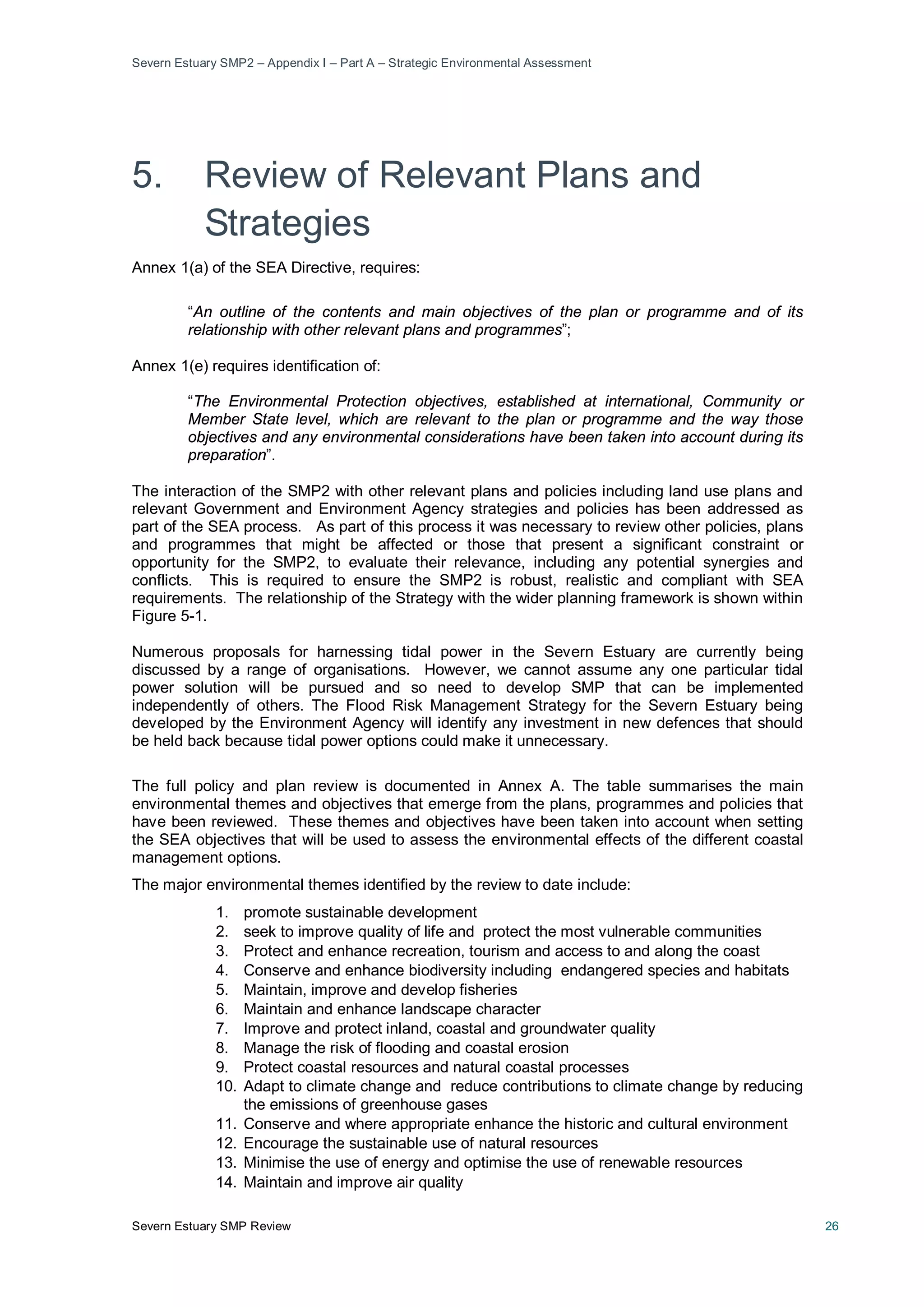 Severn Estuary SMP2 – Appendix I – Part A – Strategic Environmental Assessment
Severn Estuary SMP Review 26
5. Review of Relevant Plans and
Strategies
Annex 1(a) of the SEA Directive, requires:
“An outline of the contents and main objectives of the plan or programme and of its
relationship with other relevant plans and programmes”;
Annex 1(e) requires identification of:
“The Environmental Protection objectives, established at international, Community or
Member State level, which are relevant to the plan or programme and the way those
objectives and any environmental considerations have been taken into account during its
preparation”.
The interaction of the SMP2 with other relevant plans and policies including land use plans and
relevant Government and Environment Agency strategies and policies has been addressed as
part of the SEA process. As part of this process it was necessary to review other policies, plans
and programmes that might be affected or those that present a significant constraint or
opportunity for the SMP2, to evaluate their relevance, including any potential synergies and
conflicts. This is required to ensure the SMP2 is robust, realistic and compliant with SEA
requirements. The relationship of the Strategy with the wider planning framework is shown within
Figure 5-1.
Numerous proposals for harnessing tidal power in the Severn Estuary are currently being
discussed by a range of organisations. However, we cannot assume any one particular tidal
power solution will be pursued and so need to develop SMP that can be implemented
independently of others. The Flood Risk Management Strategy for the Severn Estuary being
developed by the Environment Agency will identify any investment in new defences that should
be held back because tidal power options could make it unnecessary.
The full policy and plan review is documented in Annex A. The table summarises the main
environmental themes and objectives that emerge from the plans, programmes and policies that
have been reviewed. These themes and objectives have been taken into account when setting
the SEA objectives that will be used to assess the environmental effects of the different coastal
management options.
The major environmental themes identified by the review to date include:
1. promote sustainable development
2. seek to improve quality of life and protect the most vulnerable communities
3. Protect and enhance recreation, tourism and access to and along the coast
4. Conserve and enhance biodiversity including endangered species and habitats
5. Maintain, improve and develop fisheries
6. Maintain and enhance landscape character
7. Improve and protect inland, coastal and groundwater quality
8. Manage the risk of flooding and coastal erosion
9. Protect coastal resources and natural coastal processes
10. Adapt to climate change and reduce contributions to climate change by reducing
the emissions of greenhouse gases
11. Conserve and where appropriate enhance the historic and cultural environment
12. Encourage the sustainable use of natural resources
13. Minimise the use of energy and optimise the use of renewable resources
14. Maintain and improve air quality
 