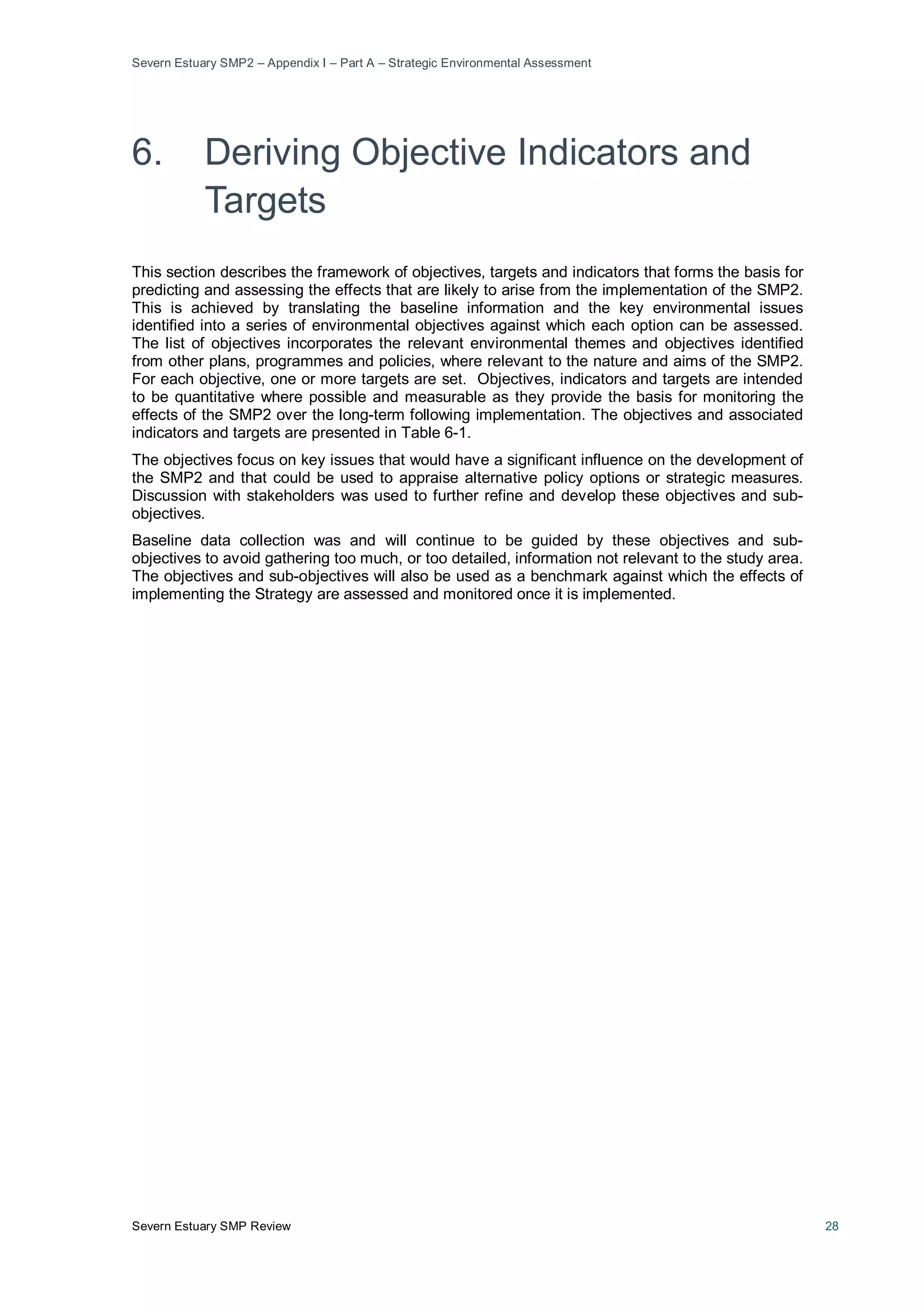 Severn Estuary SMP2 – Appendix I – Part A – Strategic Environmental Assessment
Severn Estuary SMP Review 28
6. Deriving Objective Indicators and
Targets
This section describes the framework of objectives, targets and indicators that forms the basis for
predicting and assessing the effects that are likely to arise from the implementation of the SMP2.
This is achieved by translating the baseline information and the key environmental issues
identified into a series of environmental objectives against which each option can be assessed.
The list of objectives incorporates the relevant environmental themes and objectives identified
from other plans, programmes and policies, where relevant to the nature and aims of the SMP2.
For each objective, one or more targets are set. Objectives, indicators and targets are intended
to be quantitative where possible and measurable as they provide the basis for monitoring the
effects of the SMP2 over the long-term following implementation. The objectives and associated
indicators and targets are presented in Table 6-1.
The objectives focus on key issues that would have a significant influence on the development of
the SMP2 and that could be used to appraise alternative policy options or strategic measures.
Discussion with stakeholders was used to further refine and develop these objectives and sub-
objectives.
Baseline data collection was and will continue to be guided by these objectives and sub-
objectives to avoid gathering too much, or too detailed, information not relevant to the study area.
The objectives and sub-objectives will also be used as a benchmark against which the effects of
implementing the Strategy are assessed and monitored once it is implemented.
 